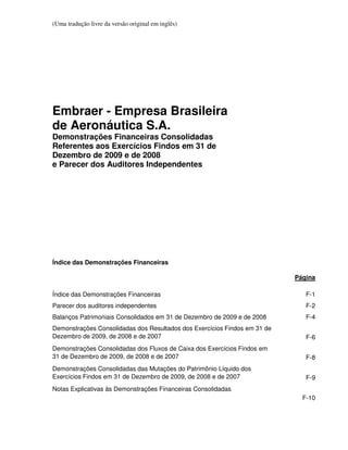 (Uma tradução livre da versão original em inglês)




Embraer - Empresa Brasileira
de Aeronáutica S.A.
Demonstrações Financeiras Consolidadas
Referentes aos Exercícios Findos em 31 de
Dezembro de 2009 e de 2008
e Parecer dos Auditores Independentes




Índice das Demonstrações Financeiras

                                                                           Página

Índice das Demonstrações Financeiras                                          F-1
Parecer dos auditores independentes                                           F-2
Balanços Patrimoniais Consolidados em 31 de Dezembro de 2009 e de 2008        F-4
Demonstrações Consolidadas dos Resultados dos Exercícios Findos em 31 de
Dezembro de 2009, de 2008 e de 2007                                           F-6
Demonstrações Consolidadas dos Fluxos de Caixa dos Exercícios Findos em
31 de Dezembro de 2009, de 2008 e de 2007                                     F-8
Demonstrações Consolidadas das Mutações do Patrimônio Líquido dos
Exercícios Findos em 31 de Dezembro de 2009, de 2008 e de 2007                F-9
Notas Explicativas às Demonstrações Financeiras Consolidadas
                                                                             F-10
 