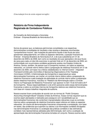 (Uma tradução livre da versão original em inglês)




Relatório da Firma Independente
Registrada de Contadores Públicos

Ao Conselho de Administração e Acionistas
Embraer - Empresa Brasileira de Aeronáutica S.A.




Somos de parecer que, os balanços patrimoniais consolidados e as respectivas
demonstrações consolidadas do resultado e das receitas e despesas reconhecidas
"comprehensive income", das mutações do patrimônio líquido e dos fluxos de caixa
apresentam adequadamente, em todos os aspectos relevantes, a posição financeira da
Embraer - Empresa Brasileira de Aeronáutica S.A. e de suas subsidiárias em 31 de
dezembro de 2009 e de 2008, bem como os resultados de suas operações e de seus fluxos
de caixa para cada um dos três exercícios no período findo em 31 de dezembro de 2009, em
conformidade com os princípios contábeis geralmente aceitos nos Estados Unidos da
América. Somos, também, de parecer que a Companhia manteve, em todos os aspectos
relevantes, um controle interno efetivo sobre a preparação de relatórios financeiros em 31 de
dezembro de 2009, com base nos critérios estabelecidos no Internal Control - Integrated
Framework emitido pelo Committee of Sponsoring Organizations of the Treadway
Commission (COSO). A Administração da Companhia é responsável por estas
demonstrações financeiras, por manter um controle interno efetivo sobre a preparação de
relatórios financeiros e pela avaliação da efetividade do controle interno sobre a preparação
destes relatórios financeiros, incluídos no "Relatório da Administração sobre o Controle
Interno na Preparação de Relatórios Financeiros" que aparece no item 15 do formulário 20-F
da Companhia. Nossa responsabilidade é a de emitir pareceres sobre essas demonstrações
financeiras e sobre os controles internos da Companhia relativos aos relatórios financeiros,
com base em nossos trabalhos integrados de auditoria.

Nossos exames foram conduzidos de acordo com as normas do "Public Company
Accounting Oversight Board" (Estados Unidos da América). Essas normas requerem que os
exames sejam planejados e realizados para assegurar com razoabilidade que as
demonstrações financeiras não contenham impropriedades relevantes e que os controles
internos sobre a preparação de relatórios financeiros sejam efetivos em todos os aspectos
relevantes. Um exame de demonstrações financeiras compreende a constatação, com base
em testes, das evidências que suportam os valores e as informações contábeis divulgados
nas demonstrações financeiras e a avaliação das práticas contábeis e das estimativas
contábeis mais representativas adotadas pela Administração, bem como a avaliação da
apresentação das demonstrações financeiras tomadas em conjunto. Nossos exames sobre




                                                    F-2
 