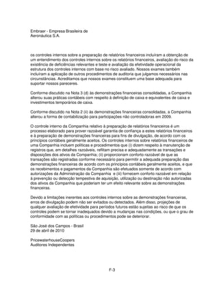 Embraer - Empresa Brasileira de
Aeronáutica S.A.



os controles internos sobre a preparação de relatórios financeiros incluíram a obtenção de
um entendimento dos controles internos sobre os relatórios financeiros, avaliação do risco da
existência de deficiências relevantes e teste e avaliação da efetividade operacional da
estrutura dos controles internos com base no risco avaliado. Nossos exames também
incluíram a aplicação de outros procedimentos de auditoria que julgamos necessários nas
circunstâncias. Acreditamos que nossos exames constituem uma base adequada para
suportar nossos pareceres.

Conforme discutido na Nota 3 (d) às demonstrações financeiras consolidadas, a Companhia
alterou suas práticas contábeis com respeito à definição de caixa e equivalentes de caixa e
investimentos temporários de caixa.

Conforme discutido na Nota 2 (ii) às demonstrações financeiras consolidadas, a Companhia
alterou a forma de contabilização para participações não controladoras em 2009.

O controle interno da Companhia relativo à preparação de relatórios financeiros é um
processo elaborado para prover razoável garantia de confiança a estes relatórios financeiros
e à preparação de demonstrações financeiras para fins de divulgação, de acordo com os
princípios contábeis geralmente aceitos. Os controles internos sobre relatórios financeiros de
uma Companhia incluem políticas e procedimentos que (i) dizem respeito à manutenção de
registros que, em detalhes razoáveis, reflitam precisa e adequadamente as transações e
disposições dos ativos da Companhia; (ii) proporcionam conforto razoável de que as
transações são registradas conforme necessário para permitir a adequada preparação das
demonstrações financeiras de acordo com os princípios contábeis geralmente aceitos, e que
os recebimentos e pagamentos da Companhia são efetuados somente de acordo com
autorizações da Administração da Companhia e (iii) fornecem conforto razoável em relação
à prevenção ou detecção tempestiva de aquisição, utilização ou destinação não autorizadas
dos ativos da Companhia que poderiam ter um efeito relevante sobre as demonstrações
financeiras.

Devido a limitações inerentes aos controles internos sobre as demonstrações financeiras,
erros de divulgação podem não ser evitados ou detectados. Além disso, projeções de
qualquer avaliação de efetividade para períodos futuros estão sujeitas ao risco de que os
controles podem se tornar inadequados devido a mudanças nas condições, ou que o grau de
conformidade com as políticas ou procedimentos pode se deteriorar.

São José dos Campos - Brasil
29 de abril de 2010

PricewaterhouseCoopers
Auditores Independentes




                                             F-3
 