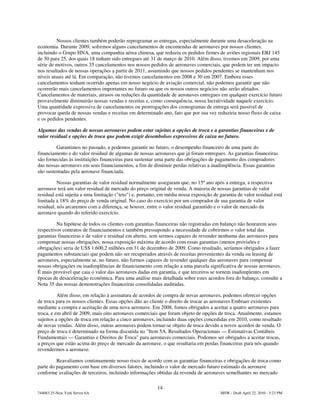 Nossos clientes também poderão reprogramar as entregas, especialmente durante uma desaceleração na
economia. Durante 2009, sofremos alguns cancelamentos de encomendas de aeronaves por nossos clientes,
incluindo o Grupo HNA, uma companhia aérea chinesa, que reduziu os pedidos firmes de aviões regionais ERJ 145
de 50 para 25, dos quais 18 tinham sido entregues até 31 de março de 2010. Além disso, tivemos em 2009, por uma
série de motivos, outros 35 cancelamentos nos nossos pedidos de aeronaves comerciais, que podem ter um impacto
nos resultados de nossas operações a partir de 2011, assumindo que nossos pedidos pendentes se mantenham nos
níveis atuais até lá. Em comparação, não tivemos cancelamentos em 2008 e 30 em 2007. Embora esses
cancelamentos tenham ocorrido apenas em nosso negócio de aviação comercial, não podemos garantir que não
ocorrerão mais cancelamentos importantes no futuro ou que os nossos outros negócios não serão afetados.
Cancelamentos de materiais, atrasos ou reduções da quantidade de aeronaves entregues em qualquer exercício futuro
provavelmente diminuirão nossas vendas e receitas e, como consequência, nossa lucratividade naquele exercício.
Uma quantidade expressiva de cancelamentos ou prorrogações dos cronogramas de entrega será passível de
provocar queda de nossas vendas e receitas em determinado ano, fato que por sua vez reduziria nosso fluxo de caixa
e os pedidos pendentes.

Algumas das vendas de nossas aeronaves podem estar sujeitas a opções de troca e a garantias financeiras e de
valor residual e opções de troca que podem exigir desembolsos expressivos de caixa no futuro.

         Garantimos no passado, e podemos garantir no futuro, o desempenho financeiro de uma parte do
financiamento e do valor residual de algumas de nossas aeronaves que já foram entregues. As garantias financeiras
são fornecidas às instituições financeiras para sustentar uma parte das obrigações de pagamento dos compradores
das nossas aeronaves em seus financiamentos, a fim de diminuir perdas relativas a inadimplência. Essas garantias
são sustentadas pela aeronave financiada.

          Nossas garantias de valor residual normalmente asseguram que, no 15º ano após a entrega, a respectiva
aeronave terá um valor residual de mercado do preço original de venda. A maioria de nossas garantias de valor
residual está sujeita a uma limitação ("teto") e, portanto, em média nossa exposição de garantia de valor residual está
limitada a 18% do preço de venda original. No caso do exercício por um comprador de sua garantia de valor
residual, nós arcaremos com a diferença, se houver, entre o valor residual garantido e o valor de mercado da
aeronave quando do referido exercício.

         Na hipótese de todos os clientes com garantias financeiras não registradas em balanço não honrarem seus
respectivos contratos de financiamentos e também pressupondo a necessidade de cobrirmos o valor total das
garantias financeiras e de valor e residual em aberto, sem sermos capazes de revender nenhuma das aeronaves para
compensar nossas obrigações, nossa exposição máxima de acordo com essas garantias (menos provisões e
obrigações) seria de US$ 1.600,2 milhões em 31 de dezembro de 2009. Como resultado, seríamos obrigados a fazer
pagamentos substanciais que podem não ser recuperados através de receitas provenientes da venda ou leasing de
aeronaves, especialmente se, no futuro, não formos capazes de revender qualquer das aeronaves para compensar
nossas obrigações ou inadimplências de financiamento com relação a uma parcela significativa de nossas aeronaves.
É mais provável que caia o valor das aeronaves dadas em garantia, e que terceiros se tornem inadimplentes em
épocas de desaceleração econômica. Para uma análise mais detalhada sobre estes acordos fora do balanço, consulte a
Nota 35 das nossas demonstrações financeiras consolidadas auditadas.

          Além disso, em relação à assinatura de acordos de compra de novas aeronaves, podemos oferecer opções
de troca para os nossos clientes. Essas opções dão ao cliente o direito de trocar as aeronaves Embraer existentes
mediante a compra e aceitação de uma nova aeronave. Em 2008, fomos obrigados a aceitar a quatro aeronaves para
troca, e em abril de 2009, mais oito aeronaves comerciais que foram objeto de opções de troca. Atualmente, estamos
sujeitos a opções de troca em relação a cinco aeronaves, incluindo duas opções concedidas em 2010, como resultado
de novas vendas. Além disso, outras aeronaves podem tornar-se objeto de troca devido a novos acordos de venda. O
preço de troca é determinado na forma discutida no "Item 5A. Resultados Operacionais — Estimativas Contábeis
Fundamentais — Garantias e Direitos de Troca" para aeronaves comerciais. Podemos ser obrigados a aceitar trocas,
a preços que estão acima do preço de mercado da aeronave, o que resultaria em perdas financeiras para nós quando
revendermos a aeronave.

         Reavaliamos continuamente nosso risco de acordo com as garantias financeiras e obrigações de troca como
parte do pagamento com base em diversos fatores, incluindo o valor de mercado futuro estimado da aeronave
conforme avaliações de terceiros, incluindo informações obtidas da revenda de aeronaves semelhantes no mercado

                                                          14
744083.25-New York Server 6A                                                             MSW - Draft April 22, 2010 - 5:23 PM
 