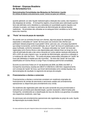 Embraer - Empresa Brasileira
      de Aeronáutica S.A.
      Demonstrações Consolidadas das Mutações do Patrimônio Líquido
      Em milhões de dólares norte-americanos, exceto número de ações (em milhares)




      quando aplicável, ao valor líquido realizável após a dedução dos custos, dos impostos e
      das despesas de vendas. A Companhia registra uma provisão para valorização quando
      itens são definidos como obsoletos ou estocados em quantidade superior àquela a ser
      utilizada no projeto, com base na estimativa da Administração de valores líquidos
      realizáveis. As provisões são utilizadas se os estoques forem vendidos ou se for dada
      baixa dos mesmos.

(g)   "Pools" de troca de peças de reposição

      De acordo com os contratos formais com clientes, algumas peças de reposição são
      separadas e colocadas em "pools" de troca para uso exclusivo dos clientes que
      participam desses programas e que podem retirar, para seu uso, uma peça equivalente
      que esteja funcionando, conforme definição, de um "pool" de troca em substituição a uma
      peça inutilizada, conforme necessário. As peças colocadas nos "pools" de troca são
      registradas como Outros Ativos e são depreciadas pelo método linear ao longo de uma
      vida útil estimada de sete a dez anos e levando em conta valores residuais estimados de
      20% a 50% do custo original o que, na opinião da Administração, aproxima a utilização e
      a mudança de valor dos itens. Os custos de peças restauradas colocadas em "pools" de
      troca são debitados à medida que são incorridos. Os itens dos "pools" de troca são
      classificados em Outros Ativos a Longo Prazo no balanço patrimonial consolidado.

      Durante os exercícios findos em 31 de dezembro de 2009, de 2008 e de 2007, a
      Companhia reconheceu receitas de US$ 67,0 US$ 60,8 e US$ 49,8, respectivamente,
      com arranjos de "pools" de troca, que foram demonstradas como vendas líquidas nas
      demonstrações do resultado no segmento de serviços de aviação.

(h)   Financiamentos a clientes e comerciais

      Financiamentos a clientes e comerciais consistem em recebíveis originados de
      financiamento de vendas de aeronaves e aeronaves usadas sob arrendamentos
      operacionais ou disponíveis para arrendamento e/ou venda.

      Os recebíveis são registrados pelo valor de custo acrescido de juros provisionados e
      reduzidos por provisões para desvalorização, quando necessário, determinadas pela
      Companhia, considerando-se a classificação de risco do cliente e as garantias vinculadas
      aos respectivos recebíveis, caso haja.

      As aeronaves sob arrendamentos operacionais são registradas ao preço de custo, líquido
      da depreciação acumulada (Nota 8).



      As notas explicativas são parte integrante destas demonstrações financeiras consolidadas.

                                                               F-17
 
