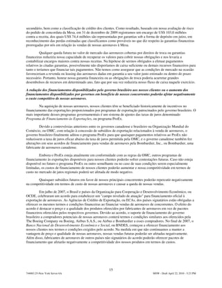 secundário, bem como a classificação de crédito dos clientes. Como resultado, baseado em nossa avaliação de risco
do pedido de concordata da Mesa, em 31 de dezembro de 2009 registramos um encargo de US$ 103,0 milhões
contra a receita, dos quais US$ 74,4 milhões são representadas por garantias sob a forma de depósito em juízo, em
reconhecimento das perdas estimadas que classificamos como prováveis no que diz respeito às garantias financeiras
prorrogadas por nós em relação às vendas de nossas aeronaves à Mesa.

          Qualquer queda futura no valor de mercado das aeronaves cobertas por direitos de troca ou garantias
financeiras reduziria nossa capacidade de recuperar os valores para cobrir nossas obrigações e nos levaria a
contabilizar encargos maiores contra nossas receitas. Na hipótese de sermos obrigados a efetuar pagamentos
relativos às citadas garantias, possivelmente não disporíamos de caixa suficiente ou demais recursos financeiros para
tanto e teríamos que financiar tais pagamentos. Não temos como assegurar que as condições de mercado na ocasião
favoreceriam a revenda ou leasing das aeronaves dadas em garantia a seu valor justo estimado ou dentro do prazo
necessário. Portanto, honrar nossa garantia financeira ou as obrigações de troca poderia acarretar grandes
desembolsos de recursos em determinado ano, fato que por sua vez reduziria nosso fluxo de caixa naquele exercício.

A redução dos financiamentos disponibilizados pelo governo brasileiro aos nossos clientes ou o aumento dos
financiamentos disponibilizados por governos em benefício de nossos concorrentes poderão afetar negativamente
o custo competitivo de nossas aeronaves.

        Na aquisição de nossas aeronaves, nossos clientes têm se beneficiado historicamente de incentivos no
financiamento das exportações proporcionados por programas de exportação patrocinados pelo governo brasileiro. O
mais importante desses programas governamentais é um sistema de ajustes das taxas de juros denominado
Programa de Financiamento às Exportações, ou programa ProEx.

         Devido a controvérsias anteriores entre os governos canadense e brasileiro na Organização Mundial do
Comércio, ou OMC, com relação à concessão de subsídios de exportação relacionados à venda de aeronaves, o
governo brasileiro finalmente aditou o programa ProEx para que quaisquer pagamentos relativos ao ProEx não
reduzissem a taxa de juros eficaz abaixo da taxa de juros permitida pela OMC, e o governo canadense também fez
alterações em seus acordos de financiamento para vendas de aeronaves pela Bombardier, Inc., ou Bombardier, uma
fabricante de aeronaves canadense.

         Embora o ProEx esteja atualmente em conformidade com as regras da OMC, outros programas de
financiamento às exportações disponíveis para nossos clientes poderão sofrer contestações futuras. Caso não esteja
disponível no futuro o programa ProEx ou outro semelhante ou no caso de suas condições serem especialmente
limitadas, os custos de financiamento de nossos clientes poderão aumentar e nossa competitividade em termos de
custo no mercado de jatos regionais poderá ser afetada de modo negativo.

       Quaisquer subsídios futuros em favor de nossos principais concorrentes poderão repercutir negativamente
na competitividade em termos de custo de nossas aeronaves e causar a queda de nossas vendas.

          Em julho de 2007, o Brasil e países da Organização para Cooperação e Desenvolvimento Econômico, ou
OCDE, celebraram um acordo para estabelecer um "campo nivelado de atuação" para financiamento oficial à
exportação de aeronaves. As Agências de Crédito de Exportação, ou ECAs, dos países signatários estão obrigadas a
oferecer os mesmos termos e condições financeiras ao financiar vendas de aeronaves de concorrentes. O efeito do
acordo é destacar o preço e a qualidade dos produtos oferecidos por fabricantes de aeronaves em vez de pacotes
financeiros oferecidos pelos respectivos governos. Devido ao acordo, o suporte de financiamento do governo
brasileiro a compradores potenciais de nossas aeronaves conterá termos e condições similares aos oferecidos pela
The Boeing Company ou Boeing, Airbus S.A.S., ou Airbus e Bombardier a esses compradores. No final de 2007, o
Banco Nacional de Desenvolvimento Econômico e Social, ou BNDES, começou a oferecer financiamento aos
nossos clientes nos termos e condições exigidos pelo acordo. Na medida em que não continuamos a manter a
vantagem de preço e qualidade de nossas aeronaves, nossas vendas futuras poderão ser afetadas negativamente.
Além disso, fabricantes de aeronaves de outros países não signatários do acordo poderão oferecer pacotes de
financiamento que afetarão negativamente a competitividade dos nossos produtos em termos de custos.




                                                         15
744083.25-New York Server 6A                                                           MSW - Draft April 22, 2010 - 5:23 PM
 