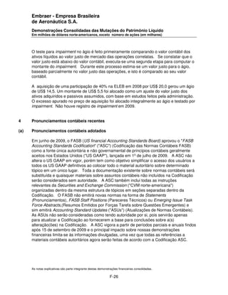Embraer - Empresa Brasileira
      de Aeronáutica S.A.
      Demonstrações Consolidadas das Mutações do Patrimônio Líquido
      Em milhões de dólares norte-americanos, exceto número de ações (em milhares)




      O teste para impairment no ágio é feito primeiramente comparando o valor contábil dos
      ativos líquidos ao valor justo de mercado das operações correlatas. Se constatar que o
      valor justo está abaixo do valor contábil, executa-se uma segunda etapa para computar o
      montante do impairment. Durante este processo estima-se um valor justo para o ágio,
      baseado parcialmente no valor justo das operações, e isto é comparado ao seu valor
      contábil.

      A aquisição de uma participação de 40% na ELEB em 2008 por US$ 20,0 gerou um ágio
      de US$ 14,5. Um montante de US$ 5,5 foi alocado como um ajuste do valor justo dos
      ativos adquiridos e passivos assumidos, com base em estudos feitos pela administração.
      O excesso apurado no preço de aquisição foi alocado integralmente ao ágio e testado por
      impairment. Não houve registro de impairment em 2009.


4     Pronunciamentos contábeis recentes

(a)   Pronunciamentos contábeis adotados

      Em junho de 2009, o FASB (US financial Accounting Standards Board) aprovou o "FASB
      Accounting Standards Codification" ("ASC") (Codificação das Normas Contábeis FASB)
      como a fonte única autoritária e não governamental de princípios contábeis geralmente
      aceitos nos Estados Unidos ("US GAAP"), lançada em 1º de julho de 2009. A ASC não
      altera o US GAAP em vigor, porém tem como objetivo simplificar o acesso dos usuários a
      todos os US GAAP definitivos ao colocar todo o material autoritário sobre determinado
      tópico em um único lugar. Toda a documentação existente sobre normas contábeis será
      substituída e quaisquer materiais sobre assuntos contábeis não incluídos na Codificação
      serão considerados sem autoridade. A ASC também inclui todas as instruções
      relevantes da Securities and Exchange Commission ("CVM norte-americana")
      organizadas dentro da mesma estrutura de tópicos em seções separadas dentro da
      Codificação. O FASB não emitirá novas normas na forma de Statements
      (Pronunciamentos), FASB Staff Positions (Pareceres Técnicos) ou Emerging Issue Task
      Force Abstracts,(Resumos Emitidos por Forças Tarefa sobre Questões Emergentes) e
      sim emitirá Accounting Standard Updates ("ASUs") (Atualizações de Normas Contábeis).
      As ASUs não serão consideradas como tendo autoridade por si, pois servirão apenas
      para atualizar a Codificação ao fornecerem a base para conclusões sobre a(s)
      alteração(ões) na Codificação. A ASC vigora a partir de períodos parciais e anuais findos
      após 15 de setembro de 2009 e o principal impacto sobre nossas demonstrações
      financeiras limita-se às informações divulgadas, uma vez que todas as referências a
      materiais contábeis autoritários agora serão feitas de acordo com a Codificação ASC.




      As notas explicativas são parte integrante destas demonstrações financeiras consolidadas.

                                                               F-26
 
