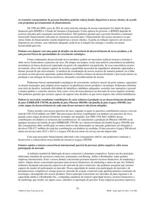 As restrições orçamentárias do governo brasileiro poderão reduzir fundos disponíveis a nossos clientes, de acordo
com programas governamentais de financiamento.

          De 1996 até 2009, cerca de 28% do valor total das entregas de nossas exportações foi objeto de apoio
financeiro pelo BNDES e o Fundo de Garantia à Exportação. Como agência do governo, o BNDES depende de
recursos alocados pelo orçamento nacional brasileiro. Não podemos garantir que o governo brasileiro continuará
fornecendo financiamento suficiente no orçamento nacional para o financiamento das nossas aeronaves ou que
outras fontes de financiamento estarão disponíveis a nossos clientes. A perda ou redução expressiva de recursos
disponíveis aos clientes, sem substituto adequado, pode levar à redução das entregas e resultar em menor
lucratividade para nós.

Podemos nos deparar com uma gama de desafios em decorrência do desenvolvimento de novos produtos, e de
uma possível busca de oportunidades de crescimento estratégico.

         Como continuamos desenvolvendo novos produtos, poderá ser necessário realocar recursos existentes e
obter novos fornecedores e parceiros de risco. De tempos em tempos, existe uma notável concorrência na indústria
aeronáutica em busca de pessoal capacitado em geral e de engenheiros em particular. Se essa concorrência ocorrer
novamente, talvez não sejamos capazes de recrutar a quantidade necessária de engenheiros altamente capacitados e
demais pessoal de que necessitamos. A ausência de coordenação de nossos recursos de maneira pontual, ou a falha
em atrair ou reter pessoal capacitado, poderá diminuir os futuros esforços de desenvolvimento e provocará atrasos na
produção e nas entregas de nossas aeronaves, atrasando o reconhecimento de receita.

         Poderemos buscar oportunidades estratégicas de crescimento, inclusive através de joint ventures, aquisições
ou demais transações, para ampliar nosso negócio ou aperfeiçoar nossos produtos e tecnologia. Poderemos enfrentar
uma série de desafios, incluindo dificuldade de identificar candidatos adequados, assimilar suas operações e pessoal
e manter padrões e controles internos, bem como o foco de nossa diretoria ser desviado do nosso negócio existente.
Não podemos garantir que seremos capazes de superar estes desafios ou que nosso negócio não sofrerá turbulências.

Poderá ser necessário reembolsar contribuições de caixa relativas à produção ou ao desenvolvimento da família
de jatos EMBRAER 170/190, da família de jatos Phenom 100/300 e da família de jatos Legacy 450/500, caso
certas etapas do desenvolvimento de cada uma dessas aeronaves não forem atingidas.

          Temos acordos com nossos parceiros de risco, segundo os quais os parceiros contribuíram conosco com um
total de US$ 534,0 milhões em 2009. Não precisamos devolver contribuições em dinheiro aos parceiros de risco,
quando certas etapas de desenvolvimento acordadas são atingidas. Em 2009, US$ 466,3 milhões dessas
contribuições em dinheiro se tornaram não reembolsáveis. Se cancelarmos a produção do Phenom 100/300 ou de
qualquer aeronave da família de jatos EMBRAER 170/190, ou o desenvolvimento da família Legacy 450/500, por
não conseguirmos obter certificação ou outros motivos não relacionados ao mercado, poderemos ser obrigados a
devolver US$ 67,7 milhões do total das contribuições em dinheiro já recebidas. O jato executivo Legacy 500 deverá
entrar em serviço entre 2012 e 2013 e o Legacy 450 deverá entrar em serviço um ano depois dele.

        Caso seja necessário financiamento adicional e não conseguirmos obtê-lo, não poderemos continuar a
desenvolver e comercializar nossa família de aeronaves Legacy 450/500.

Estamos sujeitos a intensa concorrência internacional, passível de provocar efeitos negativos sobre nossa
participação de mercado.

         A indústria mundial de fabricação de jatos comerciais é altamente competitiva. Somos um dos principais
fabricantes mundiais de aeronaves comerciais, juntamente com Boeing, Airbus e Bombardier, todas grandes
empresas internacionais. Estes e nossos demais concorrentes possuem maiores recursos financeiros, de marketing e
outros. Alguns desses concorrentes possuem mais recursos financeiros, de marketing e outros do que nós. Embora
tenhamos alcançado uma parcela expressiva do mercado de jatos comerciais, não podemos assegurar que seremos
capazes de manter tal participação no mercado. Nossa capacidade de manter esta participação de mercado e de
permanecermos competitivos a longo prazo no mercado de aviação comercial exige aperfeiçoamentos constantes de
tecnologia e desempenho dos nossos produtos. Nosso principal concorrente nos mercados de jatos regionais e de
capacidade média é a Bombardier Inc., companhia canadense de notável capacidade técnica, recursos financeiros e
de marketing, que recebe, em alguns casos, subsídios à exportação do governo. Estas empresas possuem expressiva


                                                        16
744083.25-New York Server 6A                                                          MSW - Draft April 22, 2010 - 5:23 PM
 