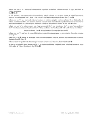 Indique com um “x” se a interessada é uma emitente experiente reconhecida, conforme definido na Regra 405 da Lei de
Valores Mobiliários.
Sim Não
Se este relatório é um relatório anual ou de transição, indique com um “x” se não é exigido da interessada arquivar
relatórios em conformidade com a Seção 13 ou 15(d) da Lei de Valores Mobiliários de 1934. Sim Não
Indicar com um “x” se a interessada (1) arquivou todos os relatórios exigidos conforme a Seção 13 ou 15(d) da Lei de
Valores Mobiliários de 1934, nos 12 meses anteriores (ou outro prazo menor durante o qual a interessada deveria arquivar
os referidos relatórios), e (2) esteve sujeita às referidas exigências de registro nos últimos 90 dias. Sim Não
Indique com um “x” se a interessada é uma “large accelerated filer”, uma “accelerated filer”, ou uma “non-accelerated
filer”. Consulte a definição de “accelerated filer” e “large accelerated filer” na Regra 12b-2 da Lei de Valores Mobiliários.
                               Large Accelerated Filer   Accelerated Filer   Non-accelerated filer
Indique com um “x” qual base de contabilidade a interessada utilizou para preparar as demonstrações financeiras incluídas
neste registro:
GAAP dos EUA           Normas de Relatórios Financeiros Internacionais, conforme definidas pela International Accounting
Standards Board       Outro
Indicar com um “x” qual item da demonstração financeira a interessada selecionou. Item 17            Item 18
Se esse for um relatório anual, indique com um “x” se a interessada é uma “companhia shell” (conforme definido na Regra
12b-2 da Lei de Valores Mobiliários). Sim Não




744083.25-New York Server 6A                                                              MSW - Draft April 22, 2010 - 5:23 PM
 