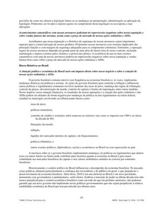 previsões de como nos afetará a legislação futura ou as mudanças na interpretação, administração ou aplicação da
legislação. Poderemos ser levados a maiores gastos no cumprimento desta legislação ou na resposta a suas
alterações.

Acontecimentos catastróficos com nossas aeronaves poderiam ter repercussões negativas sobre nossa reputação e
sobre vendas futuras das mesmas, assim como o preço de mercado de nossas ações ordinárias e ADSs.

          Acreditamos que nossa reputação e o histórico de segurança de nossas aeronaves sejam importantes
aspectos para a comercialização de nossos produtos. Projetamos nossas aeronaves com sistemas duplicados das
principais funções e com margens de segurança adequadas para os componentes estruturais. Entretanto, a operação
segura de nossas aeronaves depende em grande parte de uma série de fatores fora do nosso controle, incluindo
manutenção e reparos corretos pelos clientes e a perícia dos pilotos. A ocorrência de um ou mais eventos
catastróficos com uma de nossas aeronaves poderia ter repercussões negativas sobre nossa reputação e vendas
futuras bem como sobre o preço de mercado de nossas ações ordinárias e ADSs.

Riscos Relativos ao Brasil

A situação política e econômica do Brasil surte um impacto direto sobre nosso negócio e sobre a cotação de
nossas ações ordinárias e ADSs.

         O governo brasileiro costuma intervir com frequência na economia brasileira e, às vezes, implementa
mudanças drásticas em políticas e normas. As ações do governo brasileiro para controlar a inflação e influenciar
outras políticas e regulamentos costumam envolver aumento das taxas de juros, mudança das regras de tributação,
controle de preços, desvalorização da moeda, controle de capitais e limites de importação, entre outras medidas.
Nosso negócio, nossa situação financeira, os resultados de nossas operações e a cotação das ações ordinárias e das
ADSs podem ser afetados de forma negativa por mudanças de política ou dos regulamentos na esfera federal,
estadual ou municipal, envolvendo ou influenciando fatores como:

            taxas de juros;

            políticas monetárias;

            controles de câmbio e restrições sobre remessas ao exterior ( tais como os impostos em 1989 e no início
                da década de 90);

            flutuações da moeda;

            inflação;

            liquidez dos mercados internos de capitais e de financiamentos;

            políticas tributárias; e

            outros eventos políticos, diplomáticos, sociais e econômicos no Brasil ou com repercussão no país.

          A incerteza sobre se o governo brasileiro implementará mudanças em políticas ou regulamentos que afetem
esses ou outros fatores no futuro pode contribuir para incerteza quanto à economia no Brasil e para maior
volatilidade nos mercados brasileiros de capitais e nos valores mobiliários emitidos no exterior por emitentes
brasileiras.

          Historicamente, o cenário político no Brasil influenciou o desempenho da economia brasileira. No passado,
crises políticas afetaram particularmente a confiança dos investidores e do público em geral, o que prejudicou o
desenvolvimento da economia brasileira. Além disso, 2010 é um ano eleitoral no Brasil e um novo presidente,
juntamente com governadores e parlamentares, serão eleitos. Embora a transição de poder na última década tem sido
menos prejudicial para o cenário econômico brasileiro como um todo do que em períodos anteriores, não podemos
garantir que um novo governo não implemente novas políticas governamentais que não sejam prejudiciais à relativa
estabilidade econômica do Brasil que tem prevalecido nos últimos anos.



                                                          18
744083.25-New York Server 6A                                                            MSW - Draft April 22, 2010 - 5:23 PM
 