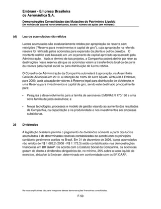 Embraer - Empresa Brasileira
      de Aeronáutica S.A.
      Demonstrações Consolidadas das Mutações do Patrimônio Líquido
      Em milhões de dólares norte-americanos, exceto número de ações (em milhares)




(d)   Lucros acumulados não retidos

      Lucros acumulados são estatutariamente retidos por apropriação de reserva sem
      restrições ("Reserva para investimentos e capital de giro"), cuja apropriação na referida
      reserva foi ratificada pelos acionistas para expansão da planta e outros projetos. O
      montante restrito está baseado em um orçamento de capital aprovado apresentado pela
      Administração. Após o término de tais projetos, a Companhia poderá definir por reter as
      destinações nessa reserva até que os acionistas votem a transferência total ou de parte
      da reserva para capital social ou para distribuição de lucros retidos.

      O Conselho de Administração da Companhia submeterá à aprovação, na Assembléia
      Geral de Acionistas em 2010, a retenção de 100% do lucro líquido, atribuível à Embraer,
      para 2009, após alocação de valores à Reserva legal para distribuição de dividendos e
      uma Reserva para investimentos e capital de giro, sendo este destinado principalmente
      para:

      •   Pesquisa e desenvolvimento para a família de aeronaves EMBRAER 170/190 e uma
          nova família de jatos executivos; e

      •   Novas tecnologias, processos e modelo de gestão visando ao aumento dos resultados
          da Companhia, na capacitação e na produtividade e nos investimentos em empresas
          subsidiárias.


25    Dividendos

      A legislação brasileira permite o pagamento de dividendos somente a partir dos lucros
      acumulados e de determinadas reservas contabilizadas de acordo com os princípios
      contábeis geralmente aceitos no Brasil. Em 31 de dezembro de 2009, lucros acumulados
      não retidos de R$ 1.682,2 (2008 - R$ 1.173,3) estão contabilizados nas demonstrações
      financeiras em BR GAAP. De acordo com o Estatuto Social da Companhia, os acionistas
      gozam do direito a dividendos obrigatórios de, no mínimo, 25% sobre o lucro líquido do
      exercício, atribuível à Embraer, determinado em conformidade com os BR GAAP.




      As notas explicativas são parte integrante destas demonstrações financeiras consolidadas.

                                                               F-59
 