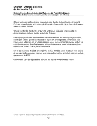 Embraer - Empresa Brasileira
de Aeronáutica S.A.
Demonstrações Consolidadas das Mutações do Patrimônio Líquido
Em milhões de dólares norte-americanos, exceto número de ações (em milhares)




O lucro básico por ação ordinária é calculado pela divisão do lucro líquido, atribuível à
Embraer, disponível aos acionistas ordinários pelo número médio de ações ordinárias em
aberto durante o período.

O lucro líquido não distribuído, atribuível à Embraer, é calculado pela dedução dos
dividendos totais do lucro líquido, atribuível à Embraer.

Lucros por ação diluídos são calculados de maneira similar aos lucros por ação básicos,
exceto pelo fato de que as quantidades de ações em circulação são aumentadas para
incluir ações adicionais em circulação caso as ações com potencial de diluição atribuíveis
a opções de compra de ações tivessem sido emitidas durante os períodos respectivos,
utilizando-se o método de ações em tesouraria.

Em 31 de dezembro de 2008, a Companhia excluiu 302.000 ações do cálculo feito abaixo
de lucro por ação porque as mesmas teriam causado um efeito anti-dilutivo para o período
apresentado de 2008.

O cálculo do lucro por ação básico e diluído por ação é demonstrado a seguir:




As notas explicativas são parte integrante destas demonstrações financeiras consolidadas.

                                                         F-61
 