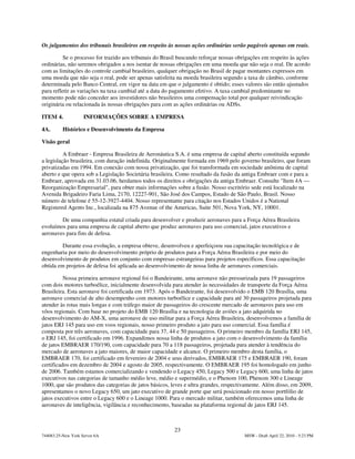 Os julgamentos dos tribunais brasileiros em respeito às nossas ações ordinárias serão pagáveis apenas em reais.

          Se o processo for trazido aos tribunais do Brasil buscando reforçar nossas obrigações em respeito às ações
ordinárias, não seremos obrigados a nos isentar de nossas obrigações em uma moeda que não seja o real. De acordo
com as limitações do controle cambial brasileiro, qualquer obrigação no Brasil de pagar montantes expressos em
uma moeda que não seja o real, pode ser apenas satisfeita na moeda brasileira segundo a taxa de câmbio, conforme
determinada pelo Banco Central, em vigor na data em que o julgamento é obtido; esses valores são então ajustados
para refletir as variações na taxa cambial até a data do pagamento efetivo. A taxa cambial predominante no
momento pode não conceder aos investidores não brasileiros uma compensação total por qualquer reivindicação
originária ou relacionada às nossas obrigações para com as ações ordinárias ou ADSs.

ITEM 4.             INFORMAÇÕES SOBRE A EMPRESA

4A.       Histórico e Desenvolvimento da Empresa

Visão geral

          A Embraer - Empresa Brasileira de Aeronáutica S.A. é uma empresa de capital aberto constituída segundo
a legislação brasileira, com duração indefinida. Originalmente formada em 1969 pelo governo brasileiro, que foram
privatizadas em 1994. Em conexão com nossa privatização, que foi transformada em sociedade anônima de capital
aberto e que opera sob a Legislação Societária brasileira. Como resultado da fusão da antiga Embraer com e para a
Embraer, aprovada em 31.03.06, herdamos todos os direitos e obrigações da antiga Embraer. Consulte "Item 4A —
Reorganização Empresarial", para obter mais informações sobre a fusão. Nosso escritório sede está localizado na
Avenida Brigadeiro Faria Lima, 2170, 12227-901, São José dos Campos, Estado de São Paulo, Brasil. Nosso
número de telefone é 55-12-3927-4404. Nosso representante para citação nos Estados Unidos é a National
Registered Agents Inc., localizada na 875 Avenue of the Americas, Suite 501, Nova York, NY, 10001.

        De uma companhia estatal criada para desenvolver e produzir aeronaves para a Força Aérea Brasileira
evoluímos para uma empresa de capital aberto que produz aeronaves para uso comercial, jatos executivos e
aeronaves para fins de defesa.

         Durante essa evolução, a empresa obteve, desenvolveu e aperfeiçoou sua capacitação tecnológica e de
engenharia por meio do desenvolvimento próprio de produtos para a Força Aérea Brasileira e por meio do
desenvolvimento de produtos em conjunto com empresas estrangeiras para projetos específicos. Essa capacitação
obtida em projetos de defesa foi aplicada ao desenvolvimento de nossa linha de aeronaves comerciais.

          Nossa primeira aeronave regional foi o Bandeirante, uma aeronave não pressurizada para 19 passageiros
com dois motores turboélice, inicialmente desenvolvida para atender às necessidades de transporte da Força Aérea
Brasileira. Esta aeronave foi certificada em 1973. Após o Bandeirante, foi desenvolvido o EMB 120 Brasília, uma
aeronave comercial de alto desempenho com motores turboélice e capacidade para até 30 passageiros projetada para
atender às rotas mais longas e com tráfego maior de passageiros do crescente mercado de aeronaves para uso em
vôos regionais. Com base no projeto do EMB 120 Brasília e na tecnologia de aviões a jato adquirida no
desenvolvimento do AM-X, uma aeronave de uso militar para a Força Aérea Brasileira, desenvolvemos a família de
jatos ERJ 145 para uso em voos regionais, nosso primeiro produto a jato para uso comercial. Essa família é
composta por três aeronaves, com capacidade para 37, 44 e 50 passageiros. O primeiro membro da família ERJ 145,
o ERJ 145, foi certificado em 1996. Expandimos nossa linha de produtos a jato com o desenvolvimento da família
de jatos EMBRAER 170/190, com capacidade para 70 a 118 passageiros, projetada para atender à tendência do
mercado de aeronaves a jato maiores, de maior capacidade e alcance. O primeiro membro desta família, o
EMBRAER 170, foi certificado em fevereiro de 2004 e seus derivados, EMBRAER 175 e EMBRAER 190, foram
certificados em dezembro de 2004 e agosto de 2005, respectivamente. O EMBRAER 195 foi homologado em junho
de 2006. Também estamos comercializando e vendendo o Legacy 450, Legacy 500 e Legacy 600, uma linha de jatos
executivos nas categorias de tamanho médio leve, médio e supermédio, e o Phenom 100, Phenom 300 e Lineage
1000, que são produtos das categorias de jatos básicos, leves e ultra grandes, respectivamente. Além disso, em 2009,
apresentamos o novo Legacy 650, um jato executivo de grande porte que será posicionado em nosso portfólio de
jatos executivos entre o Legacy 600 e o Lineage 1000. Para o mercado militar, também oferecemos uma linha de
aeronaves de inteligência, vigilância e reconhecimento, baseadas na plataforma regional de jatos ERJ 145.



                                                         23
744083.25-New York Server 6A                                                           MSW - Draft April 22, 2010 - 5:23 PM
 