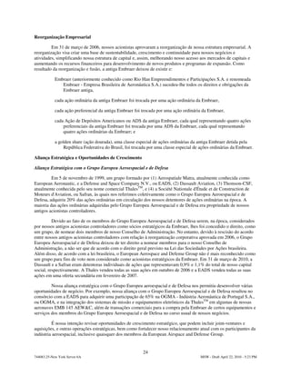 Reorganização Empresarial

         Em 31 de março de 2006, nossos acionistas aprovaram a reorganização de nossa estrutura empresarial. A
reorganização visa criar uma base de sustentabilidade, crescimento e continuidade para nossos negócios e
atividades, simplificando nossa estrutura de capital e, assim, melhorando nosso acesso aos mercados de capitais e
aumentando os recursos financeiros para desenvolvimento de novos produtos e programas de expansão. Como
resultado da reorganização e fusão, a antiga Embraer deixou de existir e:

            Embraer (anteriormente conhecido como Rio Han Empreendimentos e Participações S.A. e renomeada
               Embraer - Empresa Brasileira de Aeronáutica S.A.) sucedeu-lhe todos os direitos e obrigações da
               Embraer antiga,

            cada ação ordinária da antiga Embraer foi trocada por uma ação ordinária da Embraer,

            cada ação preferencial da antiga Embraer foi trocada por uma ação ordinária da Embraer,

            cada Ação de Depósitos Americanos ou ADS da antiga Embraer, cada qual representando quatro ações
                preferenciais da antiga Embraer foi trocada por uma ADS da Embraer, cada qual representando
                quatro ações ordinárias da Embraer; e

            a golden share (ação dourada), uma classe especial de ações ordinárias da antiga Embraer detida pela
                República Federativa do Brasil, foi trocada por uma classe especial de ações ordinárias da Embraer.

Aliança Estratégica e Oportunidades de Crescimento

Aliança Estratégica com o Grupo Europeu Aeroespacial e de Defesa

         Em 5 de novembro de 1999, um grupo formado por (1) Aerospatiale Matra, atualmente conhecida como
European Aeronautic, e a Defense and Space Company N.V., ou EADS, (2) Dassault Aviation, (3) Thomson-CSF,
atualmente conhecida pelo seu nome comercial ThalesTM, e (4) a Société Nationale d'Étude et de Construction de
Moteurs d'Aviation, ou Safran, às quais nos referimos coletivamente como o Grupo Europeu Aeroespacial e de
Defesa, adquiriu 20% das ações ordinárias em circulação dos nossos detentores de ações ordinárias na época. A
maioria das ações ordinárias adquiridas pelo Grupo Europeu Aeroespacial e de Defesa era propriedade de nossos
antigos acionistas controladores.

          Devido ao fato de os membros do Grupo Europeu Aeroespacial e de Defesa serem, na época, considerados
por nossos antigos acionistas controladores como sócios estratégicos da Embraer, lhes foi concedido o direito, como
um grupo, de nomear dois membros de nosso Conselho de Administração. No entanto, devido à rescisão do acordo
entre nossos antigos acionistas controladores com relação à reorganização corporativa aprovada em 2006, o Grupo
Europeu Aeroespacial e de Defesa deixou de ter direito a nomear membros para o nosso Conselho de
Administração, a não ser que de acordo com o direito geral previsto na Lei das Sociedades por Ações brasileira.
Além disso, de acordo com a lei brasileira, o European Aerospace and Defense Group não é mais reconhecido como
um grupo para fins de voto nem considerado como acionistas estratégicos da Embraer. Em 31 de março de 2010, a
Dassault e a Safran eram detentoras individuais de ações que representavam 0,9% e 1,1% do total de nosso capital
social, respectivamente. A Thales vendeu todas as suas ações em outubro de 2006 e a EADS vendeu todas as suas
ações em uma oferta secundária em fevereiro de 2007.

         Nossa aliança estratégica com o Grupo Europeu aeroespacial e de Defesa nos permitiu desenvolver várias
oportunidades de negócio. Por exemplo, nossa aliança com o Grupo Europeu Aeroespacial e de Defesa resultou no
consórcio com a EADS para adquirir uma participação de 65% na OGMA - Indústria Aeronáutica de Portugal S.A.,
ou OGMA, e na integração dos sistemas de missão e equipamentos eletrônicos da ThalesTM em algumas de nossas
aeronaves EMB 145 AEW&C, além de transações comerciais para a compra pela Embraer de certos equipamentos e
serviços dos membros do Grupo Europeu Aeroespacial e de Defesa no curso usual de nossos negócios.

         É nossa intenção revisar oportunidades de crescimento estratégico, que podem incluir joint-ventures e
aquisições, e outras operações estratégicas, bem como fortalecer nosso relacionamento atual com os participantes da
indústria aeroespacial, inclusive quaisquer dos membros da European Airspace and Defense Group.


                                                         24
744083.25-New York Server 6A                                                           MSW - Draft April 22, 2010 - 5:23 PM
 