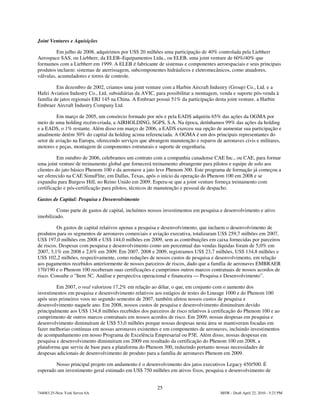 Joint Ventures e Aquisições

         Em julho de 2008, adquirimos por US$ 20 milhões uma participação de 40% controlada pela Liebherr
Aerospace SAS, ou Liebherr, da ELEB–Equipamentos Ltda., ou ELEB, uma joint venture de 60%/40% que
formamos com a Liebherr em 1999. A ELEB é fabricante de sistemas e componentes aeroespaciais e seus principais
produtos incluem: sistemas de aterrissagem, subcomponentes hidráulicos e eletromecânicos, como atuadores,
válvulas, acumuladores e torres de controle.

         Em dezembro de 2002, criamos uma joint venture com a Harbin Aircraft Industry (Group) Co., Ltd. e a
Hafei Aviation Industry Co., Ltd, subsidiárias da AVIC, para possibilitar a montagem, venda e suporte pós-venda à
família de jatos regionais ERJ 145 na China. A Embraer possui 51% da participação desta joint venture, a Harbin
Embraer Aircraft Industry Company Ltd.

         Em março de 2005, um consórcio formado por nós e pela EADS adquiriu 65% das ações da OGMA por
meio de uma holding recém-criada, a AIRHOLDING, SGPS, S.A. Na época, detínhamos 99% das ações da holding
e a EADS, o 1% restante. Além disso em março de 2006, a EADS exerceu sua opção de aumentar sua participação e
atualmente detém 30% do capital da holding acima referenciada. A OGMA é um dos principais representantes do
setor de aviação na Europa, oferecendo serviços que abrangem manutenção e reparos de aeronaves civis e militares,
motores e peças, montagem de componentes estruturais e suporte de engenharia.

          Em outubro de 2006, celebramos um contrato com a companhia canadense CAE Inc., ou CAE, para formar
uma joint venture de treinamento global que fornecerá treinamento abrangente para pilotos e equipe de solo aos
clientes do jato básico Phenom 100 e da aeronave a jato leve Phenom 300. Este programa de formação já começou a
ser oferecido na CAE SimuFlite, em Dallas, Texas, após o início da operação do Phenom 100 em 2008 e se
expandiu para Burgess Hill, no Reino Unido em 2009. Espera-se que a joint venture forneça treinamento com
certificação e pós-certificação para pilotos, técnicos de manutenção e pessoal de despacho.

Gastos de Capital: Pesquisa e Desenvolvimento

         Como parte de gastos de capital, incluímos nossos investimentos em pesquisa e desenvolvimento e ativo
imobilizado.

         Os gastos de capital relativos apenas a pesquisa e desenvolvimento, que incluem o desenvolvimento de
produtos para os segmentos de aeronaves comerciais e aviação executiva, totalizaram US$ 259,7 milhões em 2007,
US$ 197,0 milhões em 2008 e US$ 144,0 milhões em 2009, sem as contribuições em caixa fornecidas por parceiros
de riscos. Despesas com pesquisa e desenvolvimento como um percentual das vendas líquidas foram de 5,0% em
2007, 3,1% em 2008 e 2,6% em 2009. Em 2007, 2008 e 2009, registramos US$ 23,7 milhões, US$ 134,8 milhões e
US$ 102,2 milhões, respectivamente, como reduções de nossos custos de pesquisa e desenvolvimento, em relação
aos pagamentos recebidos anteriormente de nossos parceiros de riscos, dado que a família de aeronaves EMBRAER
170/190 e o Phenom 100 receberam suas certificações e cumprimos outros marcos contratuais de nossos acordos de
risco. Consulte o "Item 5C. Análise e perspectiva operacional e financeira — Pesquisa e Desenvolvimento”.

         Em 2007, o real valorizou 17,2% em relação ao dólar, o que, em conjunto com o aumento dos
investimentos em pesquisa e desenvolvimento relativos aos estágios de testes do Lineage 1000 e do Phenom 100
após seus primeiros voos no segundo semestre de 2007, também afetou nossos custos de pesquisa e
desenvolvimento naquele ano. Em 2008, nossos custos de pesquisa e desenvolvimento diminuíram devido
principalmente aos US$ 134,8 milhões recebidos dos parceiros de risco relativos à certificação do Phenom 100 e ao
cumprimento de outros marcos contratuais em nossos acordos de risco. Em 2009, nossas despesas em pesquisa e
desenvolvimento diminuíram de US$ 53,0 milhões porque nossas despesas nesta área se mantiveram focadas em
fazer melhorias contínuas em nossas aeronaves existentes e em componentes de aeronaves, incluindo investimentos
de acompanhamento em nosso Programa de Excelência Empresarial ou P3E. Além disso, nossas despesas em
pesquisa e desenvolvimento diminuiram em 2009 em resultado da certificação do Phenom 100 em 2008, a
plataforma que serviu de base para a plataforma do Phenom 300, reduzindo portanto nossas necessidades de
despesas adicionais de desenvolvimento de produto para a família de aeronaves Phenom em 2009.

        Nosso principal projeto em andamento é o desenvolvimento dos jatos executivos Legacy 450/500. É
esperado um investimento geral estimado em US$ 750 milhões em ativos fixos, pesquisa e desenvolvimento de


                                                        25
744083.25-New York Server 6A                                                         MSW - Draft April 22, 2010 - 5:23 PM
 
