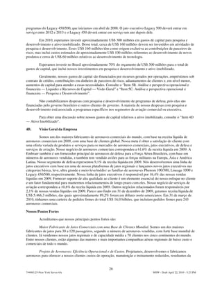 programas do Legacy 450/500, que iniciamos em abril de 2008. O jato executivo Legacy 500 deverá entrar em
serviço entre 2012 e 2013 e o Legacy 450 deverá entrar em serviço um ano depois dele.

         Em 2010, esperamos investir aproximadamente US$ 300 milhões em gastos de capital para pesquisa e
desenvolvimento e ativo imobilizado. Desse total, cerca de US$ 160 milhões devem ser investidos em atividades de
pesquisa e desenvolvimento. Esses US$ 160 milhões têm como origem exclusiva as contribuições de parceiros de
risco, mas inclui custos estimados de aproximadamente US$ 100 milhões referentes ao desenvolvimento de novos
produtos e cerca de US$ 60 milhões relativos ao desenvolvimento de tecnologia.

         Esperamos investir no Brasil aproximadamente 70% do orçamento de US$ 300 milhões para o total de
gastos de capital, que inclui nossos investimentos em pesquisa e desenvolvimento e ativo imobilizado.

         Geralmente, nossos gastos de capital são financiados por recursos gerados por operações, empréstimos sob
contrato de crédito, contribuições em dinheiro de parceiros de risco, adiantamentos de clientes e, em nível menor,
aumentos de capital para atender a essas necessidades. Consulte o "Item 5B. Análise e perspectiva operacional e
financeira — Liquidez e Recursos de Capital — Visão Geral” e “Item 5C. Análise e perspectiva operacional e
financeira — Pesquisa e Desenvolvimento”.

         Não contabilizamos despesas com pesquisa e desenvolvimento de programas de defesa, pois elas são
financiadas pelo governo brasileiro e outros clientes do governo. A maioria de nossas despesas com pesquisa e
desenvolvimento está associada a programas específicos nos segmentos de aviação comercial ou executiva.

       Para obter uma discussão sobre nossos gastos de capital relativos a ativo imobilizado, consulte o "Item 4D
— Ativo Imobilizado”.

4B.       Visão Geral da Empresa

         Somos um dos maiores fabricantes de aeronaves comerciais do mundo, com base na receita líquida de
aeronaves comerciais em 2009, com uma base de clientes global. Nossa meta é obter a satisfação do cliente com
uma oferta variada de produtos e serviços para os mercados de aeronaves comerciais, jatos executivos, de defesa e
serviços de aviação. Nosso negócio de aeronaves comerciais correspondeu a 61,6% da receita líquida em 2009. A
Embraer também é um fornecedor principal de aeronaves de defesa para a Força Aérea Brasileira, com base em
números de aeronaves vendidas, e também tem vendido aviões para as forças militares na Europa, Ásia e América
Latina. Nosso segmento de defesa representou 9,1% da receita líquida em 2009. Nós desenvolvemos uma linha de
jatos executivos com base em uma de nossas plataformas de jatos regionais e lançamos novos jatos executivos nas
categorias básica, leve, ultra grande e meio-leve/médio: as famílias de aeronaves Phenom 100/300, Lineage 1000 e
Legacy 450/500, respectivamente. Nossa linha de jatos executivos é responsável por 16,4% das nossas vendas
líquidas em 2009. Fornecer suporte de alta qualidade ao cliente é um elemento essencial do nosso enfoque no cliente
e um fator fundamental para mantermos relacionamentos de longo prazo com eles. Nosso negócio de serviços de
aviação correspondeu a 10,8% da receita líquida em 2009. Outros negócios relacionados foram responsáveis por
2,1% de nossas vendas líquidas em 2009. Para o ano findo em 31 de dezembro de 2009, geramos receita líquida de
US$ 5.466,3 milhões, das quais aproximadamente 89,2% foram em dólares norte-americanos. Em 31 de março de
2010, tínhamos uma carteira de pedidos firmes do total US$ 16,0 bilhões, que incluíam pedidos firmes para 243
aeronaves comerciais.

Nossos Pontos Fortes

          Acreditamos que nossos principais pontos fortes são:

          Maior Fabricante de Jatos Comerciais com uma Base de Clientes Mundial. Somos um dos maiores
fabricantes de jatos para 30 a 120 passageiros, segundo o número de aeronaves vendidas, com forte base mundial de
clientes. Já vendemos nossos jatos regionais e de capacidade média a 70 clientes nos cinco continentes do mundo.
Entre nossos clientes, estão algumas das maiores e mais importantes companhias aéreas regionais de baixo custo e
comerciais de todo o mundo.

        Projeto de Aeronaves; Eficiência Operacional e de Custos. Projetamos, desenvolvemos e fabricamos
aeronaves para oferecer a nossos clientes custos de operação, manutenção e treinamento reduzidos, resultantes da


                                                         26
744083.25-New York Server 6A                                                          MSW - Draft April 22, 2010 - 5:23 PM
 