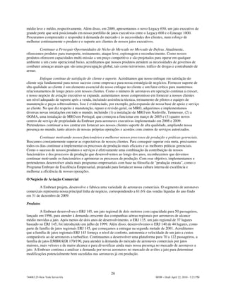 médio leve e médio, respectivamente. Além disso, em 2009, apresentamos o novo Legacy 650, um jato executivo de
grande porte que será posicionado em nosso portfólio de jatos executivos entre o Legacy 600 e o Lineage 1000.
Procuramos compreender e responder à demanda do mercado e às necessidades dos clientes, num esforço de
melhorar continuamente o produto e o suporte aos clientes de nossos jatos executivos.

        Continuar a Perseguir Oportunidades de Nicho de Mercado no Mercado de Defesa. Atualmente,
oferecemos produtos para transporte, treinamento, ataque leve, espionagem e reconhecimento. Como nossos
produtos oferecem capacidades multi-missão a um preço competitivo e são projetados para operar em qualquer
ambiente a um custo operacional baixo, acreditamos que nossos produtos atendem as necessidades de governos de
combater ameaças atuais que são uma preocupação global, tais como terrorismo, tráfico de drogas e contrabando de
armas.

          Enfoque contínuo de satisfação do cliente e suporte. Acreditamos que nosso enfoque em satisfação do
cliente seja fundamental para nosso sucesso como empresa e para nossa estratégia de negócios. Fornecer suporte de
alta qualidade ao cliente é um elemento essencial do nosso enfoque no cliente e um fator crítico para mantermos
relacionamentos de longo prazo com nossos clientes. Como o número de aeronaves em operação continua a crescer,
e nosso negócio de aviação executivo se expande, aumentamos nosso compromisso em fornecer a nossos clientes
um nível adequado de suporte após a venda, incluindo assistência técnica, treinamento de pilotos e equipes de
manutenção e peças sobressalentes. Isso é evidenciado, por exemplo, pela expansão de nossa base de apoio e serviço
ao cliente. No que diz respeito à manutenção, reparo e revisão geral, ou MRO, adquirimos e implementamos
diversas novas instalações em todo o mundo, incluindo (1) a instalação de MRO em Nashville, Tennessee, (2) a
OGMA, uma instalação de MRO em Portugal, que começou a funcionar em março de 2005 e (3) quatro novos
centros de serviço de propriedade da Embraer para aeronaves executivas implementado em 2008 e 2009.
Pretendemos continuar a nos centrar em fornecer aos nossos clientes suporte de alta qualidade, ampliando nossa
presença no mundo, tanto através de nossas próprias operações e acordos com centros de serviços autorizados.

         Continuar motivando nossos funcionários e melhorar nossos processos de produção e práticas gerenciais.
Buscamos constantemente superar as expectativas de nossos clientes. Para conseguir superar esta meta, precisamos
todos os dias continuar a implementar os processos de produção mais eficazes e as melhores práticas gerenciais.
Como o sucesso de nossos produtos e serviços é efetivamente uma combinação da contribuição de nossos
funcionários e dos processos de produção que desenvolvemos ao longo dos anos, reconhecemos que devemos
continuar motivando os funcionários e aprimorar os processos de produção. Com esse objetivo, implementamos e
pretendemos desenvolver ainda mais programas empresariais com base na filosofia de "produção enxuta”, como o
Programa Embraer de Excelência Empresarial, projetado para fortalecer nossa cultura interna de excelência e
melhorar a eficiência de nossas operações.

O Negócio de Aviação Comercial

        A Embraer projeta, desenvolve e fabrica uma variedade de aeronaves comerciais. O segmento de aeronaves
comerciais representa nossa principal linha de negócio, correspondendo a 61.6% das vendas líquidas do ano findo
em 31 de dezembro de 2009.

Produtos

         A Embraer desenvolveu o ERJ 145, um jato regional de dois motores com capacidade para 50 passageiros,
lançado em 1996, para atender à demanda crescente das companhias aéreas regionais por aeronaves de alcance
médio movidas a jato. Após menos de dois anos de desenvolvimento, o ERJ 135, um jato regional de 37 lugares
baseado no ERJ 145, foi introduzido em julho de 1999. Além disso, desenvolvemos o ERJ 140 de 44 lugares, como
parte da família de jatos regionais ERJ 145, que começamos a entregar na segunda metade de 2001. Acreditamos
que a família de jatos regionais ERJ 145 forneça o nível de conforto, autonomia e velocidade de um jato a custos
comparáveis ao de aeronaves a turboélice. Continuamos a desenvolver uma plataforma para 70 a 122 passageiros, a
família de jatos EMBRAER 170/190, para atender à demanda do mercado de aeronaves comerciais por jatos
maiores, mais velozes e de maior alcance e para diversificar ainda mais nossa presença no mercado de aeronaves a
jato. A Embraer continua a analisar a demanda por novas aeronaves no mercado de aviões a jato para determinar
modificações potencialmente bem sucedidas nas aeronaves já em produção.




                                                       28
744083.25-New York Server 6A                                                         MSW - Draft April 22, 2010 - 5:23 PM
 
