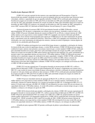 Família de jatos Regionais ERJ 145

          O ERJ 145 é um jato regional de dois motores com capacidade para até 50 passageiros. O jato foi
desenvolvido para atender à demanda crescente do setor de transporte aéreo por uma aeronave que oferecesse maior
velocidade, conforto e capacidade do que um aparelho turboélice. O ERJ 145 foi certificado pela autoridade
brasileira de aviação em novembro de 1996, pela FAA em dezembro de 1996, pela autoridade europeia de aviação
em maio de 1997, pela autoridade australiana de aviação em junho de 1998 e pela autoridade chinesa de aviação em
dezembro de 2000. O ERJ 145 começou a ser entregue em dezembro de 1996. Em outubro de 2007, entregamos a
nossa 1000 ª aeronave ERJ 145, fabricada na Harbin Embraer Aircraft Industry Co. para o Grupo HNA.

          O desenvolvimento da aeronave ERJ 145 foi parcialmente baseado no EMB 120 Brasília, e possui
aproximadamente 30% de peças e componentes em comum com essa aeronave, incluindo a seção no nariz e da
cabine. O ERJ 145 possui velocidade máxima de cruzeiro de Mach 0,78, ou 450 nós, e alcance máximo de 1.060
milhas náuticas com carga total na versão standard. O ERJ 145 é equipado com motores fabricados pela Rolls-
Royce Allison. Esses motores foram projetados para operar por 10.000 horas de vôo entre manutenções de grande
porte, e apresentam custos de combustível inferiores. Além disso, o ERJ 145 é equipado com instrumentos de voo
sofisticados, tais como instrumentos de indicação dos motores, sistemas de alerta à tripulação e sistema digitais de
controle de voo, produzidos pela Honeywell.

         O ERJ 145 também está disponível em versão LR de longo alcance e, atendendo a solicitações de clientes,
foi desenvolvida uma versão de superlongo alcance, a versão XR da aeronave. O ERJ 145 LR possui um tanque de
combustível maior, motores mais potentes e um alcance maior do que a versão standard. O ERJ 145 LR, certificado
pela autoridade brasileira de aviação, pela FAA e pela autoridade europeia de aviação em 1998, e pela autoridade
chinesa de aviação em novembro de 2000, utiliza motores que fornecem uma impulsão 15% maior, permitindo que a
aeronave opere com capacidade máxima em rotas de até 1.550 milhas náuticas. O ERJ 145 XR possui um motor
turbofan novo e atualizado, tanques de combustível de maior capacidade e winglets. O ERJ 145 XR, certificado pela
autoridade brasileira de aviação em agosto de 2002 e pela FAA em outubro de 2002, oferece consumo de
combustível reduzido, um alcance máximo de 2.000 milhas náuticas com capacidade máxima e recursos
operacionais extras para altas temperaturas e altitudes. O ERJ 145 LR começou a ser entregue em fevereiro de 1998,
e o ERJ 145 XR em outubro de 2002.

         O ERJ 135 é um jato regional para 37 passageiros baseado no mesmo projeto do ERJ 145, e utiliza a
mesma linha de fabricação. O ERJ 135 possui aproximadamente 96% de peças e componentes em comum com o
ERJ 145, o que resulta em menor necessidade de peças sobressalentes e permite a utilização do mesmo equipamento
de apoio no solo para clientes que utilizam as duas aeronaves. O ERJ 135 foi certificado pela autoridade brasileira
de aviação em junho de 1999, pela FAA em julho de 1999 e pela autoridade europeia de aviação em outubro de
1999. O ERJ 135 começou a ser entregue em julho de 1999.

          O ERJ 135 possui velocidade máxima de operação de Mach 0,78, ou 450 nós e alcance máximo de 1.330
milhas náuticas com carga total na versão standard. O ERJ 135 usa os mesmos motores, instrumentos de voo
sofisticado, sistemas de controle digital de voo e projeto da fuselagem do ERJ 145. A fuselagem do ERJ 135 é 3,5
metros (11,6 pés) mais curta que a do ERJ 145. O ERJ 135 está disponível em uma versão LR com um alcance em
capacidade máxima de 1.700 milhas náuticas. A versão LR recebeu a certificação ao mesmo tempo em que a versão
standard, e começou a ser entregue em agosto de 1999.

          O ERJ 140 foi desenvolvido para atender a solicitações dos clientes. O ERJ 140 é um jato regional para 44
passageiros baseado no mesmo projeto do ERJ 135, e utiliza a mesma linha de fabricação do ERJ 145 e do ERJ 135.
O ERJ 140 possui aproximadamente 96% em comum com o ERJ 145 e o ERJ 135, proporcionando aos nossos
clientes ganhos operacionais e de manutenção significativos. O ERJ 140 foi certificado pela Associação Nacional de
Aviação Civil - ANAC em junho de 2001 e pela FAA em julho de 2001. O ERJ 140 possui alcance máximo de
1.230 milhas náuticas com carga total na versão standard. O ERJ 140 está disponível em uma versão LR com um
alcance em capacidade máxima de 1.630 milhas náuticas. O ERJ 140 começou a ser entregue em julho de 2001.

        A família de jatos regionais ERJ 145 permite certificação de pilotos e procedimentos de manutenção
padronizados.




                                                          29
744083.25-New York Server 6A                                                            MSW - Draft April 22, 2010 - 5:23 PM
 