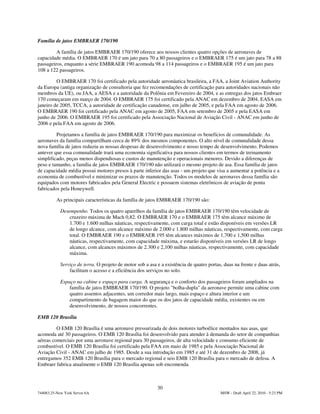 Família de jatos EMBRAER 170/190

         A família de jatos EMBRAER 170/190 oferece aos nossos clientes quatro opções de aeronaves de
capacidade média. O EMBRAER 170 é um jato para 70 a 80 passageiros e o EMBRAER 175 é um jato para 78 a 88
passageiros, enquanto a série EMBRAER 190 acomoda 98 a 114 passageiros e o EMBRAER 195 é um jato para
108 a 122 passageiros.

         O EMBRAER 170 foi certificado pela autoridade aeronáutica brasileira, a FAA, a Joint Aviation Authority
da Europa (antiga organização de consultoria que fez recomendações de certificação para autoridades nacionais não
membros da UE), ou JAA, a AESA e a autoridade da Polônia em Fevereiro de 2004, e as entregas dos jatos Embraer
170 começaram em março de 2004. O EMBRAER 175 foi certificado pela ANAC em dezembro de 2004, EASA em
janeiro de 2005, TCCA, a autoridade de certificação canadense, em julho de 2005, e pela FAA em agosto de 2006.
O EMBRAER 190 foi certificado pela ANAC em agosto de 2005, FAA em setembro de 2005 e pela EASA em
junho de 2006. O EMBRAER 195 foi certificado pela Associação Nacional de Aviação Civil - ANAC em junho de
2006 e pela FAA em agosto de 2006.

         Projetamos a família de jatos EMBRAER 170/190 para maximizar os benefícios de comunalidade. As
aeronaves da família compartilham cerca de 89% dos mesmos componentes. O alto nível de comunalidade dessa
nova família de jatos reduziu as nossas despesas de desenvolvimento e nosso tempo de desenvolvimento. Podemos
antever que essa comunalidade trará uma economia significativa para nossos clientes em termos de treinamento
simplificado, peças menos dispendiosas e custos de manutenção e operacionais menores. Devido a diferenças de
peso e tamanho, a família de jatos EMBRAER 170/190 não utilizará o mesmo projeto de asa. Essa família de jatos
de capacidade média possui motores presos à parte inferior das asas - um projeto que visa a aumentar a potência e a
economia de combustível e minimizar os prazos de manutenção. Todos os modelos de aeronaves dessa família são
equipados com motores fabricados pela General Electric e possuem sistemas eletrônicos de aviação de ponta
fabricados pela Honeywell.

          As principais características da família de jatos EMBRAER 170/190 são:

            Desempenho. Todos os quatro aparelhos da família de jatos EMBRAER 170/190 têm velocidade de
                cruzeiro máxima de Mach 0,82. O EMBRAER 170 e o EMBRAER 175 têm alcance máximo de
                1.700 e 1.600 milhas náuticas, respectivamente, com carga total e estão disponíveis em versões LR
                de longo alcance, com alcance máximo de 2.000 e 1.800 milhas náuticas, respectivamente, com carga
                total. O EMBRAER 190 e o EMBRAER 195 têm alcances máximos de 1,700 e 1,500 milhas
                náuticas, respectivamente, com capacidade máxima, e estarão disponíveis em versões LR de longo
                alcance, com alcances máximos de 2.300 e 2,100 milhas náuticas, respectivamente, com capacidade
                máxima.

            Serviço de terra. O projeto de motor sob a asa e a existência de quatro portas, duas na frente e duas atrás,
                facilitam o acesso e a eficiência dos serviços no solo.

            Espaço na cabine e espaço para carga. A segurança e o conforto dos passageiros foram ampliados na
                família de jatos EMBRAER 170/190. O projeto "bolha-dupla" da aeronave permite uma cabine com
                quatro assentos adjacentes, um corredor mais largo, mais espaço e altura interior e um
                compartimento de bagagem maior do que os dos jatos de capacidade média, existentes ou em
                desenvolvimento, de nossos concorrentes.

EMB 120 Brasília

         O EMB 120 Brasília é uma aeronave pressurizada de dois motores turboélice montados nas asas, que
acomoda até 30 passageiros. O EMB 120 Brasília foi desenvolvido para atender à demanda do setor de companhias
aéreas comerciais por uma aeronave regional para 30 passageiros, de alta velocidade e consumo eficiente de
combustível. O EMB 120 Brasília foi certificado pela FAA em maio de 1985 e pela Associação Nacional de
Aviação Civil - ANAC em julho de 1985. Desde a sua introdução em 1985 e até 31 de dezembro de 2008, já
entregamos 352 EMB 120 Brasília para o mercado regional e seis EMB 120 Brasília para o mercado de defesa. A
Embraer fabrica atualmente o EMB 120 Brasília apenas sob encomenda.



                                                           30
744083.25-New York Server 6A                                                              MSW - Draft April 22, 2010 - 5:23 PM
 