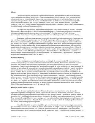 Clientes

          Consideramos possuir uma base de clientes variada e global, principalmente no mercado de aeronaves
comerciais da Europa, Oriente Médio, África, Ásia (principalmente China) e Américas. Entre nossos principais
clientes de aeronaves comerciais, estão algumas das maiores companhias aéreas regionais de baixo custo que
operam as principais linhas aéreas do mundo. Em 31 de dezembro de 2009, nossos maiores clientes de pedidos
firmes eram JetBlue Airways, US Airways, Northwest Airlines, Air Canada, Republic Airlines, Express Jet,
American Eagle, HNA Group, Regional (uma subsidiária da Air France), Lufthansa e Azul, a nova companhia aérea
brasileira fundada por David Neeleman em 2008.

          Para obter uma análise desses importantes relacionamentos com clientes, consulte o "Item 3D. Principais
Informações — Fatores de Risco — Riscos Relacionados à Embraer — Dependemos de clientes e fornecedores
estratégicos, cuja perda poderia causar danos ao nosso negócio". Consulte também a Nota 7 de nossas
demonstrações financeiras consolidadas auditadas, para obter mais informações sobre nossos maiores clientes.

          Geralmente, vendemos nossas aeronaves comerciais de acordo com contratos com nossos clientes, em que
são estipulados preços fixos ajustados por uma fórmula de reajuste que reflete, em parte, a inflação nos Estados
Unidos. Esses contratos incluem, geralmente, uma opção para que nossos clientes adquiram aeronaves adicionais
por um preço fixo, sujeito a ajustes pela mesma fórmula do produto. Além disso, nossos contratos preveem peças
sobressalentes e serviços após a venda, além de garantias do produto e de peças sobressalentes. Outras provisões
para desempenho de aeronaves específicas e requisitos de projeto são negociadas com nossos clientes. Alguns de
nossos contratos também incluem provisões para cancelamento e opções de troca e garantias financeiras e de valor
residual. Consulte o "Item 3D. Principais Informações — Fatores de Risco — Riscos Relativos à Embraer — A
venda de nossas aeronaves está sujeita a garantias financeiras e de valor residual e a opções de troca que podem
exigir desembolsos expressivos de caixa no futuro".

Vendas e Marketing

         Nossa estratégia de comercialização baseia-se na avaliação do mercado mundial de empresas aéreas
comerciais e na avaliação das necessidades atuais e futuras de nossos clientes. Promovemos ativamente as nossas
aeronaves para empresas aéreas e afiliadas regionais das principais empresas aéreas por meio dos escritórios
regionais nos Estados Unidos, Europa e Ásia. Nosso sucesso depende de forma significativa da nossa capacidade de
entender as necessidades de nossos clientes, incluindo necessidades de atendimento ao cliente e suporte a produtos,
e de atender a essas necessidades de forma pontual e eficiente, mantendo, ao mesmo tempo, a alta qualidade de
nossos produtos. Nossos analistas de mercado e do setor de companhias aéreas se concentram em tendências de
longo prazo do mercado, análise competitiva, planejamento de melhoria de produtos e análise de companhias aéreas.
Em termos de marketing direto para nossos clientes, usamos intensamente a imprensa e participamos de eventos
aéreos ou outros eventos de custo acessível que fortalecem a nossa presença junto ao cliente e o reconhecimento da
marca. Possuímos escritórios regionais de vendas em Le Bourget, na França; Fort Lauderdale, na Flórida; Pequim,
na China; e em Cingapura. Nossa família de jatos regionais ERJ 145 é vendida no mercado chinês exclusivamente
pela nossa joint venture na China, que obteve 46 pedidos firmes de companhias aéreas chinesas desde o início de
2004, 39 das quais foram entregues em 31 de março de 2010.

Produção, Novos Pedidos e Opções

         Antes de iniciar a produção ou desenvolvimento de um novo projeto, obtemos cartas de intenção
representando pedidos futuros para um número significativo de aeronaves. Normalmente, iniciamos o processo
recebendo pedidos e criando uma carteira de pedidos dois anos antes de começar a produção de um novo modelo de
aeronave, com a finalidade de receber um número significativo de pedidos antes da entrega da primeira aeronave.
Uma vez recebido um pedido, reservamos um lugar para esse pedido na linha de produção, assegurando manter uma
produção suficiente para atender à demanda. Uma vez reservado um lugar na linha de produção, podemos fornecer
aos clientes datas de entrega para seus pedidos.

        Um pedido é incluído na carteira de pedidos após o recebimento de um compromisso legal, representado
por um contrato assinado. Nossa carteira de pedidos exclui opções de compra e cartas de intenção para as quais não
foram fechados contratos definitivos. Para a venda de aeronaves comerciais, normalmente é feito um depósito
quando da assinatura de um contrato de compra, além de pagamentos iguais a 5% do preço de venda da aeronave 18


                                                        31
744083.25-New York Server 6A                                                          MSW - Draft April 22, 2010 - 5:23 PM
 