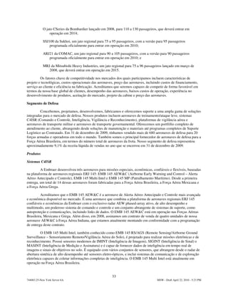 O jato CSeries da Bombardier lançado em 2008, para 110 a 130 passageiros, que deverá entrar em
                operação em 2014;

            SSJ100 da Sukhoi, um jato regional para 75 a 95 passageiros, com a versão para 95 passageiros
                programada oficialmente para entrar em operação em 2010;

            ARJ21 da COMAC, um jato regional para 90 a 105 passageiros, com a versão para 90 passageiros
               programada oficialmente para entrar em operação em 2010; e

            MRJ da Mitsubishi Heavy Industries, um jato regional para 75 a 96 passageiros lançado em março de
               2008, que deverá entrar em operação em 2015.

         Os fatores chave de competitividade nos mercados dos quais participamos incluem características de
projeto e tecnológicas, custos operacionais das aeronaves, preço das aeronaves, incluindo custos de financiamento,
serviço ao cliente e eficiência na fabricação. Acreditamos que seremos capazes de competir de forma favorável em
termos da nossa base global de clientes, desempenho das aeronaves, baixos custos de operação, experiência no
desenvolvimento de produtos, aceitação do mercado, projeto da cabine e preço das aeronaves.

Segmento de Defesa

         Concebemos, projetamos, desenvolvemos, fabricamos e oferecemos suporte a uma ampla gama de soluções
integradas para o mercado de defesa. Nossos produtos incluem aeronaves de treinamento/ataque leve, sistemas
C4ISR (Comando e Controle, Inteligência, Vigilância e Reconhecimento), plataformas de vigilância aérea e
aeronaves de transporte militar e aeronaves de transporte governamental. Oferecemos um portfólio completo de
atendimento ao cliente, abrangendo desde soluções de manutenção e materiais até programas completos de Suporte
Logístico ao Contratado. Em 31 de dezembro de 2009, tínhamos vendido mais de 680 aeronaves de defesa para 20
forças armadas e operadoras em todo o mundo. Também somos o principal fornecedor de aeronaves de defesa para a
Força Aérea Brasileira, em termos do número total de aeronaves da frota. Nosso segmento de defesa representou
aproximadamente 9,1% da receita líquida de vendas no ano que se encerrou em 31 de dezembro de 2009.

Produtos

Sistemas C4ISR

         A Embraer desenvolveu três aeronaves para missões especiais, econômicas, confiáveis e flexíveis, baseadas
na plataforma de aeronaves regionais ERJ 145: EMB 145 AEW&C (Airborne Early Warning and Control – Alerta
Aéreo Antecipado e Controle), EMB 145 Multi Intel e EMB 145 MP (Patrulhamento Marítimo). Desde a primeira
entrega, um total de 14 dessas aeronaves foram fabricadas para a Força Aérea Brasileira, a Força Aérea Mexicana e
a Força Aérea Grega.

         Acreditamos que o EMB 145 AEW&C é a aeronave de Alerta Aéreo Antecipado e Controle mais avançada
e econômica disponível no mercado. É uma aeronave que combina a plataforma de aeronaves regionais ERJ 145
confiáveis e econômicas da Embraer com o exclusivo radar AEW phased-array ativo, de alto desempenho e
multimodo, um poderoso sistema de comando e controle e um conjunto abrangente de sistemas de suporte, como
autoproteção e comunicações, incluindo links de dados. O EMB 145 AEW&C está em operação nas Forças Aéreas
Brasileira, Mexicana e Grega. Além disso, em 2008, assinamos um contrato de venda de quatro unidades de nossa
aeronave AEW&C à Força Aérea Indiana, que estamos atualmente montando em conformidade com a programação
de entrega deste contrato.

         O EMB 145 Multi Intel, também conhecido como EMB 145 RS/AGS (Remote Sensing/Airborne Ground
Surveillance – Sensoriamento Remoto/Vigilância Aérea do Solo), é projetado para realizar missões eletrônicas e de
reconhecimento. Possui sensores modernos de IMINT (Inteligência de Imagem), SIGINT (Inteligência de Sinal) e
MASINT (Inteligência de Medição e Assinatura) e é capaz de fornecer dados de inteligência em tempo real de
imagens e sinais de objetivos no solo. É equipado com vários conjuntos de sensores, que abrangem desde o radar de
abertura sintética de alto desempenho até sensores eletro-ópticos, e inclui sistemas de comunicação e de exploração
eletrônica capazes de coletar informações completas de inteligência. O EMB 145 Multi Intel está atualmente em
operação na Força Aérea Brasileira.


                                                         33
744083.25-New York Server 6A                                                          MSW - Draft April 22, 2010 - 5:23 PM
 