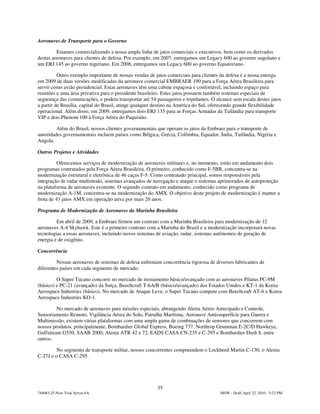Aeronaves de Transporte para o Governo

         Estamos comercializando a nossa ampla linha de jatos comerciais e executivos, bem como os derivados
destas aeronaves para clientes de defesa. Por exemplo, em 2007, entregamos um Legacy 600 ao governo angolano e
um ERJ 145 ao governo nigeriano. Em 2008, entregamos um Legacy 600 ao governo Equatoriano.

          Outro exemplo importante de nossas vendas de jatos comerciais para clientes da defesa é a nossa entrega
em 2009 de duas versões modificadas da aeronave comercial EMBRAER 190 para a Força Aérea Brasileira para
servir como avião presidencial. Estas aeronaves têm uma cabine espaçosa e confortável, incluindo espaço para
reuniões e uma área privativa para o presidente brasileiro. Estes jatos possuem também sistemas especiais de
segurança das comunicações, e podem transportar até 54 passageiros e tripulantes. O alcance sem escala destes jatos
a partir de Brasília, capital do Brasil, atinge qualquer destino na América do Sul, oferecendo grande flexibilidade
operacional. Além disso, em 2009, entregamos dois ERJ 135 para as Forças Armadas da Tailândia para transporte
VIP e dois Phenom 100 à Força Aérea do Paquistão.

         Além do Brasil, nossos clientes governamentais que operam os jatos da Embraer para o transporte de
autoridades governamentais incluem países como Bélgica, Grécia, Colômbia, Equador, Índia, Tailândia, Nigéria e
Angola.

Outros Projetos e Atividades

          Oferecemos serviços de modernização de aeronaves militares e, no momento, estão em andamento dois
programas contratados pela Força Aérea Brasileira. O primeiro, conhecido como F-5BR, concentra-se na
modernização estrutural e eletrônica de 46 caças F-5. Como contratado principal, somos responsáveis pela
integração de radar multimodo, sistemas avançados de navegação e ataque e sistemas aprimorados de autoproteção
na plataforma de aeronaves existente. O segundo contrato em andamento, conhecido como programa de
modernização A-1M, concentra-se na modernização do AMX. O objetivo deste projeto de modernização é manter a
frota de 43 jatos AMX em operação ativa por mais 20 anos.

Programa de Modernização de Aeronaves da Marinha Brasileira

         Em abril de 2009, a Embraer firmou um contrato com a Marinha Brasileira para modernização de 12
aeronaves A-4 Skyhawk. Este é o primeiro contrato com a Marinha do Brasil e a modernização incorporará novas
tecnologias a essas aeronaves, incluindo novos sistemas de aviação, radar, sistemas autônomos de geração de
energia e de oxigênio.

Concorrência

         Nossas aeronaves de sistemas de defesa enfrentam concorrência rigorosa de diversos fabricantes de
diferentes países em cada segmento de mercado.

         O Super Tucano concorre no mercado de treinamento básico/avançado com as aeronaves Pilatus PC-9M
(básico) e PC-21 (avançado) da Suíça, Beechcraft T-6A/B (básico/avançado) dos Estados Unidos e KT-1 da Korea
Aerospace Industries (básico). No mercado de Ataque Leve, o Super Tucano compete com Beechcraft AT-6 e Korea
Aerospace Industries KO-1.

         No mercado de aeronaves para missões especiais, abrangendo Alerta Aéreo Antecipado e Controle,
Sensoriamento Remoto, Vigilância Aérea do Solo, Patrulha Marítima, Aeronave Antissuperfície para Guerra e
Multimissão, existem várias plataformas com uma ampla gama de combinações de sensores que concorrem com
nossos produtos, principalmente, Bombardier Global Express, Boeing 737, Northrop Grumman E-2C/D Hawkeye,
Gulfstream G550, SAAB 2000, Alenia ATR 42 e 72, EADS CASA CN-235 e C-295 e Bombardier Dash 8, entre
outros.

         No segmento de transporte militar, nossos concorrentes compreendem o Lockheed Martin C-130, o Alenia
C-27J e o CASA C-295.




                                                        35
744083.25-New York Server 6A                                                          MSW - Draft April 22, 2010 - 5:23 PM
 