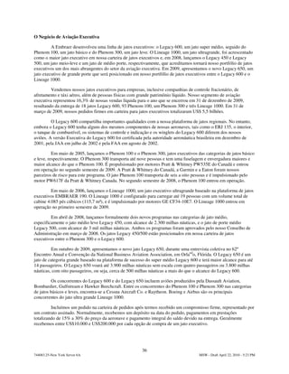 O Negócio de Aviação Executiva

         A Embraer desenvolveu uma linha de jatos executivos: o Legacy 600, um jato super médio, seguido do
Phenom 100, um jato básico e do Phenom 300, um jato leve. O Lineage 1000, um jato ultragrande, foi acrescentado
como o maior jato executivo em nossa carteira de jatos executivos e, em 2008, lançamos o Legacy 450 e Legacy
500, um jato meio-leve e um jato de médio porte, respectivamente, que acreditamos tornará nosso portfólio de jatos
executivos um dos mais abrangentes do setor da aviação executiva. Em 2009, apresentamos o novo Legacy 650, um
jato executivo de grande porte que será posicionado em nosso portfólio de jatos executivos entre o Legacy 600 e o
Lineage 1000.

         Vendemos nossos jatos executivos para empresas, inclusive companhias de controle fracionário, de
afretamento e táxi aéreo, além de pessoas físicas com grande patrimônio líquido. Nosso segmento de aviação
executiva representou 16,3% de nossas vendas líquida para o ano que se encerrou em 31 de dezembro de 2009,
resultando da entrega de 18 jatos Legacy 600, 93 Phenom 100, um Phenom 300 e três Lineage 1000. Em 31 de
março de 2009, nossos pedidos firmes em carteira para jatos executivos totalizaram US$ 5,5 bilhões.

         O Legacy 600 compartilha importantes qualidades com a nossa plataforma de jatos regionais. No entanto,
embora o Legacy 600 tenha alguns dos mesmos componentes de nossas aeronaves, tais como o ERJ 135, o interior,
o tanque de combustível, os sistemas de controle e indicação e os winglets do Legacy 600 diferem dos nossos
aviões. A versão Executiva do Legacy 600 foi certificada pela autoridade aeronáutica brasileira em dezembro de
2001, pela JAA em julho de 2002 e pela FAA em agosto de 2002.

          Em maio de 2005, lançamos o Phenom 100 e o Phenom 300, jatos executivos das categorias de jatos básico
e leve, respectivamente. O Phenom 300 transporta até nove pessoas e tem uma fuselagem e envergadura maiores e
maior alcance do que o Phenom 100. É propulsionado por motores Pratt & Whitney PW535E do Canadá e entrou
em operação no segundo semestre de 2009. A Pratt & Whitney do Canadá, a Garmin e a Eaton foram nossos
parceiros de risco para este programa. O jato Phenom 100 transporta de seis a oito pessoas e é impulsionado pelo
motor PW617F da Pratt & Whitney Canada. No segundo semestre de 2008, o Phenom 100 entrou em operação.

         Em maio de 2006, lançamos o Lineage 1000, um jato executivo ultragrande baseado na plataforma de jatos
executivos EMBRAER 190. O Lineage 1000 é configurado para carregar até 19 pessoas com um volume total de
cabine 4.085 pés cúbicos (115,7 m³), e é impulsionado por motores GE CF34-10E7. O Lineage 1000 entrou em
operação no primeiro semestre de 2009.

         Em abril de 2008, lançamos formalmente dois novos programas nas categorias de jato médio,
especificamente o jato médio leve Legacy 450, com alcance de 2.300 milhas náuticas, e o jato de porte médio
Legacy 500, com alcance de 3 mil milhas náuticas. Ambos os programas foram aprovados pelo nosso Conselho de
Administração em março de 2008. Os jatos Legacy 450/500 estão posicionados em nossa carteira de jatos
executivos entre o Phenom 300 e o Legacy 600.

         Em outubro de 2009, apresentamos o novo jato Legacy 650, durante uma entrevista coletiva no 62º
Encontro Anual e Convenção da National Business Aviation Association, em Orlando, Flórida. O Legacy 650 é um
jato de categoria grande baseado na plataforma de sucesso do super médio Legacy 600 e terá maior alcance para até
14 passageiros. O Legacy 650 voará até 3.900 milhas náuticas sem escala com quatro passageiros ou 3.800 milhas
náuticas, com oito passageiros, ou seja, cerca de 500 milhas náuticas a mais do que o alcance do Legacy 600.

          Os concorrentes do Legacy 600 e do Legacy 650 incluem aviões produzidos pela Dassault Aviation,
Bombardier, Gulfstream e Hawker Beechcraft. Entre os concorrentes do Phenom 100 e Phenom 300 nas categorias
de jatos básicos e leves, encontra-se a Cessna Aircraft Co. e Raytheon. Boeing e Airbus são os principais
concorrentes do jato ultra grande Lineage 1000.

         Incluímos um pedido na carteira de pedidos após termos recebido um compromisso firme, representado por
um contrato assinado. Normalmente, recebemos um depósito na data do pedido, pagamentos em prestações
totalizando de 15% a 30% do preço da aeronave e pagamento integral do saldo devido na entrega. Geralmente
recebemos entre US$10.000 e US$200.000 por cada opção de compra de um jato executivo.




                                                        36
744083.25-New York Server 6A                                                         MSW - Draft April 22, 2010 - 5:23 PM
 