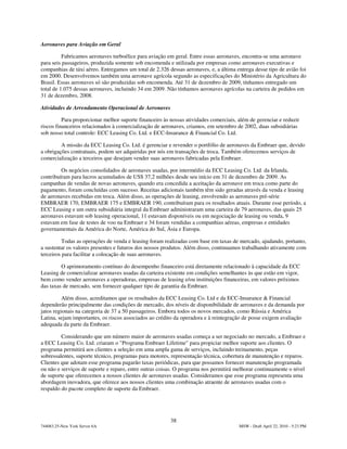Aeronaves para Aviação em Geral

          Fabricamos aeronaves turboélice para aviação em geral. Entre essas aeronaves, encontra-se uma aeronave
para seis passageiros, produzida somente sob encomenda e utilizada por empresas como aeronaves executivas e
companhias de táxi aéreo. Entregamos um total de 2.326 dessas aeronaves, e, a última entrega desse tipo de avião foi
em 2000. Desenvolvemos também uma aeronave agrícola segundo as especificações do Ministério da Agricultura do
Brasil. Essas aeronaves só são produzidas sob encomenda. Até 31 de dezembro de 2009, tínhamos entregado um
total de 1.075 dessas aeronaves, incluindo 34 em 2009. Não tínhamos aeronaves agrícolas na carteira de pedidos em
31 de dezembro, 2008.

Atividades de Arrendamento Operacional de Aeronaves

          Para proporcionar melhor suporte financeiro às nossas atividades comerciais, além de gerenciar e reduzir
riscos financeiros relacionados à comercialização de aeronaves, criamos, em setembro de 2002, duas subsidiárias
sob nosso total controle: ECC Leasing Co. Ltd. e ECC-Insurance & Financial Co. Ltd.

         A missão da ECC Leasing Co. Ltd. é gerenciar e revender o portfólio de aeronaves da Embraer que, devido
a obrigações contratuais, podem ser adquiridas por nós em transações de troca. Também oferecemos serviços de
comercialização a terceiros que desejam vender suas aeronaves fabricadas pela Embraer.

         Os negócios consolidados de aeronaves usadas, por intermédio da ECC Leasing Co. Ltd. da Irlanda,
contribuíram para lucros acumulados de US$ 37,2 milhões desde seu início em 31 de dezembro de 2009. As
campanhas de vendas de novas aeronaves, quando era concedida a aceitação da aeronave em troca como parte do
pagamento, foram concluídas com sucesso. Receitas adicionais também têm sido geradas através da venda e leasing
de aeronaves recebidas em troca. Além disso, as operações de leasing, envolvendo as aeronaves pré-série
EMBRAER 170, EMBRAER 175 e EMBRAER 190, contribuíram para os resultados atuais. Durante esse período, a
ECC Leasing e um outra subsidiária integral da Embraer administraram uma carteira de 79 aeronaves, das quais 25
aeronaves estavam sob leasing operacional, 11 estavam disponíveis ou em negociação de leasing ou venda, 9
estavam em fase de testes de voo na Embraer e 34 foram vendidas a companhias aéreas, empresas e entidades
governamentais da América do Norte, América do Sul, Ásia e Europa.

          Todas as operações de venda e leasing foram realizadas com base em taxas de mercado, ajudando, portanto,
a sustentar os valores presentes e futuros dos nossos produtos. Além disso, continuamos trabalhando ativamente com
terceiros para facilitar a colocação de suas aeronaves.

         O aprimoramento contínuo do desempenho financeiro está diretamente relacionado à capacidade da ECC
Leasing de comercializar aeronaves usadas da carteira existente em condições semelhantes às que estão em vigor,
bem como vender aeronaves a operadoras, empresas de leasing e/ou instituições financeiras, em valores próximos
das taxas de mercado, sem fornecer qualquer tipo de garantia da Embraer.

          Além disso, acreditamos que os resultados da ECC Leasing Co. Ltd e da ECC-Insurance & Financial
dependerão principalmente das condições de mercado, dos níveis de disponibilidade de aeronaves e da demanda por
jatos regionais na categoria de 37 a 50 passageiros. Embora todos os novos mercados, como Rússia e América
Latina, sejam importantes, os riscos associados ao crédito da operadora e à reintegração de posse exigem avaliação
adequada da parte da Embraer.

         Considerando que um número maior de aeronaves usadas começa a ser negociado no mercado, a Embraer e
a ECC Leasing Co. Ltd. criaram o "Programa Embraer Lifetime" para propiciar melhor suporte aos clientes. O
programa permitirá aos clientes a seleção em uma ampla gama de serviços, incluindo treinamento, peças
sobressalentes, suporte técnico, programas para motores, representação técnica, cobertura de manutenção e reparos.
Clientes que adotam esse programa pagarão taxas periódicas, para que possamos fornecer manutenção programada
ou não e serviços de suporte e reparo, entre outras coisas. O programa nos permitirá melhorar continuamente o nível
de suporte que oferecemos a nossos clientes de aeronaves usadas. Consideramos que esse programa representa uma
abordagem inovadora, que oferece aos nossos clientes uma combinação atraente de aeronaves usadas com o
respaldo do pacote completo de suporte da Embraer.




                                                         38
744083.25-New York Server 6A                                                           MSW - Draft April 22, 2010 - 5:23 PM
 