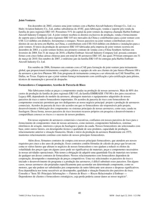 Joint-Ventures

          Em dezembro de 2002, criamos uma joint venture com a Harbin Aircraft Industry (Group) Co., Ltd. e a
Hafei Aviation Industry Co., Ltd, ambas subsidiárias da AVIC, para fabricação, vendas e suporte pós-venda da
família de jatos regionais ERJ 145. Possuímos 51% do capital da joint venture da empresa chamada Harbin Embraer
Aircraft Industry Company Ltd. A joint venture recebeu os direitos exclusivos de produção, venda e fornecimento
de suporte para a família de jatos regionais ERJ 145 nos mercados da China e contribuímos para a joint venture com
US$ 12,4 milhões em dinheiro, ferramentas e estoques. Nossos parceiros na joint venture contribuíram com os
direitos de uso da terra em Harbin, na China, e contribuíram com US$ 10,8 milhões em dinheiro e instalações para a
joint venture. O início da produção de aeronaves ERJ 145 fabricadas pela empresa de joint venture ocorreu em
dezembro de 2003, e a joint venture fechou seu primeiro contrato de vendas com a China Southern Airlines em
fevereiro de 2004. Em 31 de março de 2010, a Harbin Embraer Aircraft Industry Company Ltd. possuía contratos
firmes com cinco linhas aéreas chinesas para um total de 46 aeronaves ERJ 145, das quais 39 foram entregues em 31
de março de 2010. Em outubro de 2007, o milésimo jato da família ERJ 145 foi entregue pela Harbin Embraer
Aircraft Industry Co. Ltd.

         Em outubro de 2006, firmamos um contrato com a CAE para formação de joint venture para treinamento
global, que proporcionará treinamento completo a pilotos e equipes de solo aos clientes do jato básico Phenom 100 e
da aeronave a jato leve Phenom 300. Este programa de treinamento começou a ser oferecido na CAE SimuFlite, em
Dallas, no Texas. Espera-se que a joint venture forneça treinamento com certificação e pós-certificação para pilotos,
técnicos de manutenção e pessoal de despacho.

Fornecedores e Componentes; Acordos de Parceria de Risco

         Não fabricamos todas as peças e componentes usadas na produção de nossas aeronaves. Mais de 80% dos
custos de produção da família de jatos regionais ERJ 145, da família EMBRAER 170/190 e dos jatos executivos
Legacy 600, dependendo do modelo da aeronave, abrangem materiais e equipamentos adquiridos de nossos
parceiros de risco e outros fornecedores importantes. Os acordos de parceria de risco com fornecedores de
componentes essenciais permitem que nos dediquemos ao nosso negócio principal: projeto e produção de aeronaves
comerciais. Acordos de parceria de risco são acordos em que os fornecedores são responsáveis pelo projeto,
desenvolvimento e fabricação dos componentes ou sistemas principais de nossas aeronaves, como asas, cauda ou
fuselagem. Dessa forma, nossos parceiros de risco investem recursos próprios em pesquisa e desenvolvimento e
compartilham conosco os riscos e o sucesso de nossos produtos.

         Em nosso segmento de aeronaves comerciais e executivas, confiamos em nossos parceiros de risco para o
fornecimento de componentes vitais de nossas aeronaves, como motores, componentes hidráulicos, sistemas
eletrônicos de aviação, interiores e peças da fuselagem e partes da cauda. Nossos fornecedores são selecionados com
base, entre outros fatores, em desempenho técnico e qualidade de seus produtos, capacidade de produção,
relacionamento anterior e situação financeira. Desde o início da produção da aeronave Bandeirante em 1975,
mantemos relacionamento contínuo com muitos de nossos principais fornecedores.

          Além disso, firmamos contratos de compra com nossos principais fornecedores, que atendem aos nossos
requisitos por cinco a dez anos de produção. Esses contratos contêm fórmulas de cálculo de preço que levam em
conta os vários fatores que afetam os negócios de nossos fornecedores e nos ajudam a reduzir os efeitos da
volatilidade dos preços (que em alguns casos pode ser significativa) de materiais, peças e componentes necessários
às nossas atividades operacionais. Não temos a obrigação de adquirir uma quantidade fixa de materiais nos termos
de qualquer um desses contratos de fornecedores. Nossos relacionamentos com fornecedores dependem de
cooperação, desempenho e manutenção de preços competitivos. Uma vez selecionados os parceiros de risco e
iniciado o desenvolvimento do programa e a produção das aeronaves, é difícil substituir esses parceiros. Em alguns
casos, nossas aeronaves são projetadas especificamente para acomodar um determinado componente, como os
motores, que não podem ser substituídos por componentes de outro fabricante sem atrasos e despesas significativos.
Essa dependência nos torna suscetíveis ao desempenho, qualidade e situação financeira dos parceiros de risco.
Consulte o "Item 3D. Principais Informações — Fatores de Risco — Riscos Relacionados à Embraer —
Dependemos de clientes e fornecedores estratégicos, cuja perda poderia causar danos ao nosso negócio".




                                                         40
744083.25-New York Server 6A                                                           MSW - Draft April 22, 2010 - 5:23 PM
 
