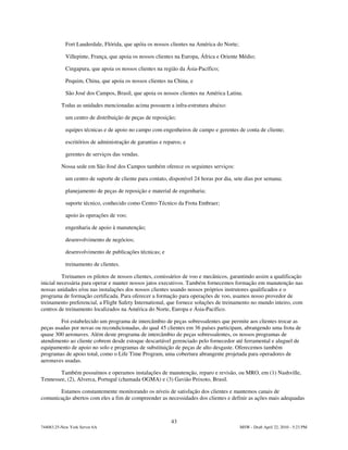 Fort Lauderdale, Flórida, que apóia os nossos clientes na América do Norte;

            Villepinte, França, que apoia os nossos clientes na Europa, África e Oriente Médio;

            Cingapura, que apoia os nossos clientes na região da Ásia-Pacífico;

            Pequim, China, que apoia os nossos clientes na China, e

            São José dos Campos, Brasil, que apoia os nossos clientes na América Latina.

          Todas as unidades mencionadas acima possuem a infra-estrutura abaixo:

            um centro de distribuição de peças de reposição;

            equipes técnicas e de apoio no campo com engenheiros de campo e gerentes de conta de cliente;

            escritórios de administração de garantias e reparos; e

            gerentes de serviços das vendas.

          Nossa sede em São José dos Campos também oferece os seguintes serviços:

            um centro de suporte de cliente para contato, disponível 24 horas por dia, sete dias por semana;

            planejamento de peças de reposição e material de engenharia;

            suporte técnico, conhecido como Centro Técnico da Frota Embraer;

            apoio às operações de voo;

            engenharia de apoio à manutenção;

            desenvolvimento de negócios;

            desenvolvimento de publicações técnicas; e

            treinamento de clientes.

          Treinamos os pilotos de nossos clientes, comissários de voo e mecânicos, garantindo assim a qualificação
inicial necessária para operar e manter nossos jatos executivos. Também fornecemos formação em manutenção nas
nossas unidades e/ou nas instalações dos nossos clientes usando nossos próprios instrutores qualificados e o
programa de formação certificada. Para oferecer a formação para operações de voo, usamos nosso provedor de
treinamento preferencial, a Flight Safety International, que fornece soluções de treinamento no mundo inteiro, com
centros de treinamento localizados na América do Norte, Europa e Ásia-Pacífico.

         Foi estabelecido um programa de intercâmbio de peças sobressalentes que permite aos clientes trocar as
peças usadas por novas ou recondicionadas, do qual 45 clientes em 36 países participam, abrangendo uma frota de
quase 300 aeronaves. Além deste programa de intercâmbio de peças sobressalentes, os nossos programas de
atendimento ao cliente cobrem desde estoque descartável gerenciado pelo fornecedor até ferramental e aluguel de
equipamento de apoio no solo e programas de substituição de peças de alto desgaste. Oferecemos também
programas de apoio total, como o Life Time Program, uma cobertura abrangente projetada para operadores de
aeronaves usadas.

        Também possuímos e operamos instalações de manutenção, reparo e revisão, ou MRO, em (1) Nashville,
Tennessee, (2), Alverca, Portugal (chamada OGMA) e (3) Gavião Peixoto, Brasil.

       Estamos constantemente monitorando os níveis de satisfação dos clientes e mantemos canais de
comunicação abertos com eles a fim de compreender as necessidades dos clientes e definir as ações mais adequadas



                                                           43
744083.25-New York Server 6A                                                              MSW - Draft April 22, 2010 - 5:23 PM
 
