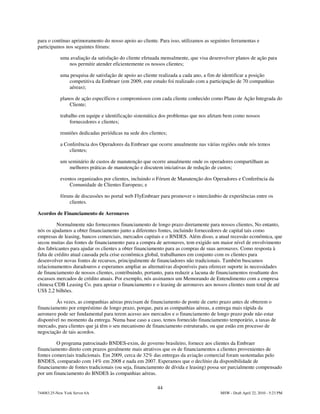 para o contínuo aprimoramento do nosso apoio ao cliente. Para isso, utilizamos as seguintes ferramentas e
participamos nos seguintes fóruns:

            uma avaliação da satisfação do cliente efetuada mensalmente, que visa desenvolver planos de ação para
               nos permitir atender eficientemente os nossos clientes;

            uma pesquisa de satisfação de apoio ao cliente realizada a cada ano, a fim de identificar a posição
               competitiva da Embraer (em 2009, este estudo foi realizado com a participação de 70 companhias
               aéreas);

            planos de ação específicos e compromissos com cada cliente conhecido como Plano de Ação Integrada do
                Cliente;

            trabalho em equipe e identificação sistemática dos problemas que nos afetam bem como nossos
                 fornecedores e clientes;

            reuniões dedicadas periódicas na sede dos clientes;

            a Conferência dos Operadores da Embraer que ocorre anualmente nas várias regiões onde nós temos
                clientes;

            um seminário de custos de manutenção que ocorre anualmente onde os operadores compartilham as
                melhores práticas de manutenção e discutem iniciativas de redução de custos;

            eventos organizados por clientes, incluindo o Fórum de Manutenção dos Operadores e Conferência da
                Comunidade de Clientes Europeus; e

            fóruns de discussões no portal web FlyEmbraer para promover o intercâmbio de experiências entre os
                clientes.

Acordos de Financiamento de Aeronaves

          Normalmente não fornecemos financiamento de longo prazo diretamente para nossos clientes, No entanto,
nós os ajudamos a obter financiamento junto a diferentes fontes, incluindo fornecedores de capital tais como
empresas de leasing, bancos comerciais, mercados capitais e o BNDES. Além disso, a atual recessão econômica, que
secou muitas das fontes de financiamento para a compra de aeronaves, tem exigido um maior nível de envolvimento
dos fabricantes para ajudar os clientes a obter financiamento para as compras de suas aeronaves. Como resposta à
falta de crédito atual causada pela crise econômica global, trabalhamos em conjunto com os clientes para
desenvolver novas fontes de recursos, principalmente de financiadores não tradicionais. Também buscamos
relacionamentos duradouros e esperamos ampliar as alternativas disponíveis para oferecer suporte às necessidades
de financiamento de nossos clientes, contribuindo, portanto, para reduzir a lacuna de financiamentos resultante dos
escassos mercados de crédito atuais. Por exemplo, nós assinamos um Memorando de Entendimento com a empresa
chinesa CDB Leasing Co. para apoiar o financiamento e o leasing de aeronaves aos nossos clientes num total de até
US$ 2,2 bilhões.

        Às vezes, as companhias aéreas precisam de financiamento de ponte de curto prazo antes de obterem o
financiamento por empréstimo de longo prazo, porque, para as companhias aéreas, a entrega mais rápida da
aeronave pode ser fundamental para terem acesso aos mercados e o financiamento de longo prazo pode não estar
disponível no momento da entrega. Numa base caso a caso, temos fornecido financiamento temporário, a taxas de
mercado, para clientes que já têm o seu mecanismo de financiamento estruturado, ou que estão em processo de
negociação de tais acordos.

         O programa patrocinado BNDES-exim, do governo brasileiro, fornece aos clientes da Embraer
financiamento direto com prazos geralmente mais atrativos que os de financiamentos a clientes provenientes de
fontes comerciais tradicionais. Em 2009, cerca de 32% das entregas da aviação comercial foram sustentadas pelo
BNDES, comparado com 14% em 2008 e nada em 2007. Esperamos que o declínio da disponibilidade de
financiamento de fontes tradicionais (ou seja, financiamento de dívida e leasing) possa ser parcialmente compensado
por um financiamento do BNDES às companhias aéreas.

                                                          44
744083.25-New York Server 6A                                                          MSW - Draft April 22, 2010 - 5:23 PM
 