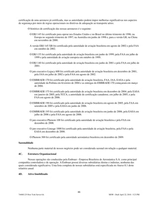 certificação de uma aeronave já certificada, mas as autoridades podem impor melhorias significativas nos aspectos
de segurança por meio de regras operacionais ou diretivas de adequação ao transporte aéreo.

          O histórico de certificação das nossas aeronaves é o seguinte:

            O ERJ 145 foi certificado para operar nos Estados Unidos e no Brasil no último trimestre de 1996; na
               Europa no segundo trimestre de 1997; na Austrália em junho de 1998 e, para a versão LR, na China
               em novembro de 2000.

            A versão ERJ 145 XR foi certificada pela autoridade de aviação brasileira em agosto de 2002 e pela FAA
                em outubro de 2002.

            O ERJ 135 foi certificado pela autoridade de aviação brasileira em junho de 1999, pela FAA em julho de
               1999 e pela autoridade de aviação europeia em outubro de 1999.

            O ERJ 140 foi certificado pela autoridade de aviação brasileira em junho de 2001 e pela FAA em julho de
               2001.

            O jato executivo Legacy 600 foi certificado pela autoridade de aviação brasileira em dezembro de 2001,
                pela JAA em julho de 2002 e pela FAA em agosto de 2002.

            O EMBRAER 170 foi certificado pela autoridade de aviação brasileira, FAA, JAA, EASA e pela
               autoridade da Polônia em fevereiro de 2004 e as entregas do EMBRAER 170 começaram em março
               de 2004.

            O EMBRAER 175 foi certificado pela autoridade de aviação brasileira em dezembro de 2004, pela EASA
               em janeiro de 2005, pela TCCA, a autoridade de certificação canadense, em julho de 2005, e pela
               FAA em agosto de 2006.

            O EMBRAER 190 foi certificado pela autoridade de aviação brasileira em agosto de 2005, pela FAA em
               setembro de 2005 e pela EASA em junho de 2006.

            O EMBRAER 195 foi certificado pela autoridade de aviação brasileira em junho de 2006, pela EASA em
               julho de 2006 e pela FAA em agosto de 2006.

            O jato executivo Phenom 100 foi certificado pela autoridade de aviação brasileira e pela FAA em
                dezembro de 2008.

            O jato executivo Lineage 1000 foi certificado pela autoridade de aviação brasileira, pela FAA e pela
                EASA em dezembro de 2008.

            O Phenom 300 foi certificado pela autoridade aeronáutica brasileira em dezembro de 2009.

Sazonalidade

          Nenhuma parte material de nossos negócios pode ser considerada sazonal em relação a qualquer material.

4C.       Estrutura Organizacional

          Nossas operações são conduzidas pela Embraer - Empresa Brasileira de Aeronáutica S.A. como principal
companhia controladora e de operação. A Embraer possui diversas subsidiárias diretas e indiretas, nenhuma das
quais considerada significativa. Uma lista completa de nossas subsidiárias está especificada no Anexo 8.1 deste
relatório anual.

4D.       Ativo Imobilizado




                                                          46
744083.25-New York Server 6A                                                            MSW - Draft April 22, 2010 - 5:23 PM
 