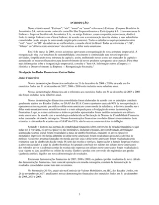 INTRODUÇÃO

          Neste relatório anual, “Embraer”, “nós”, “nossa” ou “nosso” referem-se à Embraer - Empresa Brasileira de
Aeronáutica SA, anteriormente conhecida como Rio Han Empreendimentos e Participações S.A. (como sucessora da
Embraer - Empresa Brasileira de Aeronáutica S.A., ou antiga Embraer, como companhia predecessora, devido à
fusão da Antiga Embraer com a Nova Embraer, de acordo com a reestruturação descrita abaixo, e suas subsidiárias
consolidadas (a não ser que de outro modo exigido pelo contexto). Todas as referências aqui apresentadas sobre
"real", "reais" ou "R$" são relativas ao real brasileiro, a moeda oficial do Brasil. Todas as referências a "US$",
"dólares" ou "dólares norte-americanos" são relativas ao dólar norte-americano.

         Em 31 de março de 2006, nossos acionistas aprovaram a reorganização de nossa estrutura empresarial. A
reorganização visa criar uma base de sustentabilidade, crescimento e continuidade para nossos negócios e
atividades, simplificando nossa estrutura de capital e, assim, melhorando nosso acesso aos mercados de capitais e
aumentando os recursos financeiros para desenvolvimento de novos produtos e programas de expansão. Para obter
mais informações sobre a reorganização empresarial, consulte o "Item 4A. Informações sobre a Empresa —
Histórico e Desenvolvimento da Empresa — Reorganização Societária."

Divulgação dos Dados Financeiros e Outros Dados

Dados Financeiros

         Nossas demonstrações financeiras auditadas em 31 de dezembro de 2008 e 2009 e de cada um dos
exercícios findos em 31 de dezembro de 2007, 2008 e 2009 estão incluídas neste relatório anual.

        Nossas demonstrações financeiras até e referentes aos exercícios findos em 31 de dezembro de 2005 e 2006
não foram incluídas neste relatório anual.

          Nossas demonstrações financeiras consolidadas foram elaboradas de acordo com os princípios contábeis
geralmente aceitos nos Estados Unidos, ou GAAP dos EUA. Como exportamos cerca de 90% de nossa produção e
operamos em um segmento que utiliza o dólar norte-americano como moeda de referência, a diretoria acredita ser o
dólar norte-americano nossa moeda funcional e a mais adequada para a divulgação de nossas demonstrações
financeiras. Logo, os valores referentes a todos os períodos apresentados foram medidos novamente em dólares
norte americanos, de acordo com a metodologia estabelecida na Declaração de Normas de Contabilidade Financeira
sobre conversões de moeda estrangeira. Nossas demonstrações financeiras e os dados financeiros constantes deste
relatório, e elaborados de acordo com o GAAP dos EUA, não levam em conta os efeitos da inflação.

          Segundo o disposto nas normas de contabilidade financeira sobre conversões de moeda estrangeira e o que
nelas nos é relevante, os ativos e passivos não monetários, incluindo estoques, ativo imobilizado, depreciação
acumulada e capital social foram recalculados a taxas de câmbio históricas, enquanto os ativos e passivos
monetários expressos em moeda diferente do dólar norte-americano foram recalculados pelas taxas de final de
período. As receitas externas faturadas em moeda que não seja o dólar norte-americano foram recalculadas pela
respectiva taxa de câmbio do dia da venda. O custo das receitas e serviços, depreciações e demais despesas relativas
a ativos recalculados a taxas de câmbio históricas foi apurado com base nos valores em dólares norte-americanos
dos referidos ativos e as demais contas de receitas não expressas em dólares norte-americanos foram recalculadas à
taxa vigente na data do débito ou crédito da receita. Ganhos e perdas com conversão são registrados em perdas
(ganhos) cambiais, líquidos em nossa demonstração de resultados.

         Em nossas demonstrações financeiras de 2007, 2008 e 2009, os ganhos e perdas resultantes do novo cálculo
das demonstrações financeiras, bem como de operações em moeda estrangeira, constam da demonstração de
resultados consolidados como itens não recorrentes.

         No Formulário 20-F/A, arquivado na Comissão de Valores Mobiliários, ou SEC, dos Estados Unidos, em
26 de novembro de 2007, atualizamos nossas demonstrações financeiras dos exercícios findos em 31 de dezembro
de 2004, 2005 e 2006.




                                                         3
 