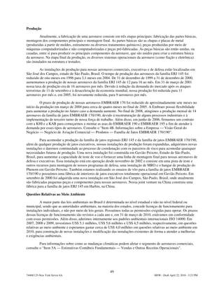 Produção

          Atualmente, a fabricação de uma aeronave consiste em três etapas principais: fabricação das partes básicas,
montagem dos componentes principais e montagem final. As partes básicas são as chapas e placas de metal
(produzidas a partir de moldes, estiramento ou diversos tratamentos químicos), peças produzidas por meio de
máquinas computadorizadas e não computadorizadas e peças pré-fabricadas. As peças básicas são então unidas, ou
casadas, entre si para produzir os principais componentes da aeronave, que são unidos para criar a estrutura básica
da aeronave. Na etapa final da produção, os diversos sistemas operacionais da aeronave (como fiação e eletrônica)
são instalados na estrutura e testados.

          As instalações de produção para nossas aeronaves comerciais, executivas e de defesa estão localizadas em
São José dos Campos, estado de São Paulo, Brasil. O tempo de produção das aeronaves da família ERJ 145 foi
reduzido de oito meses em 1996 para 3,1 meses em 2004. De 31 de dezembro de 1999 a 31 de dezembro de 2000,
aumentamos a produção de nossas aeronaves da família ERJ 145 de 12 para 16 ao mês. Em 31 de março de 2001
nossa taxa de produção era de 16 aeronaves por mês. Devido à redução da demanda do mercado após os ataques
terroristas de 11 de setembro e à desaceleração da economia mundial, nossa produção foi reduzida para 11
aeronaves por mês e, em 2005, foi novamente reduzida, para 9 aeronaves por mês.

          O prazo de produção de nossas aeronaves EMBRAER 170 foi reduzido de aproximadamente sete meses no
início da produção em março de 2004 para cerca de quatro meses no final de 2005. A Embraer possui flexibilidade
para aumentar a produção no futuro caso a demanda aumente. No final de 2008, atingimos a produção mensal de 14
aeronaves da família de jatos EMBRAER 170/190, devido à reestruturação de alguns processos industriais e à
implementação de terceiro turno de nossa força de trabalho. Além disso, em junho de 2006, firmamos um contrato
com a KHI e a KAB para começarmos a montar as asas do EMBRAER 190 e EMBRAER 195 a fim de atender à
demanda por esses tipos de aeronaves. Consulte o “Item 4B. Informações sobre a Empresa — Visão Geral do
Negócio — Negócio de Aviação Comercial — Produtos — Família de Jatos EMBRAER 170/190”.

         Para acomodar a produção da família de jatos regionais ERJ 145 e da família de jatos EMBRAER 170/190,
além de qualquer produção de jatos executivos, nossas instalações de produção foram expandidas, adquirimos novas
instalações e daremos continuidade ao processo de coordenação com os parceiros de risco para acomodar quaisquer
necessidades futuras de produção. Uma nova instalação foi construída em Gavião Peixoto, Estado de São Paulo,
Brasil, para aumentar a capacidade de teste de voo e fornecer uma linha de montagem final para nossas aeronaves de
defesa e executivas. Essa instalação está em operação desde novembro de 2002 e consiste em uma pista de teste e
outros recursos para montagem de nossos programas de defesa, uma instalação de MRO e o hangar de produção do
Phenom em Gavião Peixoto. Também estamos realizando os ensaios de vôo para a família de jatos EMBRAER
170/190 e possuímos uma fábrica de interiores de jatos executivos totalmente operacional em Gavião Peixoto. Em
setembro de 2000 foi adquirida uma nova instalação em São José dos Campos, São Paulo, Brasil, onde atualmente
são fabricadas pequenas peças e componentes para nossas aeronaves. Nossa joint venture na China construiu uma
fábrica para a família de jatos ERJ 145 em Harbin, na China.

Questões Relativas ao Meio Ambiente

          A maior parte das leis ambientais no Brasil é determinada no nível estadual e não no nível federal ou
municipal, sendo que as autoridades ambientais, na maioria dos estados, concede licenças de funcionamento para
instalações individuais, e não por meio de leis gerais. Possuímos todas as permissões exigidas para operar. Os prazos
dessas licenças de funcionamento são revistos a cada ano e, em 31 de março de 2010, estávamos em conformidade
com essas permissões. Além disso, aderimos internamente aos padrões ambientais internacionais ISO 14000. Em
2007, 2008 e 2009, investimos US$ 5,1 milhões, US$ 5,6 milhões e US$ 4,5 milhões, respectivamente, em questões
relativas ao meio ambiente e esperamos gastar cerca de US$ 4,0 milhões em questões relativas ao meio ambiente em
2010, para construção de novas instalações e modificação das instalações existentes de forma a atender a melhorias
e exigências ambientais.

         Para informações sobre como as mudanças climáticas podem afetar o segmento de aeronaves comerciais,
consulte o “Item 5A — Estimativas Contábeis Fundamentais — Vendas e Outras Receitas Operacionais".




                                                         49
744083.25-New York Server 6A                                                           MSW - Draft April 22, 2010 - 5:23 PM
 