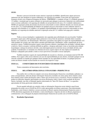OGMA

          Durante o processo de devido exame anterior à aquisição da OGMA, identificamos alguns processos
industriais que não atendiam às normas ambientais e de segurança do trabalho. Como parte das negociações,
firmamos acordo com a Empresa Portuguesa de Defesa - EMPORDEF, o vendedor, de que (1) a Embraer gastaria €
1,9 milhão, o montante que as partes estimam ser necessário para adequar os processos industriais em conformidade
com as normas ambientais e de segurança do trabalho em um período de três anos, (2) o vendedor indenizaria a
OGMA por quaisquer perdas decorrentes de processos relacionados ao meio ambiente durante esse mesmo período
de três anos, (3) a responsabilidade da Embraer em qualquer processo relacionado ao meio ambiente anterior à
aquisição seria limitada a € 4,1 milhões e (4) qualquer responsabilidade em outros processos relacionados ao meio
ambiente ou à segurança do trabalho anteriores à aquisição acima de € 4,1 milhões seria paga pelo vendedor.

Seguros

         Todas as nossas instalações e equipamentos são seguradas para substituição em caso de perda. Também
possuímos seguro para cobrir quaisquer danos potenciais à nossa frota de aeronaves, incluindo danos ocorridos
durante voos comerciais e de demonstração. Além disso, possuímos uma apólice de seguro de responsabilidade civil
sobre produtos de aviação, que cobre danos causados pela fabricação, distribuição, venda e manutenção de nossa
aeronaves e peças. Também possuímos seguro contra desastres naturais e interrupção das atividades, cobrindo danos
a imóveis e lucros cessantes, conforme definido na apólice, e despesas adicionais, como as incorridas pela redução
da produção e entrega de aeronaves devido a uma interrupção parcial ou total das nossas atividades devida a um
acidente. Consideramos os montantes de cobertura de nossos seguros típicos de uma empresa do tamanho da
Embraer e adequados para atender a todos os riscos previsíveis associados a nossas operações.

         Também mantemos seguros de responsabilidade de executivos e diretores, no montante total de US$ 100
milhões. Esse seguro cobre nossos diretores em caso de responsabilidade por atos ilícitos, incluindo qualquer ato de
omissão cometido ou tentado por qualquer diretor atuando em sua capacidade de diretor, ou qualquer processo
contra um diretor oriundo exclusivamente no exercício do respectivo cargo.

ITEM 4.A.           COMENTÁRIOS DE FUNCIONÁRIOS NÃO RESOLVIDOS

          Temos comentários de funcionários não resolvidos.

ITEM 5.             RELATÓRIO OPERACIONAL E FINANCEIRO - PERSPECTIVAS

          Esta análise deve ser lida em conjunto com nossas demonstrações financeiras consolidadas auditadas e as
notas correspondentes, além das demais informações financeiras incluídas em outras partes deste relatório anual.
Este relatório anual contém declarações sobre o futuro que envolvem riscos e incertezas. Nossos resultados reais
podem ser diferentes daqueles apresentados em nossas declarações sobre o futuro como resultado de diversos
fatores, incluindo, mas não se limitando àqueles relacionados no "Item 3D. Fatores de Risco" e as questões
apresentadas de forma geral neste relatório anual.

         Exceto quando indicado em contrário, todas as informações financeiras neste relatório anual foram
preparadas de acordo com os GAAP dos EUA e estão apresentadas em dólares americanos. Para determinadas
finalidades, como fornecer relatórios a nossos acionistas no Brasil, registrar demonstrações financeiras junto à
CVM, determinar pagamentos de dividendos e outras distribuições e impostos devidos no Brasil, preparamos e
continuaremos com a obrigação de preparar demonstrações financeiras de acordo com os GAAP do Brasil.

5A.       Resultados Operacionais




                                                         50
744083.25-New York Server 6A                                                            MSW - Draft April 22, 2010 - 5:23 PM
 