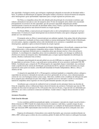 alta capacidade e fuselagem estreita, que restringem a implantação adequada em mercados de densidade média e
baixa. As políticas de liberalização em algumas sub-regiões tendem a incentivar o desenvolvimento do transporte
aéreo intrarregional e gerar oportunidades importantes para a aviação regional nos próximos anos.

          Na China, as companhias aéreas têm sido afetados pela desaceleração do crescimento econômico, que
reduziu a demanda de mercado no setor de transporte aéreo. O setor de transporte aéreo chinês está concentrado
principalmente em aeronaves de alta capacidade, que não possuem capacidade adequada para atender
satisfatoriamente à maioria dos mercados de densidade média e baixa. Porém, o governo chinês está implementando
novas políticas para promover mais desenvolvimento na aviação regional.

         No Oriente Médio, a maior procura por transporte aéreo se deve principalmente à expansão de serviços
internacionais. O sistema de aviação intrarregional está em desenvolvimento como apoio à integração regional e
atender aos voos internacionais.

          O transporte aéreo na África é caracterizado por um ambiente regulado, frota antiga, falta de infraestrutura
e recursos financeiros, resultando em baixa conectividade no sistema intrarregional. Porém, devido à liberalização
em certos países, algumas companhias aéreas estão introduzindo novas aeronaves e expandindo seus sistemas
intrarregionais, ajudando o apoio ao desenvolvimento da aviação regional.

         O setor de transporte aéreo da Comunidade dos Estados Independentes é diversificado, composto por frotas
velhas pertencentes a várias pequenas companhias aéreas estatais. Na Rússia, os impostos de importação
representam um importante obstáculo para as companhias aéreas que desejam renovar a frota com aeronaves
ocidentais. A consolidação de companhias aéreas está em andamento na região, com destaque na melhoria da
eficiência do sistema de transporte aéreo. Oportunidades para a aviação regional dependem da substituição da
enorme, obsoleta e ineficiente frota soviética

         Estimamos uma demanda do mercado global em cerca de 6.000 jatos na categoria de 30 a 120 passageiros
de capacidade nos próximos 20 anos, o que pode gerar receitas globais de novas aeronaves totalizando US$ 200
bilhões. Acreditamos que a categoria de 30 a 60 passageiros de capacidade chegou à maturidade, mas continuará
sendo a espinha dorsal do sistema de distribuição concentrada dos EUA e apoiará o desenvolvimento da aviação
regional em outras partes do mundo, como Rússia/Comunidade de Estados Independentes, México, África e
América do Sul.

         A categoria da capacidade de 61 a 120 passageiros continuará ajudando as companhias aéreas a adequar a
capacidade das aeronaves à demanda do mercado com níveis aprimorados de serviços, com o dimensionamento
correto de voos com fuselagem estreita e pouca carga. Além disso, também existe a tendência de utilização dos jatos
dessa categoria para substituição de jatos mais antigos, expansão em novos mercados e auxílio ao crescimento
natural de companhias aéreas regionais em rotas de grade demanda operadas com jatos menores.

          Acreditamos que a emissão de combustível está se tornando um dos principais fatores nas decisões de
frotas de companhias aéreas e influenciará futuros desenvolvimentos das aeronaves. Estimamos que mais de 700
unidades da frota atual em operação de 30 a 120 assentos têm mais de 20 anos, e logo deverão ser substituídas por
jatos novos, tais como as aeronaves comerciais da Embraer, visando reduzir o impacto dessas emissões no meio
ambiente.

Aeronaves Executivas

Visão Geral do Mercado

         A crise econômica global tem prejudicado rápida e severamente o mercado de aviação executiva desde o
último trimestre de 2008. O poder de compra decrescente de empresas e indivíduos, o grande estoque de jatos
usados à venda, o número diminuto de fontes de financiamento e as condições de financiamento limitadas são os
fatos que marcaram 2009, representando uma reversão do ciclo de crescimento que havia começado cinco anos
antes.

        Empresas de afretamento e fornecedores com controle fracionário, que cresceram consideravelmente em
2006 e 2007, sofrem agora os efeitos da crise econômica global. Os dados da FAA relativos à utilização fracionada


                                                          52
744083.25-New York Server 6A                                                             MSW - Draft April 22, 2010 - 5:23 PM
 
