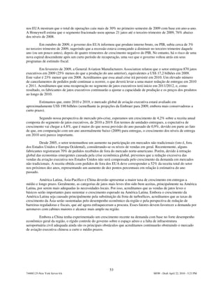 nos EUA mostram que o total de operações caiu mais de 30% no primeiro semestre de 2009 com base em ano-a-ano.
A Honeywell estima que o segmento fracionado usou apenas 21 jatos até o terceiro trimestre de 2009, 76% abaixo
dos níveis de 2008.

         Em outubro de 2009, o governo dos EUA informou que produto interno bruto, ou PIB, subiu cerca de 3%
no terceiro trimestre de 2009, sugerindo que a recessão estava começando a diminuir no terceiro trimestre daquele
ano (ou um pouco antes), depois de quatro trimestres de crescimento negativo do PIB. No entanto, há o risco de uma
nova espiral descendente após um curto período de recuperação, uma vez que o governo voltou atrás em seus
programas de estímulo fiscal.

         Em fevereiro de 2009, a General Aviation Manufacturers Association relatou que o setor entregou 870 jatos
executivos em 2009 (25% menos do que a produção do ano anterior), equivalentes a US$ 17,2 bilhões em 2009.
Este valor é 23% menor que em 2008. Acreditamos que essa atual crise irá persistir em 2010. Um elevado número
de cancelamentos de pedidos pode continuar a ocorrer, o que deverá levar a uma maior redução de entregas em 2010
e 2011. Acreditamos que uma recuperação no segmento de jatos executivos terá início em 2011/2012, e, como
resultado, os fabricantes de jatos executivos continuarão a ajustar a capacidade de produção e os preços dos produtos
ao longo de 2010.

         Estimamos que, entre 2010 e 2019, o mercado global de aviação executiva estará avaliado em
aproximadamente US$ 190 bilhões (semelhante às projeções da Embraer para 2009, embora mais conservadoras a
curto prazo).

         Segundo nossa perspectiva de mercado pós-crise, esperamos um crescimento de 4,2% sobre a receita anual
composta do segmento de jatos executivos, de 2010 a 2019. Em termos de unidades entregues, a expectativa de
crescimento vai chegar a 4,8%, que é maior do que nossa previsão do ano passado de 0,9%, devido em parte ao fato
de que, em comparação com um ano anormalmente baixo (2009) para entregas, o crescimento dos níveis de entrega
em 2010 será parece importante.

         Desde 2005, o setor testemunhou um aumento na participação em mercados não tradicionais (isto é, fora
dos Estados Unidos e Europa Ocidental), considerando-se os níveis de vendas em geral. Recentemente, alguns
fabricantes registraram 70% de pedidos recebidos de fora do mercado norte-americano. Porém, devido à retração
global das economias emergentes causada pela crise econômica global, prevemos que a redução excessiva das
vendas da aviação executiva nos Estados Unidos não será compensada pelo crescimento da demanda em mercados
não tradicionais. A receita obtida com pedidos de fora dos EUA deve corresponder a 52% da receita total do setor
nos próximos dez anos, representando um aumento de dez pontos percentuais em relação à estimativa do ano
passado.

         América Latina, Ásia-Pacífico e China deverão apresentar a maior taxa de crescimento em entregas a
médio e longo prazo. Geralmente, as categorias de jatos mais leves têm sido bem aceitas, principalmente na América
Latina, por serem mais adequadas às necessidades locais. Por isso, acreditamos que as vendas de jatos leves e
básicos serão importantes para sustentar o crescimento esperado na América Latina. Embora o crescimento da
América Latina seja causado principalmente pela substituição da frota de turboélices, acreditamos que as taxas de
crescimento da Ásia serão sustentadas pelo desempenho econômico da região e pela perspectiva de redução de
barreiras reguladoras e fiscais, que até agora enfraqueceram a procura. Esses fatores devem favorecer a demanda por
aeronaves com cabines maiores e alcance mais amplo na região.

         Embora a China tenha experimentado um crescimento recente na demanda com base no forte desempenho
econômico geral da região, o rígido controle do governo sobre o espaço aéreo e a falta de infraestrutura
aeroportuária civil adequada ainda são os principais obstáculos que acreditamos continuarão obstruindo o mercado
de aviação executiva chinesa a curto e médio prazos.




                                                         53
744083.25-New York Server 6A                                                           MSW - Draft April 22, 2010 - 5:23 PM
 