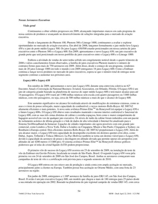 Nossas Aeronaves Executivas

     Visão geral

         Continuamos a obter sólidos progressos em 2009, alcançando importantes marcos em cada programa da
nossa carteira de produtos e avançando no desenvolvimento de soluções integradas para o mercado de aviação
executiva.

         Desde o lançamento do Phenom 100, Phenom 300 e Lineage 1000, continuamos a avaliar e explorar
oportunidades no mercado de aviação executiva. Em abril de 2008, lançamos formalmente o jato médio leve Legacy
450 e o jato de porte médio Legacy 500. Os jatos Legacy 450/500 estarão posicionados em nossa carteira de jatos
executivos entre o Phenom 300 e o Legacy 600. Em 2009, apresentamos o novo Legacy 650, um jato executivo de
grande porte que será posicionado em nosso portfólio de jatos executivos entre o Legacy 600 e o Lineage 1000.

         Embora a atividade de vendas do setor tenha sofrido um congelamento notável desde o quarto trimestre de
2008 e vários cancelamentos foram observados, a família de jatos executivos Phenom manteve o número de
contratos firmes para mais de 750 aeronaves em 2009. Além disso, desde o começo de seu programa, vendemos
mais de 20 jatos Lineage 1000 em todo o mundo e em 2009 entregamos 18 jatos Legacy 600. Como a Embraer
continua a lançar novos produtos no mercado de jatos executivos, espera-se que o número total de entregas neste
segmento continue a aumentar nos próximos anos.

     Legacy 600 e Legacy 650

         Em outubro de 2009, apresentamos o novo jato Legacy 650, durante uma entrevista coletiva no 62º
Encontro Anual e Convenção da National Business Aviation Association, em Orlando, Flórida. O Legacy 650 é um
jato de categoria grande baseado na plataforma de sucesso do super médio Legacy 600 e terá maior alcance para até
14 passageiros. O Legacy 650 voará até 3.900 milhas náuticas sem escala com quatro passageiros ou 3.800 milhas
náuticas, com oito passageiros, ou seja, cerca de 500 milhas náuticas a mais do que o alcance do Legacy 600.

          Este aumento significativo no alcance foi realizada através de modificações de estruturas extensas, como as
asas e o trem de pouso reforçado, maior capacidade de combustível, e novos motores Rolls-Royce AE 3007A2
altamente eficientes e mais potentes. A nova suite aviônica Primus EliteTM da Honeywell irá equipar o Legacy 650 e
o futuro Legacy 600s. O Legacy 650 obteve estes resultados mantendo o mesmo interior confortável e funcional do
Legacy 600, com as suas três zonas distintas de cabine e cozinha espaçosa, bem como o maior compartimento de
bagagem acessível em voo de qualquer jato executivo. Os níveis de ruído da cabine foram reduzidos com um pacote
de isolamento acústico de última geração e o link de dados de alta velocidade à Internet foi atualizado para o
Sistema Swiftbroadband da Inmarsat. Ligações de cidades importantes são agora possíveis com este grande jato
comercial, como Londres a Nova York, Dubai a Londres ou Cingapura; Miami a São Paulo; Cingapura a Sydney; ou
Bombaim à Europa central. Dois eficientes motores Rolls-Royce AE 3007A2 propulsionam o Legacy 650. Além do
seu alcance maior, o Legacy 650 tem capacidade de desempenho excelente em destinos quentes e/ou altos, como
Dubai, Aspen, Telluride e Toluca (México). La Paz (Bolívia) também se torna um destino viável para o Legacy 650,
devido à capacidade da aeronave de pouso e decolagem em altitude elevada que permite operar em aeroportos com
altitudes de até 4200 metros (13.800 pés). O sistema aviônico Primus Elite™ da Honeywell oferece gráficos
poderosos que só telas de cristal líquido (LCD) podem proporcionar.

         O primeiro vôo de sucesso do Legacy 650 ocorreu em 23 de setembro de 2009, na instalação de teste de
vôo da Embraer em Gavião Peixoto, localizada no estado de São Paulo, Brasil. O segundo Legacy 650 voou pela
primeira vez em 24 de setembro de 2009 em São José dos Campos, Brasil. Ambas as aeronaves começaram suas
campanhas de teste de vôo e a certificação está prevista para o segundo semestre de 2010.

         O Legacy 600 entrou em seu oitavo ano de produção e ainda conta com ampla aceitação no mercado,
principalmente junto a clientes na Europa. Também possui boa aceitação no Oriente Médio, com uma frota de 23
aeronaves na região.

         Em junho de 2009, entregamos a 1.100ª aeronave da família de jatos ERJ 145, em São José dos Campos,
Brasil. O avião é um jato executivo Legacy 600, um modelo que chegou a mais de 180 entregas para 25 países desde
a sua entrada em operação em 2002. Baseado na plataforma do jato regional campeão de vendas ERJ 145, com cerca


                                                         54
744083.25-New York Server 6A                                                           MSW - Draft April 22, 2010 - 5:23 PM
 