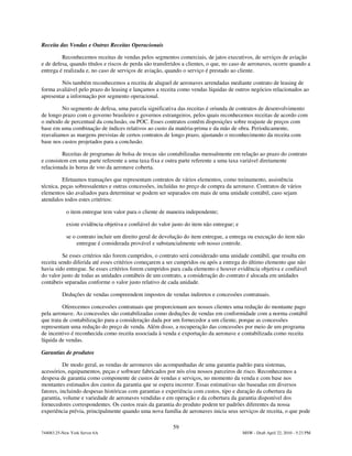 Receita das Vendas e Outras Receitas Operacionais

         Reconhecemos receitas de vendas pelos segmentos comerciais, de jatos executivos, de serviços de aviação
e de defesa, quando títulos e riscos de perda são transferidos a clientes, o que, no caso de aeronaves, ocorre quando a
entrega é realizada e, no caso de serviços de aviação, quando o serviço é prestado ao cliente.

         Nós também reconhecemos a receita de aluguel de aeronaves arrendadas mediante contrato de leasing de
forma avaliável pelo prazo do leasing e lançamos a receita como vendas líquidas de outros negócios relacionados ao
apresentar a informação por segmento operacional.

         No segmento de defesa, uma parcela significativa das receitas é oriunda de contratos de desenvolvimento
de longo prazo com o governo brasileiro e governos estrangeiros, pelos quais reconhecemos receitas de acordo com
o método de percentual da conclusão, ou POC. Esses contratos contêm disposições sobre reajuste de preços com
base em uma combinação de índices relativos ao custo da matéria-prima e da mão de obra. Periodicamente,
reavaliamos as margens previstas de certos contratos de longo prazo, ajustando o reconhecimento da receita com
base nos custos projetados para a conclusão.

         Receitas de programas de bolsa de trocas são contabilizadas mensalmente em relação ao prazo do contrato
e consistem em uma parte referente a uma taxa fixa e outra parte referente a uma taxa variável diretamente
relacionada às horas de voo da aeronave coberta.

          Efetuamos transações que representam contratos de vários elementos, como treinamento, assistência
técnica, peças sobressalentes e outras concessões, incluídas no preço de compra da aeronave. Contratos de vários
elementos são avaliados para determinar se podem ser separados em mais de uma unidade contábil, caso sejam
atendidos todos estes critérios:

            o item entregue tem valor para o cliente de maneira independente;

            existe evidência objetiva e confiável do valor justo do item não entregue; e

            se o contrato incluir um direito geral de devolução do item entregue, a entrega ou execução do item não
                 entregue é considerada provável e substancialmente sob nosso controle.

          Se esses critérios não forem cumpridos, o contrato será considerado uma unidade contábil, que resulta em
receita sendo diferida até esses critérios começarem a ser cumpridos ou após a entrega do último elemento que não
havia sido entregue. Se esses critérios forem cumpridos para cada elemento e houver evidência objetiva e confiável
do valor justo de todas as unidades contábeis de um contrato, a consideração do contrato é alocada em unidades
contábeis separadas conforme o valor justo relativo de cada unidade.

          Deduções de vendas compreendem impostos de vendas indiretos e concessões contratuais.

          Oferecemos concessões contratuais que proporcionam aos nossos clientes uma redução do montante pago
pela aeronave. As concessões são contabilizadas como deduções de vendas em conformidade com a norma contábil
que trata de contabilização para a consideração dada por um fornecedor a um cliente, porque as concessões
representam uma redução do preço de venda. Além disso, a recuperação das concessões por meio de um programa
de incentivo é reconhecida como receita associada à venda e exportação da aeronave e contabilizada como receita
líquida de vendas.

Garantias de produtos

          De modo geral, as vendas de aeronaves são acompanhadas de uma garantia padrão para sistemas,
acessórios, equipamentos, peças e software fabricados por nós e/ou nossos parceiros de risco. Reconhecemos a
despesa de garantia como componente de custos de vendas e serviços, no momento da venda e com base nos
montantes estimados dos custos da garantia que se espera incorrer. Essas estimativas são baseadas em diversos
fatores, incluindo despesas históricas com garantias e experiência com custos, tipo e duração da cobertura da
garantia, volume e variedade de aeronaves vendidas e em operação e da cobertura da garantia disponível dos
fornecedores correspondentes. Os custos reais da garantia do produto podem ter padrões diferentes da nossa
experiência prévia, principalmente quando uma nova família de aeronaves inicia seus serviços de receita, o que pode

                                                           59
744083.25-New York Server 6A                                                               MSW - Draft April 22, 2010 - 5:23 PM
 