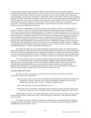 vendas de defesa representou aproximadamente 56,8% da receita líquida expressa em moeda estrangeira,
predominantemente dólares norte-americanos, e 43,2% expressos em reais, mas indexados ao dólar norte-americano
por índices de ajuste de preço. Além disso, geramos receitas de nossos serviços de aviação, como o suporte pós-
venda (incluindo a venda de peças sobressalentes, manutenção, consertos, treinamento e outros serviços de suporte a
produtos). Em 2009, o total da receita líquida de vendas de serviços de aviação representou aproximadamente 97,1%
da receita líquida de vendas expressa em dólares norte-americanos e outras moedas e 2,9% em reais, mas indexados
ao dólar norte-americano por índices de ajuste de preço. Por fim, geramos receitas com outros negócios
relacionados, como leasings operacionais e fornecimento exclusivo de partes estruturais e mecânicas e sistemas
hidráulicos para outros fabricantes de aeronaves.

         Geralmente, contabilizamos a receita da venda de nossas aeronaves comerciais e executivas quando a
aeronave é entregue ao cliente. Na venda de aeronaves comerciais, normalmente recebemos um depósito na
assinatura do contrato de compra e pagamentos iguais a 5% do preço de venda da aeronave em 18, 12 e seis meses
antes da data de entrega prevista. Na venda de aeronaves executivas, recebemos um depósito de 5% na assinatura do
contrato de compra e um depósito adicional de 30% a 50% do preço de compra antes da entrega, de acordo com os
termos específicos do contrato de compra e da aeronave vendida. Para a família de jatos EMBRAER 170/190, a
empresa recebe um pagamento adicional de 5% 24 meses antes da entrega programada. O montante restante do
preço de venda é pago normalmente no ato de entrega da aeronave. Pagamentos antecipados à data de entrega são
contabilizados como adiantamentos de clientes como passivo em nosso balanço e, quando a aeronave é entregue,
esses pagamentos são contabilizados como contas a receber da troca da aeronave. Consulte "Item 5A — Estimativas
Contábeis Fundamentais — Vendas e Outras Receitas Operacionais".

        Os contratos de venda com nossos clientes geralmente incluem ajustes do preço de compra da aeronave
segundo uma fórmula de reajuste baseada em uma combinação de índices relacionados aos custos de matéria-prima
e mão de obra. Depósitos, pagamentos parciais e pagamentos de opções de compra não são restituíveis na maioria
dos casos. Quando um cliente decide converter uma opção de compra, nós o consideramos como um pedido firme, e
começamos a receber pagamentos por progresso e reconhecer a receita no ato da entrega conforme descrito acima.

         A receita da venda de aeronaves de defesa, incluindo pesquisa e desenvolvimento para programas
específicos, é contabilizada segundo o método de porcentagem completada. Alguns contratos contêm certas
disposições para a reavaliação de preço com base em condições econômicas futuras. Nossos clientes de defesa
continuam fornecendo adiantamentos, que são convertidos em receitas à medida que executamos etapas
predeterminadas do projeto, como concepção, desenvolvimento e projeto, bem como engenharia, integração de
sistemas e personalização. Essas parcelas não são restituíveis na maioria dos casos.

Custo das Vendas e dos Serviços

         Os custos de vendas e serviços são os custos da aeronave, das peças de reposição e dos serviços
relacionados prestados, que compreendem:

            Matérias-primas. Todos os nossos custos importantes são substancialmente cobertos por contratos com
               fornecedores. Os preços conforme esses contratos são geralmente corrigidos com base em uma
               fórmula de reajuste que reflete, em parte, a inflação nos Estados Unidos.

            Mão de obra. São custos expressos principalmente em reais.

            Depreciação. O ativo imobilizado é depreciado durante a respectiva vida útil, que pode variar de cinco
               até 48 anos, em uma base linear. Em média, nosso ativo imobilizado é depreciado a cada 16 anos.

         A depreciação de aeronaves sob leasings operacionais é registrada nos custos de vendas e serviços desde o
início do leasing, usando o método linear sobre a vida útil estimada e considerando o valor residual no final do
termo do leasing.

         De acordo com a norma contábil de contingências, acumulamos uma responsabilidade pelas obrigações
associadas a garantias de produtos na data de entrega da aeronave e estimada com base na experiência histórica
contabilizada no custo de vendas e serviços.



                                                          62
744083.25-New York Server 6A                                                            MSW - Draft April 22, 2010 - 5:23 PM
 