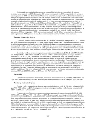 A diminuição nas vendas líquidas da aviação comercial é principalmente consequência de entregas
reduzidas nesse segmento em 2009. Entregamos 122 aeronaves comerciais em 2009, comparado às 162 aeronaves
desse segmento em 2008, uma diminuição de 40 aeronaves comerciais, ou seja, 24,7%. A diminuição no número de
entregas no segmento de aviação comercial em 2009 reflete os efeitos da atual crise financeira e seus impactos no
negócio de companhias áereas mundial que, por sua vez, afetou a demanda de aeronaves comerciais. O aumento nas
vendas da aviação executiva resultou de um aumento de 219,4% nas entregas de jatos executivos em 2009, ou 79
jatos, 36 jatos executivos em 2008 (incluindo 33 Legacy 600, dois Phenom 100 e um Embraer 175) para 115 em
2009 (incluindo 18 Legacy 600, 93 Phenom 100, um Phenom 300 e três Lineage 1000). Embora a frota de aviões de
Embraer em todo o mundo tenha aumentado em 2009, as receitas em serviços de aviação diminuíram porque a
utilização da frota foi reduzida, que por sua vez mais do que compensou os efeitos positivos do aumento da frota. A
diminuição nas vendas líquidas de defesa é principalmente o resultado da taxa média de câmbio R$/US$ mais
elevada em 2009 em comparação a 2008, que reduziu a quantidade total de dólares norte-americanos das receitas
neste segmento em 2009 expressas em real, dado que nossa moeda funcional é o dólar norte-americano.

     Custo das Vendas e dos Serviços

         O custo das vendas e serviços diminuiu 12,8%, de US$ 4.991,7 milhões em 2008 para US$ 4.352,3 milhões
em 2009, alinhado com a diminuição de 13,7% nas vendas líquidas durante 2009. Como a maioria de nossos custos
é variável, uma mudança significativa nas vendas líquidas tenderá a provocar uma mudança correspondente no
nosso custo de vendas e serviços. Além disso, o componente fixo de nossos custos de vendas e serviços aumentou
como resultado de um aumento salarial extra de 4,5%, aprovado para nossa força de trabalho em setembro de 2008.
O custo de vendas e serviços como percentual da receita líquida aumentou de 78,8% em 2008 para 79,6% em 2009.

         O custo das vendas e serviços no segmento de aviação comercial diminuiu 21,5%, de US$ 3.543,0 milhões
em 2008 para US$ 2.775,9 milhões em 2009. O custo das vendas e serviços no segmento de aviação executiva
aumentou 17,1%, de US$ 616,3 milhões em 2008 para US$ 721,5 milhões em 2009. Este aumento de custos e
vendas a uma taxa mais elevada do que o aumento na receita líquida no segmento de aviação executiva é
principalmente resultado da adição de novas aeronaves (em especial a família de jatos Phenom 100/300) na nossa
linha de montagem de aviação executiva, que está associado a uma curva de aprendizado de montagem inerente que
será superada com o tempo assim que o processo de produção dessas aeronaves for mais eficiente. O custo das
vendas e serviços no segmento de serviços de aviação aumentou 3,5%, de US$ 387,5 milhões em 2008 para US$
400,9 milhões em 2009. O custo das vendas e serviços no segmento de defesa aumentou 4,2%, de US$ 365,6
milhões em 2008 para US$ 381,1 milhões em 2009. O custo das vendas e serviços em outros negócios relacionados
diminuiu 17,7%, de US$ 88,3 milhões em 2008 para US$ 72,7 milhões em 2009.

     Lucro Bruto

        Como resultado do exposto anteriormente, nosso lucro bruto diminuiu 17,1%, de US$ 1.343,5 milhões em
2008 para US$ 1.114,1 milhões em 2009. Nossa margem bruta diminuiu de 21,2% em 2008 para 20,4% em 2009.

     Receitas operacionais (despesas)

        Como se explica mais abaixo, as despesas operacionais diminuíram 3,6%, de US$ 806,5 milhões em 2008
para US$ 778,5 milhões em 2009. As despesas operacionais como percentual das vendas líquidas aumentaram de
12,7% em 2008 para 14,2% em 2009.

         Pesquisa e desenvolvimento. As despesas com pesquisa e desenvolvimento diminuíram 26,9%, de US$
197,0 milhões em 2008 para US$ 144,0 milhões em 2009. Esta diminuição se explica principalmente pelo fato de
que nossas despesas nesta área se mantiveram focadas em fazer melhorias contínuas em nossas aeronaves existentes
e em componentes de aeronaves, incluindo investimentos de acompanhamento em nosso Programa Embraer de
Excelência Empresarial ou P3E. Além disso, nossas despesas em pesquisa e desenvolvimento diminuíram em 2009
em resultado da certificação do Phenom 100 em 2008, a plataforma que serviu de base para a plataforma do Phenom
300, reduzindo portanto nossas necessidades de despesas adicionais de desenvolvimento de produto para a família
de aeronaves Phenom em 2009. Os montantes recebidos de nossos parceiros de risco associados ao cumprimento de
certos marcos contratuais, que compensaram nossas despesas de pesquisa e desenvolvimento, diminuíram 24,2%, de
US$ 134,8 milhões em 2008 para US$ 102,2 milhões em 2009.



                                                        65
744083.25-New York Server 6A                                                          MSW - Draft April 22, 2010 - 5:23 PM
 