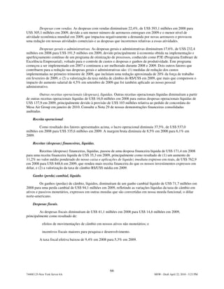Despesas com vendas. As despesas com vendas diminuíram 22,4%, de US$ 393,1 milhões em 2008 para
US$ 305,1 milhões em 2009, devido a um menor número de aeronaves entregues em 2009 e o menor nível de
atividade econômica mundial em 2009, que impactou negativamente a demanda por novas aeronaves e provocou
uma redução em nossas atividades comerciais e as despesas que incorremos relativas a essas atividades.

         Despesas gerais e administrativas. As despesas gerais e administrativas diminuíram 17,6%, de US$ 232,4
milhões em 2008 para US$ 191,5 milhões em 2009, devido principalmente à economia obtida na implementação e
aperfeiçoamento contínuo de um programa de otimização de processos, conhecido como P3E (Programa Embraer de
Excelência Empresarial), voltado para o controle de custos e despesas e ganhos de produtividade. Este programa
começou a ser implementado em 2007 e continuou a ser melhorado durante 2008 e 2009. Dois outros fatores que
contribuem para a redução nas despesas gerais e administrativas são: (1) medidas de redução dos custos
implementadas no primeiro trimestre de 2009, que incluíam uma redução aproximada de 20% da força de trabalho
em fevereiro de 2009, e (2) a valorização da taxa média de câmbio do R$/US$ em 2009, que mais que compensou o
impacto do aumento salarial de 4,5% em setembro de 2009 que foi também aplicado ao nosso pessoal
administrativo.

         Outras receitas operacionais (despesas), líquidas. Outras receitas operacionais líquidas diminuíram a partir
de outras receitas operacionais líquidas de US$ 16,0 milhões em 2008 para outras despesas operacionais líquidas de
US$ 137,9 em 2009, principalmente devido à provisão de US$ 103 milhões relativa ao pedido de concordata do
Mesa Air Group em janeiro de 2010. Consulte a Nota 29 de nossas demonstrações financeiras consolidadas
auditadas.

     Receita operacional

        Como resultado dos fatores apresentados acima, o lucro operacional diminuiu 37,5%, de US$ 537,0
milhões em 2008 para US$ 335,6 milhões em 2009. A margem bruta diminuiu de 8,5% em 2008 para 6,1% em
2009.

     Receitas (despesas) financeiras, líquidas.

          Receitas (despesas) financeiras, líquidas, passou de uma despesa financeira líquida de US$ 171,4 em 2008
para uma receita financeira líquida de US$ 35,3 em 2009, principalmente como resultado de (1) um aumento de
11,2% no valor médio ponderado do nosso caixa e aplicações de liquidez imediata expresso em reais, de US$ 762,9
em 2008 para US$ 848,6 em 2009, que rendeu mais receita financeira do que os nossos investimentos expressos em
dólar, e (2) a valorização da taxa de câmbio R$/US$ média em 2009.

     Ganho (perda) cambial, líquido.

          Os ganhos (perdas) de câmbio, líquidos, diminuíram de um ganho cambial líquido de US$ 71,7 milhões em
2008 para uma perda cambial de US$ 94,1 milhões em 2009, refletindo as variações líquidas da taxa de câmbio em
ativos e passivos monetários, expressos em outras moedas que são convertidas em nossa moeda funcional, o dólar
norte-americano.

     Despesas fiscais.

         As despesas fiscais diminuíram de US$ 41,1 milhões em 2008 para US$ 14,6 milhões em 2009,
principalmente como resultado de:

            efeitos de movimentações de câmbio em nossos ativos não monetários; e

            incentivos fiscais maiores para pesquisa e desenvolvimento.

          A taxa fiscal efetiva baixou de 9,4% em 2008 para 5,3% em 2009.




                                                         66
744083.25-New York Server 6A                                                           MSW - Draft April 22, 2010 - 5:23 PM
 
