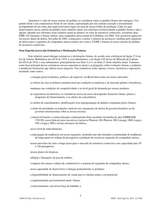 Apuramos o valor de nossa carteira de pedidos ao considerar todos os pedidos firmes não entregues. Um
pedido firme é um compromisso firme de um cliente, representado por um contrato assinado e normalmente
acompanhado de um sinal, pelo qual reservamos lugar em uma de nossas linhas de produção. Cada vez que
mencionamos nossa carteira de pedidos neste relatório anual, nos referimos exclusivamente a pedidos firmes e não a
opções. Quando nos referimos neste relatório anual ao número ou valor de aeronaves comerciais, excluímos duas
EMB 145 entregues à Satena Airline, uma companhia aérea estatal da Colômbia, em 2004. Tais aeronaves aparecem
em nossos dados de defesa. Em julho de 2005, começamos a incluir o número de aeronaves vendidas pelo segmento
de defesa para o segmento de companhias aéreas estatais tais como a TAME e Satena em nossa carteira de pedidos
de aeronaves comerciais.

Nota Especial acerca das Estimativas e Declarações Futuras

         Este relatório anual abrange estimativas e declarações futuras, de acordo com a definição da Seção 27A da
Lei de Valores Mobiliários dos EUA de 1933, e seus aditamentos, e da Seção 21E da Lei de Mercado de Capitais
dos EUA de 1934, e seus aditamentos, principalmente nos Itens 3 a 5 e no Item 11 deste relatório anual. Tomamos
como base principal dessas estimativas nossas expectativas atuais e as projeções sobre evoluções futuras, a indústria
e tendências financeiras que afetem nosso negócios. Tais estimativas estão sujeitas a riscos, incertezas e suposições,
incluindo, entre outros:

            a situação geral econômica, política e de negócios, no Brasil bem como em nossos mercados;

            os efeitos da crise econômica mundial atual nas condições econômicas e de mercado globais e brasileiras;

            mudanças nas condições de competitividade e no nível geral de demanda por nossos produtos;

            as expectativas da diretoria e as estimativas acerca de nosso desempenho financeiro futuro, planos e
                 programas de financiamento, e os efeitos da concorrência;

            os efeitos de cancelamentos, modificações e/ou reprogramação de pedidos contratuais pelos clientes;

            o efeito de prioridades ou reduções variáveis nos orçamentos de defesa do governo brasileiro ou de
                 governos internacionais sobre as nossas receitas;

            o desenvolvimento e comercialização continuamente bem-sucedidos da família de jatos EMBRAER
                170/190, nossa linha de jatos executivos (inclusive Phenom 100, Phenom 300, Lineage 1000, Legacy
                450 e Legacy 500) e nossas aeronaves de defesa;

            nosso nível de endividamento;

            a antecipação de tendências em nosso segmento, incluindo mas não limitada à continuidade de tendências
                 de longo prazo no tráfego de passageiros e produção de receita no segmento de companhias aéreas;

            nossas previsões de curto e longo prazo para o mercado de aeronaves comerciais com capacidade para 30
                a 120 passageiros;

            nossos planos de despesas;

            inflação e flutuações da taxa de câmbio;

            o impacto dos preços voláteis de combustível e a resposta do segmento de companhias aéreas;

            nossa capacidade de desenvolver e entregar pontualmente os produtos;

            a disponibilidade de financiamento de venda para os clientes atuais e em potencial;

            a regulamentação governamental atual e futura;

            o relacionamento com nossa força de trabalho; e


                                                           5
744083.25-New York Server 6A                                                            MSW - Draft April 22, 2010 - 5:23 PM
 