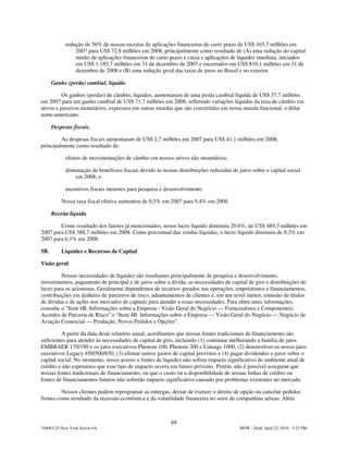 redução de 56% de nossas receitas de aplicações financeiras de curto prazo de US$ 165,7 milhões em
                2007 para US$ 72,8 milhões em 2008, principalmente como resultado de (A) uma redução do capital
                médio de aplicações financeiras de curto prazo e caixa e aplicações de liquidez imediata, iniciados
                em US$ 1.185,7 milhões em 31 de dezembro de 2007 e encerrados em US$ 810,1 milhões em 31 de
                dezembro de 2008 e (B) uma redução geral das taxas de juros no Brasil e no exterior.

      Ganho (perda) cambial, líquido.

          Os ganhos (perdas) de câmbio, líquidos, aumentaram de uma perda cambial líquida de US$ 37,7 milhões
em 2007 para um ganho cambial de US$ 71,7 milhões em 2008, refletindo variações líquidas da taxa de câmbio em
ativos e passivos monetários, expressos em outras moedas que são convertidas em nossa moeda funcional, o dólar
norte-americano.

      Despesas fiscais.

         As despesas fiscais aumentaram de US$ 2,7 milhões em 2007 para US$ 41,1 milhões em 2008,
principalmente como resultado de:

            efeitos de movimentações de câmbio em nossos ativos não monetários;

            diminuição de benefícios fiscais devido às nossas distribuições reduzidas de juros sobre o capital social
                em 2008; e

            incentivos fiscais menores para pesquisa e desenvolvimento.

          Nossa taxa fiscal efetiva aumentou de 0,5% em 2007 para 9,4% em 2008.

      Receita líquida

        Como resultado dos fatores já mencionados, nosso lucro líquido diminuiu 20.6%, de US$ 489,3 milhões em
2007 para US$ 388,7 milhões em 2008. Como percentual das vendas líquidas, o lucro líquido diminuiu de 9,3% em
2007 para 6,1% em 2008.

5B.       Liquidez e Recursos de Capital

Visão geral

         Nossas necessidades de liquidez são resultantes principalmente de pesquisa e desenvolvimento,
investimentos, pagamento de principal e de juros sobre a dívida, as necessidades de capital de giro e distribuições de
lucro para os acionistas. Geralmente dependemos de recursos gerados nas operações, empréstimos e financiamentos,
contribuições em dinheiro de parceiros de risco, adiantamentos de clientes e, em um nível menor, emissão de títulos
de dívidas e de ações nos mercados de capitais para atender a essas necessidades. Para obter mais informações,
consulte o "Item 4B. Informações sobre a Empresa - Visão Geral do Negócio — Fornecedores e Componentes;
Acordos de Parceria de Risco” e “Item 4B. Informações sobre a Empresa — Visão Geral do Negócio — Negócio de
Aviação Comercial — Produção, Novos Pedidos e Opções”.

          A partir da data deste relatório anual, acreditamos que nossas fontes tradicionais de financiamento são
suficientes para atender às necessidades de capital de giro, incluindo (1) continuar melhorando a família de jatos
EMBRAER 170/190 e os jatos executivos Phenom 100, Phenom 300 e Lineage 1000, (2) desenvolver os novos jatos
executivos Legacy 450/500/650, (3) efetuar outros gastos de capital previstos e (4) pagar dividendos e juros sobre o
capital social. No momento, nosso acesso a fontes de liquidez não sofreu impacto significativo do ambiente atual de
crédito e não esperamos que esse tipo de impacto ocorra em futuro próximo. Porém, não é possível assegurar que
nossas fontes tradicionais de financiamento, ou que o custo ou a disponibilidade de nossas linhas de crédito ou
fontes de financiamentos futuros não sofrerão impacto significativo causado por problemas existentes no mercado.

         Nossos clientes podem reprogramar as entregas, deixar de exercer o direito de opção ou cancelar pedidos
firmes como resultado da recessão econômica e da volatilidade financeira no setor de companhias aéreas. Além



                                                           69
744083.25-New York Server 6A                                                             MSW - Draft April 22, 2010 - 5:23 PM
 