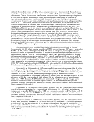 totalmente desembolsado e prevê US$ 250,0 milhões em empréstimos para o financiamento de algumas de nossas
exportações e importações, a serem alocados segundo nossos critérios, desde que o valor total não ultrapasse US$
250,0 milhões. A parcela não usada desta linha de crédito consorciada estava sujeita a honorários por compromisso
de empréstimo de 25 pontos percentuais e os valores desembolsados para financiamento de importação ou
exportação estarão sujeitos a juros segundo a taxa LIBOR para seis meses mais 40 e 45 pontos percentuais,
respectivamente. Desembolsos por conta desta linha de crédito para financiamento comercial serão pagos em 25 de
agosto de 2011. O outro contrato, uma linha de crédito consorciada renovável de US$ 250,0 milhões, com um
período de disponibilidade de cinco anos, ainda não foi desembolsado. Essa parcela estará sujeita a uma taxa de
compromisso de 30 pontos base ao ano e, se desembolsada, incidirá juros de um, dois, três ou seis meses à taxa
LIBOR além de 60 pontos base ao ano, conforme nós especificamos em cada aviso de disponibilidade de linha de
crédito. Registramos como despesa os honorários por compromisso de empréstimo dessas linhas de crédito. As duas
linhas de crédito contêm obrigações e restrições usuais, incluindo, entre outras, a obrigação de manter índices
definidos de liquidez da dívida e de cobertura das despesas financeiras. Além disso, caso o governo brasileiro
imponha restrições sobre operações de câmbio, apenas os desembolsos da linha de crédito consorciada estarão
disponíveis para nós. Se efetuarmos qualquer desembolso pela linha de crédito para financiamento de exportação,
seremos obrigados a conceder aos credores um primeiro penhor prioritário sobre alguns de nossos valores a receber
da exportação, conforme por nós determinado na data do desembolso. Em 31 de dezembro de 2009, havíamos
desembolsado US$ 250 milhões desse crédito, sendo que US$ 252,3 milhões, incluindo juros, estavam pendentes
nessa data (US$ 2,3 milhões no curto prazo).

         Em outubro de 2006, nossa subsidiária financeira integral Embraer Overseas Limited, ou Embraer
Overseas, emitiu US$ 400 milhões em notas garantidas de 6,375%, com vencimento em 2017 e, em 31 de dezembro
de 2009, US$ 388,7 milhões estavam pendentes (US$ 10,6 milhões no curto prazo), incluindo principal e juros
acumulados. Os juros serão pagos semestralmente. As notas são incondicionalmente garantidas por nós. As notas
foram listadas na Bolsa de Valores de Luxemburgo. Em 5 de abril de 2007, nossa empresa e a Embraer Overseas
iniciaram uma oferta de troca de notas registradas na SEC. A oferta de troca foi concluída com sucesso em 18 de
maio de 2007 e, consequentemente, US$ 376,3 milhões ou aproximadamente 95% das notas foram registradas. O
documento sob o qual as notas foram emitidas contém convênios e restrições costumeiros como limitações de
cessão, consolidação, fusão ou transferência dos ativos. Até 31 de março de 2010, a Embraer recomprou e cancelou
19.908 (5,0%) títulos de dívida, totalizando US$ 15,2 milhões (valor nominal de US$ 19,9 milhões). Esses títulos de
dívida foram comprados pela Embraer Overseas em operações de mercado aberto.

         Em novembro de 2006, dezembro de 2007 e outubro de 2008, entramos em determinadas linhas de crédito
no valor global de US$ 60,0 milhões com a FINEP, como apoio aos custos de pesquisa e desenvolvimento das
aeronaves Phenom 100 e Phenom 300, que foram totalmente desembolsados em 2007. A linha de crédito tem juros
conforme a TJLP, mais 5,0% ao ano, e é totalmente garantida pelo penhor de determinadas máquinas e
equipamentos e por uma carta de crédito bancária alternativa. A linha de crédito deve ser paga de dezembro de 2008
a dezembro de 2013. Em 31 de dezembro de 2009, tínhamos US$ 63,2 milhões pendentes em nossas linhas de
crédito com a FINEP, dos quais US$ 13,7 milhões com vencimento de curto prazo, incluindo principal e juros
acumulados. As linhas de crédito da FINEP são expressas em reais e os montantes apresentados aqui foram
convertidos em dólares norte-americanos, nossa moeda funcional, com o objetivo de preparar nossas demonstrações
financeiras para os GAAP dos EUA.

         Em dezembro de 2008, firmamos diversos contratos de crédito com o BNDES para financiamento de longo
prazo de crédito de pré-exportação. Em 31 de dezembro de 2009, tínhamos US$ 438,7 milhões pendentes nesses
contratos, com um spread de 2,25% ao ano sobre a TJLP, com vencimentos com início em 2010 e término em 15 de
junho de 2010. As linhas de crédito do BNDES são expressas em reais e os montantes aqui apresentados foram
convertidos em dólares norte-americanos, nossa moeda funcional, com o objetivo de preparar nossas demonstrações
financeiras para os GAAP dos EUA.

         Em agosto e setembro de 2009, firmamos diversos contratos de crédito com o BNDES para financiamento
de longo prazo de crédito de pré-exportação. Em 31 de dezembro de 2009, tínhamos US$ 173,2 milhões pendentes
nesses contratos, com uma taxa fixa de juros de 4,5% ao ano, com vencimento final em 15 de agosto de 2012. As
linhas de crédito do BNDES são expressas em reais e os montantes aqui apresentados foram convertidos em dólares
norte-americanos, nossa moeda funcional, com o objetivo de preparar nossas demonstrações financeiras para os
GAAP dos EUA.


                                                        71
744083.25-New York Server 6A                                                          MSW - Draft April 22, 2010 - 5:23 PM
 