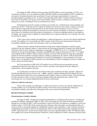 Em outubro de 2009, a Embraer Overseas emitiu US$ 500 milhões em notas garantidas a 6,375%, com
vencimento em 2020 e, em 31 de dezembro de 2009, US$ 502,8 milhões estavam pendentes (US$ 7,3 milhões no
curto prazo), incluindo principal e juros acumulados. Os juros serão pagos semestralmente. As notas são
incondicionalmente garantidas por nós. As notas foram registrados junto à SEC e listadas na bolsa de valores de
Nova York. O documento sob o qual as notas foram emitidas contém convênios e restrições costumeiros como
limitações de cessão, consolidação, fusão ou transferência dos ativos.

         Periodicamente, buscamos resgatar ou adquirir nossa dívida ativa, incluindo nossas notas garantidas com
vencimento em 2017 e 2020, por meio de compras em dinheiro e/ou troca por outros títulos, compras no mercado
aberto, operações negociadas de forma privada ou de outra maneira. Essas recompras ou trocas, se houver,
dependerão das condições predominantes no mercado, de nossos requisitos de liquidez, de restrições contratuais e
outros fatores. Os montantes envolvidos podem ser substanciais, e as notas recompradas podem ser canceladas ou
revendidas, mas somente serão revendidas em conformidade com os requisitos aplicáveis ou as isenções sob as leis
de mercados de capitais.

        Temos vários outros contratos de empréstimos e crédito de longo prazo, com um valor total de empréstimos
de US$ 163,6 milhões em 31 de dezembro de 2009. Consulte a Nota 20 em nossas demonstrações financeiras
consolidadas auditadas, para obter mais informações sobre esses financiamentos.

          Alguns de nossos contratos de financiamento de longo prazo incluem obrigações e restrições usuais,
incluindo as que nos obrigam a manter: (1) grau máximo de alavancagem financeira, calculado como débito líquido
sobre lucros antes de juros, impostos, depreciação e amortização, ou EBITDA, de 3,5:1; (2) relação mínima de
cobertura do serviço da dívida líquida, calculada como EBITDA para despesas financeiras, de 2,25:1; e (3) capital
social mínimo de R$ 2,3 bilhões. Outras restrições incluídas em nossos financiamentos de longo prazo abrangem
garantia de não haver penhora e restrições relativas a mudanças significativas de controle, venda de praticamente
todos os nossos ativos, pagamentos de dividendos em eventos de inadimplência e certas transações com nossas
filiadas. Em 31 de dezembro de 2009, estávamos em conformidade com todas as obrigações restritivas contidas em
nossos contratos de financiamento.

       Em 31 de dezembro de 2009, US$ 107,0 milhões de nossa dívida total eram garantidos por uma
combinação de hipotecas sobre alguns dos nossos imóveis, gravames sobre algumas de nossas máquinas e
equipamentos e por um depósito na justiça.

          As classificações de crédito de nossa dívida de longo prazo atualmente são Baa3, segundo a Agência de
Classificação Moody's Investors Services, Inc., e BBB-, segundo a Agência Standard & Poor's Ratings Services.
Uma classificação de títulos não é uma recomendação para comprar, vender ou conservar títulos. Uma classificação
de títulos pode estar sujeita a revisão ou retirada a qualquer tempo pela organização que a atribuiu. Cada
classificação deve ser avaliada independentemente de outras classificações.

Linhas de crédito de curto prazo

        Temos vários contratos de empréstimos e crédito de curto prazo, com um valor total de empréstimos de
US$ 60,4 milhões em 31 de dezembro de 2009. Consulte a Nota 20 em nossas demonstrações financeiras
consolidadas auditadas, para obter mais informações sobre esses contratos de financiamento.

Recentes Orientações Contábeis

Pronunciamentos Contábeis Adotados

         Em junho de 2009, o Financial Accounting Standards Board, ou FASB, dos EUA aprovou a "Codificação
de Padrões Contábeis emitida pelo FASB" ou ASC, como a única fonte de US GAAP oficial não governamental,
lançada em 1o de julho de 2009. A ASC não modifica os atuais US GAAP, mas destina-se a simplificar o acesso dos
usuários a todos os US GAAP oficiais, fornecendo toda a literatura oficial associada a um determinado tópico em
um local. Todos os documentos padrão de contabilidade existentes serão substituídos, e toda a literatura restante de
contabilidade não incluída na ASC será considerada não oficial. A ASC também inclui toda a orientação relevante
da SEC, organizada com o uso da mesma estrutura tópica em seções separadas dentro da ASC. O FASB não emitirá
novos padrões sob a forma de Demonstrações Financeiras, Cargos da Equipe do FASB ou Abstratos de Força-Tarefa


                                                        72
744083.25-New York Server 6A                                                          MSW - Draft April 22, 2010 - 5:23 PM
 