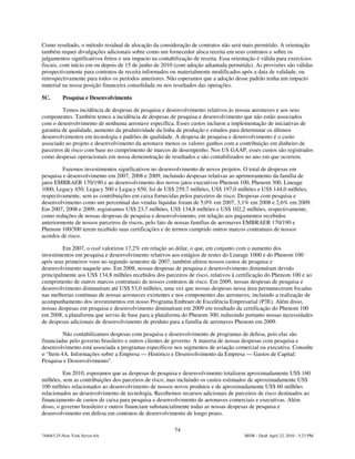 Como resultado, o método residual de alocação da consideração de contratos não será mais permitido. A orientação
também requer divulgações adicionais sobre como um fornecedor aloca receita em seus contratos e sobre os
julgamentos significativos feitos e seu impacto na contabilização de receita. Essa orientação é válida para exercícios
fiscais, com início em ou depois de 15 de junho de 2010 (com adoção adiantada permitida). As provisões são válidas
prospectivamente para contratos de receita informados ou materialmente modificados após a data de validade, ou
retrospectivamente para todos os períodos anteriores. Não esperamos que a adoção desse padrão tenha um impacto
material na nossa posição financeira consolidada ou nos resultados das operações.

5C.       Pesquisa e Desenvolvimento

         Temos incidência de despesas de pesquisa e desenvolvimento relativos às nossas aeronaves e aos seus
componentes. Também temos a incidência de despesas de pesquisa e desenvolvimento que não estão associados
com o desenvolvimento de nenhuma aeronave específica. Esses custos incluem a implementação de iniciativas de
garantia de qualidade, aumento da produtividade da linha de produção e estudos para determinar os últimos
desenvolvimentos em tecnologia e padrões de qualidade. A despesa de pesquisa e desenvolvimento é o custo
associado ao projeto e desenvolvimento da aeronave menos os valores ganhos com a contribuição em dinheiro de
parceiros de risco com base no cumprimento de marcos de desempenho. Nos US GAAP, esses custos são registrados
como despesas operacionais em nossa demonstração de resultados e são contabilizados no ano em que ocorrem.

         Fazemos investimentos significativos no desenvolvimento de novos projetos. O total de despesas em
pesquisa e desenvolvimento em 2007, 2008 e 2009, incluindo despesas relativas ao aprimoramento da família de
jatos EMBRAER 170/190 e ao desenvolvimento dos novos jatos executivos Phenom 100, Phenom 300, Lineage
1000, Legacy 450, Legacy 500 e Legacy 650, foi de US$ 259,7 milhões, US$ 197,0 milhões e US$ 144,0 milhões,
respectivamente, sem as contribuições em caixa fornecidas pelos parceiros de risco. Despesas com pesquisa e
desenvolvimento como um percentual das vendas líquidas foram de 5,0% em 2007, 3,1% em 2008 e 2,6% em 2009.
Em 2007, 2008 e 2009, registramos US$ 23,7 milhões, US$ 134,8 milhões e US$ 102,2 milhões, respectivamente,
como reduções de nossas despesas de pesquisa e desenvolvimento, em relação aos pagamentos recebidos
anteriormente de nossos parceiros de riscos, pelo fato de nossas famílias de aeronaves EMBRAER 170/190 e
Phenom 100/300 terem recebido suas certificações e de termos cumprido outros marcos contratuais de nossos
acordos de risco.

         Em 2007, o real valorizou 17,2% em relação ao dólar, o que, em conjunto com o aumento dos
investimentos em pesquisa e desenvolvimento relativos aos estágios de testes do Lineage 1000 e do Phenom 100
após seus primeiros voos no segundo semestre de 2007, também afetou nossos custos de pesquisa e
desenvolvimento naquele ano. Em 2008, nossas despesas de pesquisa e desenvolvimento diminuíram devido
principalmente aos US$ 134,8 milhões recebidos dos parceiros de risco, relativos à certificação do Phenom 100 e ao
cumprimento de outros marcos contratuais de nossos contratos de risco. Em 2009, nossas despesas de pesquisa e
desenvolvimento diminuíram até US$ 53,0 milhões, uma vez que nossas despesas nessa área permaneceram focadas
nas melhorias contínuas de nossas aeronaves existentes e nos componentes das aeronaves, incluindo a realização de
acompanhamento dos investimentos em nosso Programa Embraer de Excelência Empresarial (P3E). Além disso,
nossas despesas em pesquisa e desenvolvimento diminuíram em 2009 em resultado da certificação do Phenom 100
em 2008, a plataforma que serviu de base para a plataforma do Phenom 300, reduzindo portanto nossas necessidades
de despesas adicionais de desenvolvimento de produto para a família de aeronaves Phenom em 2009.

         Não contabilizamos despesas com pesquisa e desenvolvimento de programas de defesa, pois elas são
financiadas pelo governo brasileiro e outros clientes de governo. A maioria de nossas despesas com pesquisa e
desenvolvimento está associada a programas específicos nos segmentos de aviação comercial ou executiva. Consulte
o “Item 4A. Informações sobre a Empresa — Histórico e Desenvolvimento da Empresa — Gastos de Capital:
Pesquisa e Desenvolvimento".

          Em 2010, esperamos que as despesas de pesquisa e desenvolvimento totalizem aproximadamente US$ 160
milhões, sem as contribuições dos parceiros de risco, mas incluindo os custos estimados de aproximadamente US$
100 milhões relacionados ao desenvolvimento de nossos novos produtos e de aproximadamente US$ 60 milhões
relacionados ao desenvolvimento de tecnologia. Recebemos recursos adicionais de parceiros de risco destinados ao
financiamento de custos de caixa para pesquisa e desenvolvimento de aeronaves comerciais e executivas. Além
disso, o governo brasileiro e outros financiam substancialmente todas as nossas despesas de pesquisa e
desenvolvimento em defesa em contratos de desenvolvimento de longo prazo.

                                                         74
744083.25-New York Server 6A                                                            MSW - Draft April 22, 2010 - 5:23 PM
 