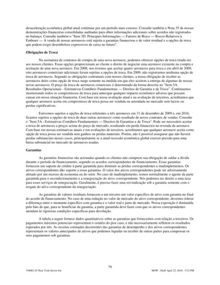 desaceleração econômica global atual continuar por um período mais extenso. Consulte também a Nota 35 de nossas
demonstrações financeiras consolidadas auditadas para obter informações adicionais sobre acordos não registrados
no balanço. Consulte também o "Item 3D. Principais Informações — Fatores de Risco — Riscos Relativos à
Embraer — A venda de nossas aeronaves está sujeita a garantias financeiras e de valor residual e a opções de troca
que podem exigir desembolsos expressivos de caixa no futuro".

Obrigações de Troca

         Na assinatura de contratos de compra de uma nova aeronave, podemos oferecer opções de troca (trade-in)
aos nossos clientes. Essas opções proporcionam ao cliente o direito de negociar uma aeronave existente na compra e
aceitação de uma nova aeronave. Em 2008, nos tivemos que aceitar quatro aeronaves para troca e em abril de 2009,
oito aeronaves comerciais adicionais foram sujeitas a opções de troca. Em 2009, não registramos nenhuma opção de
troca de aeronaves. Segundo as obrigações contratuais com nossos clientes, a nossa obrigação de receber as
aeronaves deles como opção de troca surge somente na medida em que eles aceitem a entrega de algumas de nossas
novas aeronaves. O preço de troca de aeronaves comerciais é determinado da forma descrita no "Item 5A.
Resultados Operacionais - Estimativas Contábeis Fundamentais — Direitos de Garantia e de Troca”. Continuamos
monitorando todos os compromissos de troca para antecipar qualquer impacto econômico adverso que possam
causar em nossa situação financeira. Com base em nossa avaliação atual e na avaliação de terceiros, acreditamos que
qualquer aeronave aceita em compromisso de troca possa ser vendida ou arrendada no mercado sem lucros ou
perdas significativas.

         Estivemos sujeitos a opções de troca referentes a três aeronaves em 31 de dezembro de 2009 e, em 2010,
ficamos sujeitos a opções de troca de duas outras aeronaves como resultado de novos contratos de vendas. Consulte
o "Item 5A - Estimativas Contábeis Fundamentais — Direitos de Garantias e de Troca". Pode ser necessário aceitar
a troca de aeronaves a preços acima do preço de mercado, resultando em perda financeira na revenda da aeronave.
Com base em nossas estimativas atuais e em avaliações de terceiros, acreditamos que qualquer aeronave aceita como
opção de troca possa ser vendida sem ganhos ou perdas materiais. Porém, não é possível assegurar que não haverá
perdas substanciais nesses casos, principalmente se a atual recessão econômica global exercer pressão para uma
baixa substancial no mercado de aeronaves usadas.

Garantias

         As garantias financeiras são acionadas quando os clientes não cumprem sua obrigação de saldar a dívida
durante o período de financiamento, segundo os acordos correspondentes de financiamento. Essas garantias
fornecem um suporte de crédito à parte garantida para diminuir as perdas correspondentes a inadimplementos. Os
ativos correspondentes dão suporte a essas garantias. O valor dos ativos correspondentes pode ser adversamente
afetado por um recesso da economia ou do setor. No caso de inadimplemento, somos normalmente o agente da parte
garantida para o recondicionamento e a renegociação do ativo correspondente. Nós podemos ter direito a uma taxa
para esses serviços de renegociação. Geralmente, é preciso fazer uma reivindicação sob a garantia somente com o
resgate do ativo correspondente da renegociação.

         As garantias de valores residuais fornecem a um terceiro um valor específico de ativo com garantia no final
do acordo de financiamento. No caso de uma redução no valor de mercado do ativo correspondente, devemos tolerar
a diferença entre o montante específico com garantia e o valor real e justo de mercado. Nossa exposição é diminuída
pelo fato de que, para se beneficiar da garantia, a parte garantida deve fazer com que os ativos correspondentes
atendam às rigorosas condições específicas para devolução.

         A tabela a seguir fornece dados quantitativos sobre as garantias que fornecemos com relação a terceiros. Os
pagamentos máximos potenciais representam o cenário do pior caso, e não necessariamente refletem os resultados
esperados por nós. As receitas estimadas decorrentes das garantias de desempenho e dos ativos correspondentes
representam os valores antecipados de ativos que podemos liquidar ou receber de outras partes para compensar os
seus pagamentos sob garantias.




                                                        79
744083.25-New York Server 6A                                                          MSW - Draft April 22, 2010 - 5:23 PM
 