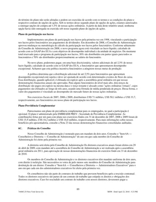 do término do plano não serão afetadas e podem ser exercidas de acordo com os termos e as condições do plano e
respectivo contrato de opções de ações. Sob os termos desse segundo plano de opções de ações, estamos autorizados
a outorgar opções de compra até 1,5% de nossas ações ordinárias. A partir da data deste relatório anual, nenhuma
opção havia sido outorgada ou exercida sob nosso segundo plano de opções de ações.

Plano de participação nos lucros

          Implementamos um plano de participação nos lucros pela primeira vez em 1998, vinculando a participação
nos lucros pelos funcionários aos pagamentos de dividendos. Em dezembro de 2008, o Conselho de Administração
aprovou mudanças na metodologia de cálculo da participação nos lucros pelos funcionários. Conforme aditamento
do Conselho de Administração em 2008, o novo programa agora está vinculado ao lucro líquido, calculado de
acordo com os GAAP dos EUA e com objetivos de desempenho individual e da unidade de negócios. Do montante
total reservado para o programa de participação nos lucros, 30% são distribuídos em partes iguais para todos os
funcionários e 70% são distribuídos proporcionalmente ao salário do funcionário.

         No novo plano, poderemos pagar, em uma base discricionária, valores adicionais de até 2,5% de nosso
lucro líquido, calculado de acordo com os GAAP dos EUA, a funcionários que apresentarem desempenho
excepcional. Achamos que esta política incentiva funcionários a atingirem nossas metas de produção.

          A política determina que a distribuição adicional de até 2,5% para funcionários que apresentam
desempenho excepcional está sujeita e deve ser ajustada de acordo com determinados eventos de fluxo de caixa.
Essa distribuição, quando aplicável, é efetuada em espécie após a assembleia geral ordinária em que nossas
demonstrações financeiras anuais são aprovadas. Para alguns funcionários de nível mais alto, dois-terços da
distribuição são pagos em espécie na mesma data e o terço restante é alocado como "ações ordinárias virtuais", cujos
pagamentos são efetuados ao longo de três anos, usando uma fórmula de média ponderada de preços. Dessa forma, o
valor dos pagamentos é vinculado ao desempenho do mercado futuro de nossas ações ordinárias.

         Nos exercícios fiscais de 2007, 2008 e 2009, distribuímos US$ 71 milhões, US$ 50,1 milhões e US$ 33,7,
respectivamente, aos funcionários em nosso plano de participação nos lucros.

Plano Previdência Complementar

         Patrocinamos um plano de previdência complementar para os empregados, no qual a participação é
opcional. O plano é administrado pela EMBRAER PREV - Sociedade de Previdência Complementar. As
contribuições feitas por nós para este plano nos exercícios findos em 31 de dezembro de 2007, 2008 e 2009 foram de
US$ 15,9 milhões, US$ 18,2 milhões e US$ 16,0 milhões, respectivamente. Para mais informações sobre nossos
benefícios pós-aposentadoria, consulte a Nota 23 das nossas demonstrações financeiras consolidadas auditadas.

6C.       Práticas do Conselho

        Nosso Conselho de Administração é nomeado para um mandato de dois anos. Consulte o "Item 6A —
Conselheiros e Diretoria — Conselho de Administração" do ano em que cada membro do Conselho de
Administração foi eleito pela primeira vez.

          A diretoria será eleita pelo Conselho de Administração Os diretores executivos atuais foram eleitos em 29
de abril de 2009, com mandato até a assembleia do Conselho de Administração a ser realizada após a assembleia
geral ordinária em 2011, para aprovação de nossas demonstrações financeiras do exercício findo em 31 de dezembro
de 2010.

          Os membros do Conselho de Administração e os diretores executivos têm mandato uniforme de dois anos,
com direito à reeleição. São necessários os votos de pelo menos sete membros do Conselho de Administração para
destituição de um diretor. Consulte o "Item 6A — Conselheiros e Diretoria — Administradores Executivos" para o
ano em que cada um dos administradores executivos foi eleito pela primeira vez.

         Os conselheiros não são parte de contratos de trabalho que preveem benefícios após a rescisão contratual.
Todos os diretores executivos são partes de um contrato de trabalho que estipula os direitos e obrigações dos
diretores executivos. Caso for rescindido um contrato de trabalho com nossos diretores, deveremos pagar a


                                                         89
744083.25-New York Server 6A                                                           MSW - Draft April 22, 2010 - 5:23 PM
 