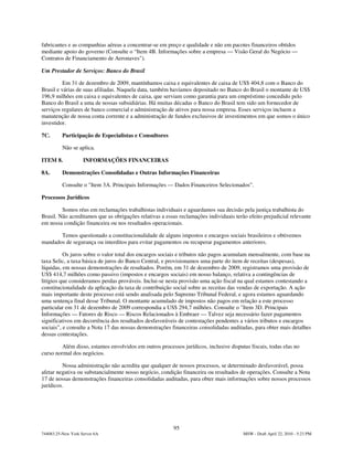 fabricantes e as companhias aéreas a concentrar-se em preço e qualidade e não em pacotes financeiros obtidos
mediante apoio do governo (Consulte o “Item 4B. Informações sobre a empresa — Visão Geral do Negócio —
Contratos de Financiamento de Aeronaves").

Um Prestador de Serviços: Banco do Brasil

          Em 31 de dezembro de 2009, mantínhamos caixa e equivalentes de caixa de US$ 404,8 com o Banco do
Brasil e várias de suas afiliadas. Naquela data, também havíamos depositado no Banco do Brasil o montante de US$
196,9 milhões em caixa e equivalentes de caixa, que serviam como garantia para um empréstimo concedido pelo
Banco do Brasil a uma de nossas subsidiárias. Há muitas décadas o Banco do Brasil tem sido um fornecedor de
serviços regulares de banco comercial e administração de ativos para nossa empresa. Esses serviços incluem a
manutenção de nossa conta corrente e a administração de fundos exclusivos de investimentos em que somos o único
investidor.

7C.       Participação de Especialistas e Consultores

          Não se aplica.

ITEM 8.             INFORMAÇÕES FINANCEIRAS

8A.       Demonstrações Consolidadas e Outras Informações Financeiras

          Consulte o "Item 3A. Principais Informações — Dados Financeiros Selecionados”.

Processos Jurídicos

         Somos réus em reclamações trabalhistas individuais e aguardamos sua decisão pela justiça trabalhista do
Brasil. Não acreditamos que as obrigações relativas a essas reclamações individuais terão efeito prejudicial relevante
em nossa condição financeira ou nos resultados operacionais.

       Temos questionado a constitucionalidade de alguns impostos e encargos sociais brasileiros e obtivemos
mandados de segurança ou interditos para evitar pagamentos ou recuperar pagamentos anteriores.

          Os juros sobre o valor total dos encargos sociais e tributos não pagos acumulam mensalmente, com base na
taxa Selic, a taxa básica de juros do Banco Central, e provisionamos uma parte do item de receitas (despesas),
líquidas, em nossas demonstrações de resultados. Porém, em 31 de dezembro de 2009, registramos uma provisão de
US$ 414,7 milhões como passivo (impostos e encargos sociais) em nosso balanço, relativa a contingências de
litígios que consideramos perdas prováveis. Inclui-se nesta provisão uma ação fiscal na qual estamos contestando a
constitucionalidade da aplicação da taxa de contribuição social sobre as receitas das vendas de exportação. A ação
mais importante deste processo está sendo analisada pelo Supremo Tribunal Federal, e agora estamos aguardando
uma sentença final desse Tribunal. O montante acumulado de impostos não pagos em relação a este processo
particular em 31 de dezembro de 2009 correspondia a US$ 294,7 milhões. Consulte o "Item 3D. Principais
Informações — Fatores de Risco — Riscos Relacionados à Embraer — Talvez seja necessário fazer pagamentos
significativos em decorrência dos resultados desfavoráveis de contestações pendentes a vários tributos e encargos
sociais”, e consulte a Nota 17 das nossas demonstrações financeiras consolidadas auditadas, para obter mais detalhes
dessas contestações.

         Além disso, estamos envolvidos em outros processos jurídicos, inclusive disputas fiscais, todas elas no
curso normal dos negócios.

         Nossa administração não acredita que qualquer de nossos processos, se determinado desfavorável, possa
afetar negativa ou substancialmente nosso negócio, condição financeira ou resultados de operações. Consulte a Nota
17 de nossas demonstrações financeiras consolidadas auditadas, para obter mais informações sobre nossos processos
jurídicos.




                                                         95
744083.25-New York Server 6A                                                            MSW - Draft April 22, 2010 - 5:23 PM
 