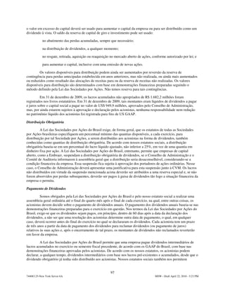 o valor em excesso do capital deverá ser usado para aumentar o capital da empresa ou para ser distribuído como um
dividendo à vista. O saldo da reserva de capital de giro e investimento pode ser usado:

            no abatimento das perdas acumuladas, sempre que necessário;

            na distribuição de dividendos, a qualquer momento;

            no resgate, retirada, aquisição ou reaquisição no mercado aberto de ações, conforme autorizado por lei; e

            para aumentar o capital, inclusive com uma emissão de novas ações.

        Os valores disponíveis para distribuição podem ainda ser aumentados por reversão da reserva de
contingência para perdas antecipadas estabelecida em anos anteriores, mas não realizada, ou ainda mais aumentados
ou reduzidos como resultado das alocações de receitas para ou da reserva de receitas não realizadas. Os valores
disponíveis para distribuição são determinados com base em demonstrações financeiras preparadas seguindo o
método definido pela Lei das Sociedades por Ações. Não temos reserva para tais contingências.

          Em 31 de dezembro de 2009, os lucros acumulados não apropriados de R$ 1.682,2 milhões foram
registrados nos livros estatutários. Em 31 de dezembro de 2009, tais montantes eram líquidos de dividendos a pagar
e juros sobre o capital social a pagar no valor de US$ 949,9 milhões, aprovados pelo Conselho de Administração,
mas, por ainda estarem sujeitos à aprovação e declaração pelos acionistas, nenhuma responsabilidade nem redução
no patrimônio líquido dos acionistas foi registrada para fins de US GAAP.

Distribuição Obrigatória

          A Lei das Sociedades por Ações do Brasil exige, de forma geral, que os estatutos de todas as Sociedades
por Ações brasileiras especifiquem um percentual mínimo das quantias disponíveis, a cada exercício, para
distribuição por tal Sociedade por Ações, a serem distribuídas aos acionistas na forma de dividendos, também
conhecidas como quantias de distribuição obrigatória. De acordo com nossos estatutos sociais, a distribuição
obrigatória baseia-se em um percentual do lucro líquido ajustado, não inferior a 25%, em vez de uma quantia em
dinheiro fixa por ação. A Lei das Sociedades por Ações do Brasil, entretanto, permite que empresas de capital
aberto, como a Embraer, suspendam a distribuição obrigatória de dividendos, se o Conselho de Administração e o
Comitê de Auditoria informarem à assembleia geral que a distribuição seria desaconselhável, considerando-se a
condição financeira da empresa. Essa suspensão fica sujeita à aprovação dos portadores de ações ordinárias. Nesse
caso, o Conselho de Administração deverá apresentar uma justificativa para esta suspensão junto à CVM. Os lucros
não distribuídos em virtude da suspensão mencionada acima deverão ser atribuídos a uma reserva especial e, se não
forem absorvidos por perdas subsequentes, deverão ser pagos à guisa de dividendos tão logo a situação financeira da
empresa o permita.

Pagamento de Dividendos

          Somos obrigados pela Lei das Sociedades por Ações do Brasil e pelo nosso estatuto social a realizar uma
assembleia geral ordinária até o final do quarto mês após o final de cada exercício, na qual, entre outras coisas, os
acionistas devem decidir sobre o pagamento de dividendos anuais. O pagamento dos dividendos anuais baseia-se nas
demonstrações financeiras preparadas para o exercício em questão. Nos termos da Lei das Sociedades por Ações do
Brasil, exige-se que os dividendos sejam pagos, em princípio, dentro de 60 dias após a data da declaração dos
dividendos, a não ser que uma resolução dos acionistas determine outra data de pagamento, o qual, em qualquer
caso, deverá ocorrer antes do final do exercício no qual se declararam os dividendos. Cada acionista tem um prazo
de três anos a partir da data de pagamento dos dividendos para reclamar dividendos (ou pagamento de juros)
relativos às suas ações e, após o encerramento de tal prazo, os montantes de dividendos não reclamados reverterão
em favor da empresa.

         A Lei das Sociedades por Ações do Brasil permite que uma empresa pague dividendos intermediários de
lucros acumulados no exercício ou semestre fiscal precedente, de acordo com os GAAP do Brasil, com base nas
demonstrações financeiras aprovadas pelos acionistas. De acordo com os nossos estatutos, os acionistas podem
declarar, a qualquer tempo, dividendos intermediários com base nos lucros pré-existentes e acumulados, desde que o
dividendo obrigatório já tenha sido distribuído aos acionistas. Nossos estatutos sociais também nos permitem


                                                          97
744083.25-New York Server 6A                                                            MSW - Draft April 22, 2010 - 5:23 PM
 