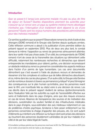 1
Introduction
Que se passe-t-il lorsqu’une personne malade n’a pas ou plus de titre
de séjour en Suisse ? Quelles dispositions prennent les autorités pour
s’assurer qu’un renvoi vers un pays au système médical moins développé
n’entraîne pas l’interruption d’un traitement dont dépend la vie d’une
personne ? Quels sont les enjeux humains des procédures administratives
pour des individus malades ?
Cesontlesquestionsqueseposentl’Observatoireromanddudroitd’asileetdes
étrangers (ODAE romand) et le Groupe sida Genève depuis quelques années.
Cette réflexion commune a abouti à la publication d’une première édition du
présent rapport en septembre 2012. Plus de deux ans plus tard, le constat
demeure le même : l’opposition au renvoi de personnes sérieusement atteintes
dans leur santé n’est pas chose aisée.D’un côté,les correspondants de l’ODAE
romand n’ont de cesse de lui transmettre des situations qui démontrent cette
difficulté, notamment les nombreuses recherches et démarches que doivent
entreprendre les mandataires pour obtenir, parfois, une décision reconnaissant
unobstaclemédicalaurenvoiouprenantenconsidérationlesaspectsmédicaux
dans l’octroi d’un permis de type humanitaire. Les cas ainsi documentés
démontrent que c’est souvent à l’aide de plusieurs recours et demandes de
réexamen à la fois complexes et coûteux que de telles démarches aboutissent,
etce,mêmedanslescaslesplusgraves.D’unautrecôté,leGroupesidaGenève
suit de nombreux dossiers à travers sa permanence juridique1
et peut témoigner
des conséquences sur le plan humain qu’entraîne, pour les personnes vivant
avec le VIH, une incertitude liée au statut voire à une décision de renvoi. Les
cas décrits dans le présent rapport révèlent de sérieux dysfonctionnements
dans l’évaluation faite par les autorités au sujet de l’accessibilité effective aux
soins et traitements dans les pays d’origine, ainsi que des risques encourus
en cas de renvoi. Absence de transparence des sources et de motivation des
décisions, surestimation du soutien familial et des infrastructures médicales
dans le pays d’origine, sous-estimation des avis médicaux notamment en cas
de problèmes d’ordre psychique, tendance à faire peser entièrement sur les
personnes concernées la charge d’apporter des preuves, etc. Ce sont autant
d’éléments qui méritent une réflexion sur la façon dont sont prises des décisions
qui touchent des personnes doublement vulnérables de par leur maladie d’un
côté et de par leur statut légal de l’autre.
1 Consultation juridique gratuite pour les personnes vivant avec le VIH. Sur 759 dossiers suivis en 2014, plus
de la moitié concernaient le droit de l’asile ou des étrangers.
 