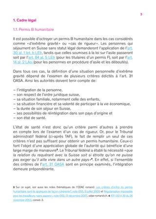 3
1. Cadre légal
1.1. Permis B humanitaire
Il est possible d’octroyer un permis B humanitaire dans les cas considérés
comme « d’extrême gravité » ou « cas de rigueur ». Les personnes qui
séjournent en Suisse sans statut légal demanderont l’application de l’art.
30 al. 1 let. b LEtr, tandis que celles soumises à la loi sur l’asile passeront
soit par l’art. 84 al. 5 LEtr (pour les titulaires d’un permis F), soit par l’art.
14 al. 2 LAsi (pour les personnes en procédure d’asile et les déboutés).
Dans tous ces cas, la définition d’une situation personnelle d’extrême
gravité dépend de l’examen de plusieurs critères édictés à l’art. 31
OASA. Ainsi les autorités doivent tenir compte de :
– l’intégration de la personne,
– son respect de l’ordre juridique suisse,
– sa situation familiale, notamment celle des enfants,
– sa situation financière et sa volonté de participer à la vie économique,
– la durée de son séjour en Suisse,
– ses possibilités de réintégration dans son pays d’origine et
– son état de santé.
L’état de santé n’est donc qu’un critère parmi d’autres à prendre
en compte lors de l’examen d’un cas de rigueur. Or, pour le Tribunal
administratif fédéral (ci-après TAF), le fait de remplir un seul de ces
critères n’est pas suffisant pour obtenir un permis humanitaire. Ceux-ci
font l’objet d’une appréciation globale de l’autorité qui bénéficie d’une
large marge de manœuvre3
. Le Tribunal fédéral a établi la nécessité « que
la relation du requérant avec la Suisse soit si étroite qu’on ne puisse
pas exiger qu’il aille vivre dans un autre pays »4
. En effet, si l’ensemble
des critères de l’art. 31 OASA sont en principe examinés, l’intégration
demeure prépondérante.
3 Sur ce sujet, voir aussi les notes thématiques de l’ODAE romand : Les critères d’octroi du permis
humanitaire sont-ils appliqués de façon cohérente ?, note 005, 9 juillet 2009 et Régularisation impossible
pour les travailleurs « sans papiers », note 002, 13 décembre 2007, odae-romand.ch. 4 ATF 130 II 39 du 26
novembre 2003, consid. 3.
 