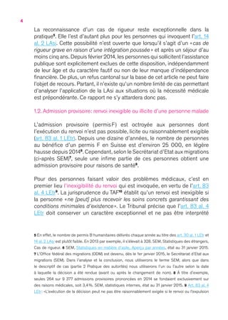4
La reconnaissance d’un cas de rigueur reste exceptionnelle dans la
pratique5
. Elle l’est d’autant plus pour les personnes qui invoquent l’art. 14
al. 2 LAsi. Cette possibilité n’est ouverte que lorsqu’il s’agit d’un « cas de
rigueur grave en raison d’une intégration poussée  » et après un séjour d’au
moins cinq ans.Depuis février 2014,les personnes qui sollicitent l’assistance
publique sont explicitement exclues de cette disposition, indépendamment
de leur âge et du caractère fautif ou non de leur manque d’indépendance
financière. De plus, un refus cantonal sur la base de cet article ne peut faire
l’objet de recours. Partant, il n’existe qu’un nombre limité de cas permettant
d’analyser l’application de la LAsi aux situations où la nécessité médicale
est prépondérante. Ce rapport ne s’y attardera donc pas.
1.2. Admission provisoire : renvoi inexigible ou illicite d’une personne malade
L’admission provisoire ( permis F ) est octroyée aux personnes dont
l’exécution du renvoi n’est pas possible, licite ou raisonnablement exigible
(art. 83 al. 1 LEtr). Depuis une dizaine d’années, le nombre de personnes
au bénéfice d’un permis F en Suisse est d’environ 25 000, en légère
hausse depuis 20146
. Cependant, selon le Secrétariat d’Etat aux migrations
(ci-après SEM)7
, seule une infime partie de ces personnes obtient une
admission provisoire pour raisons de santé8
.
Pour des personnes faisant valoir des problèmes médicaux, c’est en
premier lieu l’inexigibilité du renvoi qui est invoquée, en vertu de l’art. 83
al. 4 LEtr9
. La jurisprudence du TAF10
établit qu’un renvoi est inexigible si
la personne « ne [peut] plus recevoir les soins concrets garantissant des
conditions minimales d’existence ». Le Tribunal précise que l’art. 83 al. 4
LEtr doit conserver un caractère exceptionnel et ne pas être interprété
5 En effet, le nombre de permis B humanitaires délivrés chaque année au titre des art. 30 al. 1 LEtr et
14 al. 2 LAsi est plutôt faible. En 2013 par exemple, il s’élevait à 328. SEM, Statistiques des étrangers,
Cas de rigueur. 6 SEM, Statistiques en matière d’asile, Aperçu par années, état au 31 janvier 2015.
7 L’Office fédéral des migrations (ODM) est devenu, dès le 1er janvier 2015, le Secrétariat d’Etat aux
migrations (SEM). Dans l’analyse et la conclusion, nous utiliserons le terme SEM, alors que dans
le descriptif de cas (partie 2 Pratique des autorités) nous utiliserons l’un ou l’autre selon la date
à laquelle la décision a été rendue (avant ou après le changement de nom). 8 À titre d’exemple,
seules 264 sur 9 377 admissions provisoires prononcées en 2014 se fondaient exclusivement sur
des raisons médicales, soit 3,4 %. SEM, statistiques internes, état au 31 janvier 2015. 9 Art. 83 al. 4
LEtr : « L’exécution de la décision peut ne pas être raisonnablement exigée si le renvoi ou l’expulsion
 